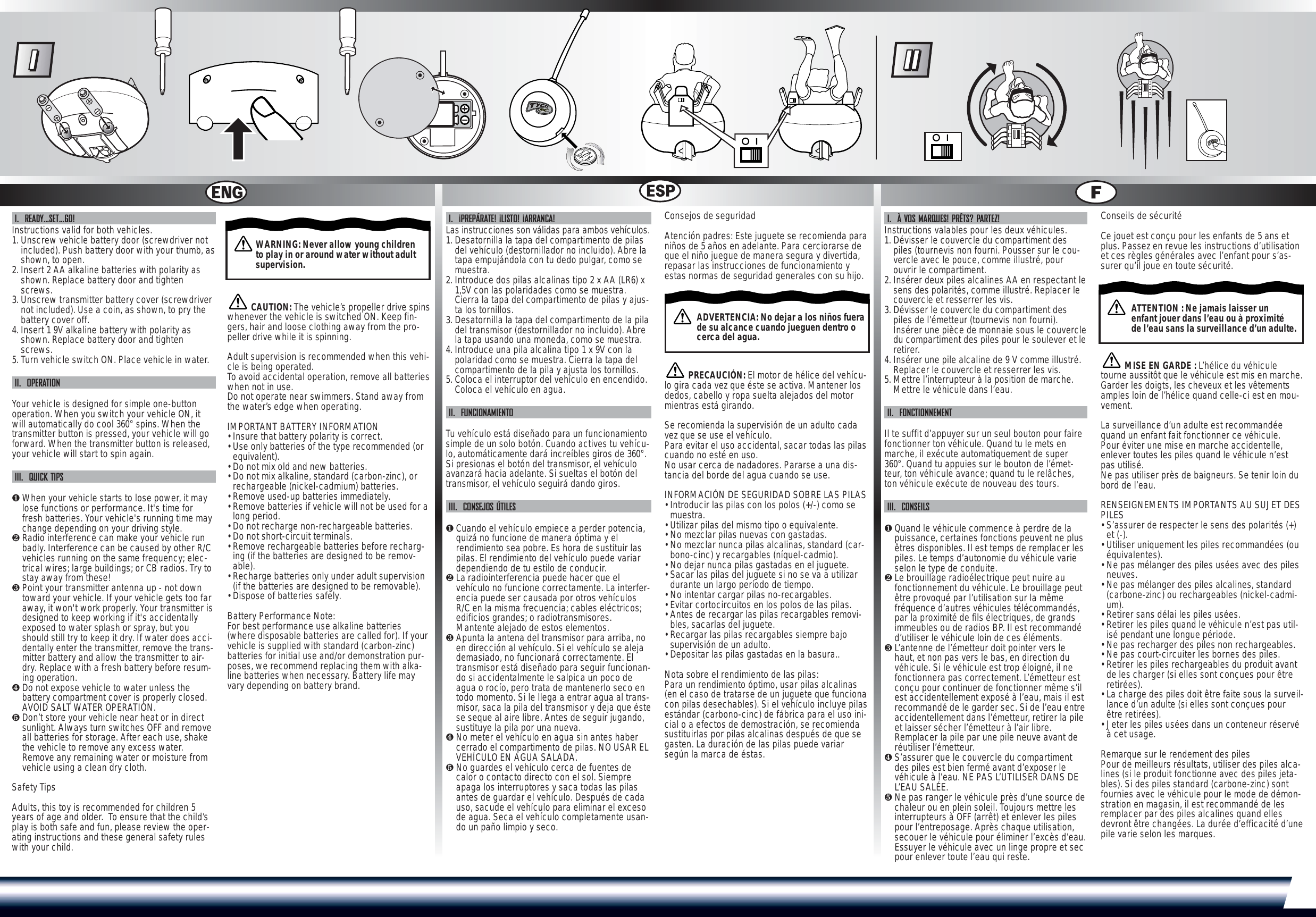 I.  READY…SET…GO!Instructions valid for both vehicles.1. Unscrew vehicle battery door (screwdriver notincluded). Push battery door with your thumb, asshown, to open.2. Insert 2 AA alkaline batteries with polarity asshown. Replace battery door and tightenscrews.3. Unscrew transmitter battery cover (screwdrivernot included). Use a coin, as shown, to pry thebattery cover off.4. Insert 1 9V alkaline battery with polarity asshown. Replace battery door and tightenscrews.5. Turn vehicle switch ON. Place vehicle in water.II.  OPERATIONYour vehicle is designed for simple one-buttonoperation. When you switch your vehicle ON, itwill automatically do cool 360° spins. When thetransmitter button is pressed, your vehicle will goforward. When the transmitter button is released,your vehicle will start to spin again.III.  QUICK TIPS❶When your vehicle starts to lose power, it maylose functions or performance. It&apos;s time forfresh batteries. Your vehicle&apos;s running time maychange depending on your driving style.❷Radio interference can make your vehicle runbadly. Interference can be caused by other R/Cvehicles running on the same frequency; elec-trical wires; large buildings; or CB radios. Try tostay away from these!❸Point your transmitter antenna up - not downtoward your vehicle. If your vehicle gets too faraway, it won&apos;t work properly. Your transmitter isdesigned to keep working if it&apos;s accidentallyexposed to water splash or spray, but youshould still try to keep it dry. If water does acci-dentally enter the transmitter, remove the trans-mitter battery and allow the transmitter to air-dry. Replace with a fresh battery before resum-ing operation.❹Do not expose vehicle to water unless thebattery compartment cover is properly closed.AVOID SALT WATER OPERATION.❺Don’t store your vehicle near heat or in directsunlight. Always turn switches OFF and removeall batteries for storage. After each use, shakethe vehicle to remove any excess water.Remove any remaining water or moisture fromvehicle using a clean dry cloth.Safety TipsAdults, this toy is recommended for children 5years of age and older.  To ensure that the child’splay is both safe and fun, please review the oper-ating instructions and these general safety ruleswith your child.CAUTION: The vehicle’s propeller drive spinswhenever the vehicle is switched ON. Keep fin-gers, hair and loose clothing away from the pro-peller drive while it is spinning.Adult supervision is recommended when this vehi-cle is being operated.To  avoid accidental operation, remove all batterieswhen not in use.Do not operate near swimmers. Stand away fromthe water’s edge when operating.IMPORTANT BATTERY INFORMATION• Insure that battery polarity is correct. • Use only batteries of the type recommended (orequivalent).• Do not mix old and new batteries.• Do not mix alkaline, standard (carbon-zinc), orrechargeable (nickel-cadmium) batteries.• Remove used-up batteries immediately.• Remove batteries if vehicle will not be used for along period.• Do not recharge non-rechargeable batteries.• Do not short-circuit terminals.• Remove rechargeable batteries before recharg-ing (if the batteries are designed to be remov-able). • Recharge batteries only under adult supervision(if the batteries are designed to be removable).• Dispose of batteries safely. Battery Performance Note:For best performance use alkaline batteries(where disposable batteries are called for). If yourvehicle is supplied with standard (carbon-zinc)batteries for initial use and/or demonstration pur-poses, we recommend replacing them with alka-line batteries when necessary. Battery life mayvary depending on battery brand.I.  ¡PREPÁRATE! ¡LISTO! ¡ARRANCA!Las instrucciones son válidas para ambos vehículos.1. Desatornilla la tapa del compartimento de pilasdel vehículo (destornillador no incluido). Abre latapa empujándola con tu dedo pulgar, como semuestra.2. Introduce dos pilas alcalinas tipo 2 x AA (LR6) x1,5V con las polaridades como se muestra.Cierra la tapa del compartimento de pilas y ajus-ta los tornillos.3. Desatornilla la tapa del compartimento de la piladel transmisor (destornillador no incluido). Abrela tapa usando una moneda, como se muestra.4. Introduce una pila alcalina tipo 1 x 9V con lapolaridad como se muestra. Cierra la tapa delcompartimento de la pila y ajusta los tornillos.5. Coloca el interruptor del vehículo en encendido.Coloca el vehículo en agua.II.  FUNCIONAMIENTOTu vehículo está diseñado para un funcionamientosimple de un solo botón. Cuando actives tu vehícu-lo, automáticamente dará increíbles giros de 360°.Si presionas el botón del transmisor, el vehículoavanzará hacia adelante. Si sueltas el botón deltransmisor, el vehículo seguirá dando giros.III.  CONSEJOS ÚTILES❶Cuando el vehículo empiece a perder potencia,quizá no funcione de manera óptima y elrendimiento sea pobre. Es hora de sustituir laspilas. El rendimiento del vehículo puede variardependiendo de tu estilo de conducir.❷La radiointerferencia puede hacer que elvehículo no funcione correctamente. La interfer-encia puede ser causada por otros vehículosR/C en la misma frecuencia; cables eléctricos;edificios grandes; o radiotransmisores.Mantente alejado de estos elementos.❸Apunta la antena del transmisor para arriba, noen dirección al vehículo. Si el vehículo se alejademasiado, no funcionará correctamente. Eltransmisor está diseñado para seguir funcionan-do si accidentalmente le salpica un poco deagua o rocío, pero trata de mantenerlo seco entodo momento. Si le llega a entrar agua al trans-misor, saca la pila del transmisor y deja que éstese seque al aire libre. Antes de seguir jugando,sustituye la pila por una nueva.❹No meter el vehículo en agua sin antes habercerrado el compartimento de pilas. NO USAR ELVEHÍCULO EN AGUA SALADA.❺No guardes el vehículo cerca de fuentes decalor o contacto directo con el sol. Siempreapaga los interruptores y saca todas las pilasantes de guardar el vehículo. Después de cadauso, sacude el vehículo para eliminar el excesode agua. Seca el vehículo completamente usan-do un paño limpio y seco.Consejos de seguridadAtención padres: Este juguete se recomienda paraniños de 5 años en adelante. Para cerciorarse deque el niño juegue de manera segura y divertida,repasar las instrucciones de funcionamiento yestas normas de seguridad generales con su hijo.PRECAUCIÓN: El motor de hélice del vehícu-lo gira cada vez que éste se activa. Mantener losdedos, cabello y ropa suelta alejados del motormientras está girando.Se recomienda la supervisión de un adulto cadavez que se use el vehículo.Para evitar el uso accidental, sacar todas las pilascuando no esté en uso.No usar cerca de nadadores. Pararse a una dis-tancia del borde del agua cuando se use.INFORMACIÓN DE SEGURIDAD SOBRE LAS PILAS• Introducir las pilas con los polos (+/-) como semuestra.• Utilizar pilas del mismo tipo o equivalente.• No mezclar pilas nuevas con gastadas.• No mezclar nunca pilas alcalinas, standard (car-bono-cinc) y recargables (níquel-cadmio).• No dejar nunca pilas gastadas en el juguete. • Sacar las pilas del juguete si no se va a utilizardurante un largo período de tiempo. • No intentar cargar pilas no-recargables.• Evitar cortocircuitos en los polos de las pilas.• Antes de recargar las pilas recargables removi-bles, sacarlas del juguete.• Recargar las pilas recargables siempre bajosupervisión de un adulto.• Depositar las pilas gastadas en la basura..Nota sobre el rendimiento de las pilas:Para un rendimiento óptimo, usar pilas alcalinas(en el caso de tratarse de un juguete que funcionacon pilas desechables). Si el vehículo incluye pilasestándar (carbono-cinc) de fábrica para el uso ini-cial o a efectos de demostración, se recomiendasustituirlas por pilas alcalinas después de que segasten. La duración de las pilas puede variarsegún la marca de éstas.I.  À VOS MARQUES! PRÊTS? PARTEZ!Instructions valables pour les deux véhicules.1. Dévisser le couvercle du compartiment despiles (tournevis non fourni. Pousser sur le cou-vercle avec le pouce, comme illustré, pourouvrir le compartiment.2. Insérer deux piles alcalines AA en respectant lesens des polarités, comme illustré. Replacer lecouvercle et resserrer les vis.3. Dévisser le couvercle du compartiment despiles de l’émetteur (tournevis non fourni).Insérer une pièce de monnaie sous le couvercledu compartiment des piles pour le soulever et leretirer.4. Insérer une pile alcaline de 9 V comme illustré.Replacer le couvercle et resserrer les vis.5. Mettre l’interrupteur à la position de marche.Mettre le véhicule dans l’eau.II.  FONCTIONNEMENTIl te suffit d’appuyer sur un seul bouton pour fairefonctionner ton véhicule. Quand tu le mets enmarche, il exécute automatiquement de super360°. Quand tu appuies sur le bouton de l’émet-teur, ton véhicule avance; quand tu le relâches,ton véhicule exécute de nouveau des tours.III.  CONSEILS❶Quand le véhicule commence à perdre de lapuissance, certaines fonctions peuvent ne plusêtres disponibles. Il est temps de remplacer lespiles. Le temps d’autonomie du véhicule varieselon le type de conduite. ❷Le brouillage radioélectrique peut nuire aufonctionnement du véhicule. Le brouillage peutêtre provoqué par l’utilisation sur la mêmefréquence d’autres véhicules télécommandés,par la proximité de fils électriques, de grandsimmeubles ou de radios BP. Il est recommandéd’utiliser le véhicule loin de ces éléments.❸L’antenne de l’émetteur doit pointer vers lehaut, et non pas vers le bas, en direction duvéhicule. Si le véhicule est trop éloigné, il nefonctionnera pas correctement. L’émetteur estconçu pour continuer de fonctionner même s’ilest accidentellement exposé à l’eau, mais il estrecommandé de le garder sec. Si de l’eau entreaccidentellement dans l’émetteur, retirer la pileet laisser sécher l’émetteur à l’air libre.Remplacer la pile par une pile neuve avant deréutiliser l’émetteur.❹S’assurer que le couvercle du compartimentdes piles est bien fermé avant d’exposer levéhicule à l’eau. NE PAS L’UTILISER DANS DEL’EAU SALÉE.❺Ne pas ranger le véhicule près d’une source dechaleur ou en plein soleil. Toujours mettre lesinterrupteurs à OFF (arrêt) et enlever les pilespour l’entreposage. Après chaque utilisation,secouer le véhicule pour éliminer l’excès d’eau.Essuyer le véhicule avec un linge propre et secpour enlever toute l’eau qui reste.Conseils de sécuritéCe jouet est conçu pour les enfants de 5 ans etplus. Passez en revue les instructions d’utilisationet ces règles générales avec l’enfant pour s’as-surer qu’il joue en toute sécurité.MISE EN GARDE : L’hélice du véhiculetourne aussitôt que le véhicule est mis en marche.Garder les doigts, les cheveux et les vêtementsamples loin de l’hélice quand celle-ci est en mou-vement.La surveillance d’un adulte est recommandéequand un enfant fait fonctionner ce véhicule.Pour éviter une mise en marche accidentelle,enlever toutes les piles quand le véhicule n’estpas utilisé.Ne pas utiliser près de baigneurs. Se tenir loin dubord de l’eau.RENSEIGNEMENTS IMPORTANTS AU SUJET DESPILES• S’assurer de respecter le sens des polarités (+)et (-).• Utiliser uniquement les piles recommandées (ouéquivalentes).• Ne pas mélanger des piles usées avec des pilesneuves.• Ne pas mélanger des piles alcalines, standard(carbone-zinc) ou rechargeables (nickel-cadmi-um).• Retirer sans délai les piles usées.• Retirer les piles quand le véhicule n’est pas util-isé pendant une longue période.• Ne pas recharger des piles non rechargeables.• Ne pas court-circuiter les bornes des piles.• Retirer les piles rechargeables du produit avantde les charger (si elles sont conçues pour êtreretirées). • La charge des piles doit être faite sous la surveil-lance d’un adulte (si elles sont conçues pourêtre retirées).• Jeter les piles usées dans un conteneur réservéà cet usage. Remarque sur le rendement des piles Pour de meilleurs résultats, utiliser des piles alca-lines (si le produit fonctionne avec des piles jeta-bles). Si des piles standard (carbone-zinc) sontfournies avec le véhicule pour le mode de démon-stration en magasin, il est recommandé de lesremplacer par des piles alcalines quand ellesdevront être changées. La durée d’efficacité d’unepile varie selon les marques.LIBERTYIN GOD WE TRUSTWARNING: Never allow young children to play in or around water without adult supervision.ADVERTENCIA: No dejar a los niños fuerade su alcance cuando jueguen dentro o cerca del agua.ATTENTION : Ne jamais laisser un enfant jouer dans l’eau ou à proximité de l’eau sans la surveillance d’un adulte.