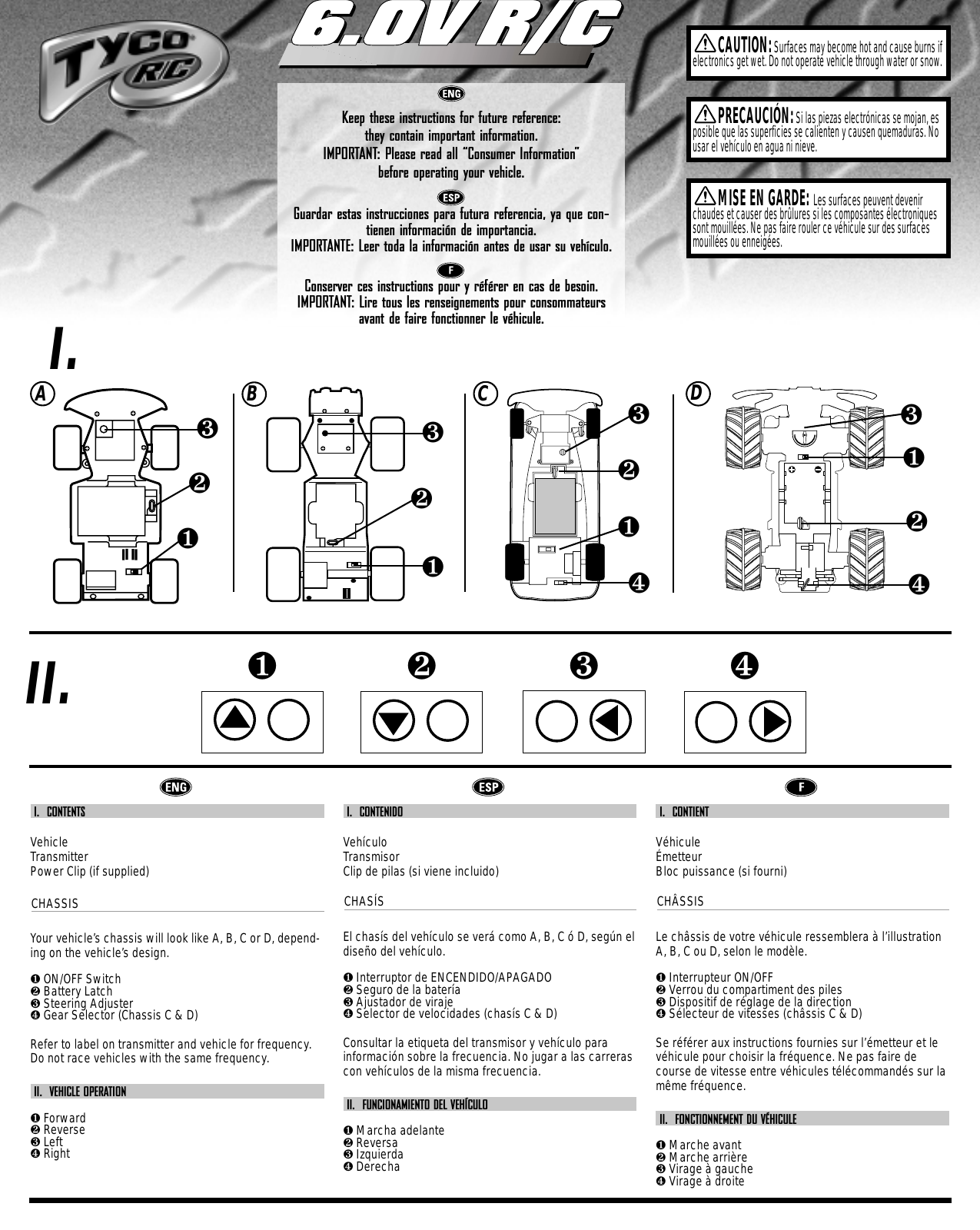 00007-1761Keep these instructions for future reference: they contain important information.IMPORTANT: Please read all “Consumer Information”  before operating your vehicle.Guardar estas instrucciones para futura referencia, ya que con-tienen información de importancia.IMPORTANTE: Leer toda la información antes de usar su vehículo.Conserver ces instructions pour y référer en cas de besoin. IMPORTANT: Lire tous les renseignements pour consommateursavant de faire fonctionner le véhicule.6.0V R/C6.0V R/CCAUTION:Surfaces may become hot and cause burns ifelectronics get wet. Do not operate vehicle through water or snow.❶❷❸❹PRECAUCIÓN:Si las piezas electrónicas se mojan, esposible que las superficies se calienten y causen quemaduras. Nousar el vehículo en agua ni nieve.MISE EN GARDE: Les surfaces peuvent devenirchaudes et causer des brûlures si les composantes électroniquessont mouillées. Ne pas faire rouler ce véhicule sur des surfacesmouillées ou enneigées.I.II.ABC❶❷❸❹❶❷❸❶❷❸I.  CONTENTSVehicleTransmitterPower Clip (if supplied)CHASSISYour vehicle’s chassis will look like A, B, C or D, depend-ing on the vehicle’s design.❶ON/OFF Switch❷Battery Latch❸Steering Adjuster❹Gear Selector (Chassis C &amp; D) Refer to label on transmitter and vehicle for frequency.Do not race vehicles with the same frequency.II.  VEHICLE OPERATION❶Forward❷Reverse❸Left❹RightI.  CONTENIDOVehículoTransmisorClip de pilas (si viene incluido)CHASÍSEl chasís del vehículo se verá como A, B, C ó D, según eldiseño del vehículo.❶Interruptor de ENCENDIDO/APAGADO❷Seguro de la batería❸Ajustador de viraje❹Selector de velocidades (chasís C &amp; D) Consultar la etiqueta del transmisor y vehículo parainformación sobre la frecuencia. No jugar a las carrerascon vehículos de la misma frecuencia.II.  FUNCIONAMIENTO DEL VEHÍCULO❶Marcha adelante❷Reversa❸Izquierda❹DerechaI.  CONTIENT VéhiculeÉmetteurBloc puissance (si fourni)CHÂSSISLe châssis de votre véhicule ressemblera à l’illustrationA, B, C ou D, selon le modèle.❶Interrupteur ON/OFF❷Verrou du compartiment des piles❸Dispositif de réglage de la direction❹Sélecteur de vitesses (châssis C &amp; D)Se référer aux instructions fournies sur l’émetteur et levéhicule pour choisir la fréquence. Ne pas faire decourse de vitesse entre véhicules télécommandés sur lamême fréquence.II.  FONCTIONNEMENT DU VÉHICULE❶Marche avant❷Marche arrière❸Virage à gauche❹Virage à droiteD❶❷❸❹