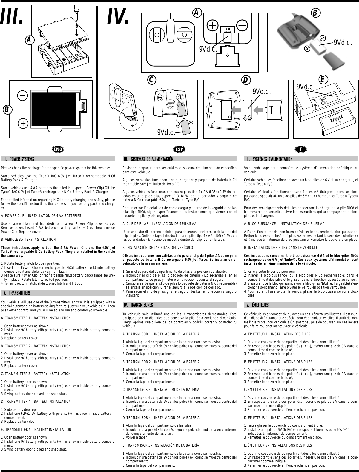 IV.III.ABIII.  POWER SYSTEMSPlease check the package for the specific power system for this vehicle:Some vehicles use the Tyco® R/C 6.0V Jet Turbo® rechargeable NiCdBattery Pack &amp; Charger.Some vehicles use 4 AA batteries (installed in a special Power Clip) OR theTyco® R/C 6.0V Jet Turbo® rechargeable NiCd Battery Pack &amp; Charger.For detailed information regarding NiCd battery charging and safety, pleasefollow the specific instructions that came with your battery pack and charg-er.A. POWER CLIP – INSTALLATION OF 4 AA BATTERIESUse a screwdriver (not included) to unscrew Power Clip cover screw.Remove cover. Insert 4 AA batteries, with polarity (+/-) as shown insidePower Clip. Replace cover.B. VEHICLE BATTERY INSTALLATIONThese instructions apply to both the 4 AA Power Clip and the 6.0V JetTurbo® rechargeable NiCd Battery Pack. They are installed in the vehiclethe same way.1. Rotate battery latch to open position.2. Insert the Power Clip (or rechargeable NiCd battery pack) into batterycompartment and slide it away from latch.3. Make sure Power Clip (or rechargeable NiCd battery pack) snaps secure-ly in place. Rotate latch to locked position.4. To remove: turn latch, slide toward latch and lift out.IV.  TRANSMITTERSYour vehicle will use one of the 3 transmitters shown. It is equipped with aspecial automatic-on battery-saving feature. Just turn your vehicle ON. Thenpush either control and you will be able to run and control your vehicle.A. TRANSMITTER 1 – BATTERY INSTALLATION1. Open battery cover as shown.2. Install one 9V battery with polarity (+/-) as shown inside battery compart-ment.3. Replace battery cover.B. TRANSMITTER 2 – BATTERY INSTALLATION1. Open battery cover as shown.2. Install one 9V battery with polarity (+/-) as shown inside battery compart-ment.3. Replace battery cover.C. TRANSMITTER 3 – BATTERY INSTALLATION1. Open battery door as shown.2. Install one 9V battery with polarity (+/-) as shown inside battery compart-ment.3. Swing battery door closed and snap shut.. D. TRANSMITTER 4 – BATTERY INSTALLATION1. Slide battery door open.2. Install one 6LR61 (9V) battery with polarity (+/-) as shown inside batterycompartment.3. Replace battery door.E.. TRANSMITTER 5 – BATTERY INSTALLATION1. Open battery door as shown.2. Install one 9V battery with polarity (+/-) as shown inside battery compart-ment.3. Swing battery door closed and snap shut.. III.  SISTEMAS DE ALIMENTACIÓNRevisar el empaque para ver cuál es el sistema de alimentación específicopara este vehículo:Algunos vehículos funcionan con el cargador y paquete de batería NiCdrecargable 6.0V Jet Turbo de Tyco R/C.Algunos vehículos funcionan con cuatro pilas tipo 4 x AA (LR6) x 1,5V (insta-ladas en un clip de pilas especial) O, BIEN, con el cargador y paquete debatería NiCd recargable 6.0V Jet Turbo de Tyco R/C.Para información detallada de como cargar y acerca de la seguridad de laspilas tipo NiCd, sigue específicamente las instucciones que vienen con elpaquete de pilas y el cargador.A. CLIP DE PILAS – INSTALACIÓN DE 4 PILAS AAUsar un destornillador (no incluido) para desenroscar el tornillo de la tapa delclip de pilas. Quitar la tapa. Introducir cuatro pilas tipo 4 x AA (LR6) x 1,5V conlas polaridades (+/-) como se muestra dentro del clip. Cerrar la tapa.B. INSTALACIÓN DE LAS PILAS DEL VEHÍCULO0 Estas instrucciones son válidas tanto para el clip de 4 pilas AA como parael paquete de batería NiCd recargable 6.0V Jet Turbo. Se instalan en elvehículo de la misma manera.1. Girar el seguro del compartimento de pilas a la posición de abierto.2. Introducir el clip de pilas (o paquete de batería NiCd recargable) en elcompartimento de pilas y meterlo en dirección opuesta al seguro.3. Cerciorarse de que el clip de pilas (o paquete de batería NiCd recargable)se encaje en posición. Girar el seguro a la posición de cerrado.4. Para sacar el clip de pilas: girar el seguro, deslizar en dirección al seguroy sacarlo.IV.  TRANSMISORESTu vehículo solo utilizará uno de los 3 transmisores demostrados. Estaequipado con un distintivo que conserva la pila. Solo enciende el vehículo.Luego oprime cualquiera de los controles y podrás correr y controlar tuvehículo.A. TRANSMISOR 1 – INSTALACIÓN DE LA BATERÍA1. Abrir la tapa del compartimento de la batería como se muestra.2. Introducir una batería de 9V con los polos (+/-) como se muestra dentro delcompartimento.3. Cerrar la tapa del compartimento.B. TRANSMISOR 2 – INSTALACIÓN DE LA BATERÍA1. Abrir la tapa del compartimento de la batería como se muestra.2. Introducir una batería de 9V con los polos (+/-) como se muestra dentro delcompartimento.3. Cerrar la tapa del compartimento.C. TRANSMISOR 3 – INSTALACIÓN DE LA BATERÍA1. Abrir la tapa del compartimento de la batería como se muestra.2. Introducir una batería de 9V con los polos (+/-) como se muestra dentro delcompartimento.3. Cerrar la tapa del compartimento.D. TRANSMISOR 4 – INSTALACIÓN DE LA BATERÍA1. Abrir la tapa del compartimento de las pilas .2. Introducir una pila 6LR61 de 9 V. según la polaridad indicada en el interiordel compartimento de las pilas.3. Volver a tapar.E. TRANSMISOR 5 – INSTALACIÓN DE LA BATERÍA1. Abrir la tapa del compartimento de la batería como se muestra.2. Introducir una batería de 9V con los polos (+/-) como se muestra dentro delcompartimento.3. Cerrar la tapa del compartimento.III.  SYSTÈMES D’ALIMENTATIONVoir l’emballage pour connaître le système d’alimentation spécifique auvéhicule.Certains véhicules fonctionnent avec un bloc-piles de 6 V et un chargeur JetTurbo® Tyco® R/C.Certains véhicules fonctionnent avec 4 piles AA (intégrées dans un bloc-puissance spécial) OU un bloc-piles de 6 V et un chargeur Jet Turbo® Tyco®R/C.Pour des renseignements détaillés concernant la charge de la pile NiCd etles mesures de sécurité, suivre les instructions qui accompagnent le bloc-piles et le chargeur.A. BLOC-PUISSANCE – INSTALLATION DE 4 PILES AAÀ l’aide d’un tournevis (non fourni) dévisser le couvercle du bloc-puissance.Retirer le couvercle. Insérer 4 piles AA en respectant le sens des polarités (+et -) indiqué à l’intérieur du bloc-puissance. Remettre le couvercle en place. B. INSTALLATION DES PILES DANS LE VÉHICULECes instructions concernent le bloc-puissance 4 AA et le bloc-piles NiCdrechargeables de 6 V Jet Turbo®. Ces deux systèmes d’alimentation sontinstallés de la même manière dans le véhicule.1. Faire pivoter le verrou pour ouvrir.2. Insérer le bloc-puissance (ou le bloc-piles NiCd rechargeable) dans lecompartiment des piles et le glisser dans la direction opposée au verrou.3. S’assurer que le bloc-puissance (ou le bloc-piles NiCd rechargeable) s’en-clenche solidement. Faire pivoter le verrou en position verrouillée.4. Pour retirer : Faire pivoter le verrou, glisser le bloc-puissance ou le bloc-pilesIV.  ÉMETTEURSCe véhicule n’est compatible qu’avec un des 3 émetteurs illustrés. Il est munid’un dispositif automatique spécial pour économiser les piles. Il suffit de met-tre l’interrupteur du véhicule à ON (marche), puis de pousser l’un des levierspour faire rouler et manœuvrer le véhicule.A. ÉMETTEUR 1 – INSTALLATION DES PILES1. Ouvrir le couvercle du compartiment des piles comme illustré.2. En respectant le sens des polarités (+ et -), insérer une pile de 9 V dans lecompartiment comme indiqué, 3. Remettre le couvercle en place. B. ÉMETTEUR 2 – INSTALLATIONS DES PILES1. Ouvrir le couvercle du compartiment des piles comme illustré.2. En respectant le sens des polarités (+ et -), insérer une pile de 9 V dans lecompartiment comme indiqué, 3. Remettre le couvercle en place. C. ÉMETTEUR 3 – INSTALLATIONS DES PILES1. Ouvrir le couvercle du compartiment des piles comme illustré.2. En respectant le sens des polarités, insérer une pile de 9 V dans le com-partiment comme indiqué, 3. Refermer le couvercle en l’enclenchant en position.D. ÉMETTEUR 4 – INSTALLATIONS DES PILES1. Faites glisser le couvercle du compartiment à pile.2. Installez une pile de 9V (6LR61) en respectant bien les polarités (+/-)indiquées à l’intérieur du compartiment.3. Remettez le couvercle du compartiment en place.E. ÉMETTEUR 5 – INSTALLATIONS DES PILES1. Ouvrir le couvercle du compartiment des piles comme illustré.2. En respectant le sens des polarités, insérer une pile de 9 V dans le com-partiment comme indiqué, 3. Refermer le couvercle en l’enclenchant en position.ABC9Vd.c.9Vd.c.9Vd.c.D9Vd.c. E9Vd.c.