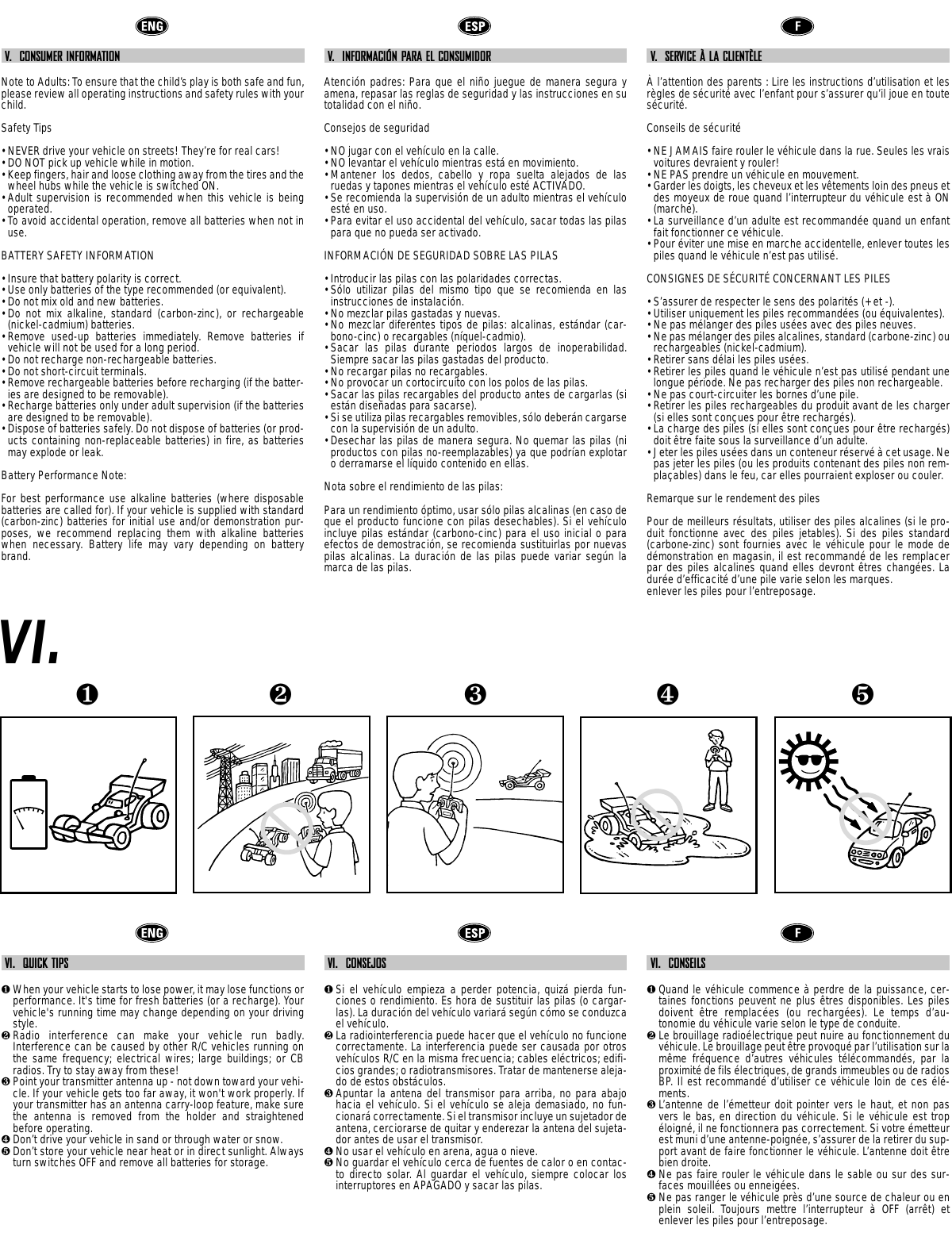 V.  CONSUMER INFORMATIONNote to Adults: To ensure that the child’s play is both safe and fun,please review all operating instructions and safety rules with yourchild.Safety Tips• NEVER drive your vehicle on streets! They’re for real cars!• DO NOT pick up vehicle while in motion.• Keep fingers, hair and loose clothing away from the tires and thewheel hubs while the vehicle is switched ON.• Adult supervision is recommended when this vehicle is beingoperated.• To avoid accidental operation, remove all batteries when not inuse.BATTERY SAFETY INFORMATION• Insure that battery polarity is correct. • Use only batteries of the type recommended (or equivalent).• Do not mix old and new batteries.• Do not mix alkaline, standard (carbon-zinc), or rechargeable(nickel-cadmium) batteries.• Remove used-up batteries immediately. Remove batteries ifvehicle will not be used for a long period.• Do not recharge non-rechargeable batteries.• Do not short-circuit terminals.• Remove rechargeable batteries before recharging (if the batter-ies are designed to be removable). • Recharge batteries only under adult supervision (if the batteriesare designed to be removable).• Dispose of batteries safely. Do not dispose of batteries (or prod-ucts containing non-replaceable batteries) in fire, as batteriesmay explode or leak.Battery Performance Note:For best performance use alkaline batteries (where disposablebatteries are called for). If your vehicle is supplied with standard(carbon-zinc) batteries for initial use and/or demonstration pur-poses, we recommend replacing them with alkaline batterieswhen necessary. Battery life may vary depending on batterybrand.V.  INFORMACIÓN PARA EL CONSUMIDORAtención padres: Para que el niño juegue de manera segura yamena, repasar las reglas de seguridad y las instrucciones en sutotalidad con el niño.Consejos de seguridad• NO jugar con el vehículo en la calle. • NO levantar el vehículo mientras está en movimiento.• Mantener los dedos, cabello y ropa suelta alejados de lasruedas y tapones mientras el vehículo esté ACTIVADO.• Se recomienda la supervisión de un adulto mientras el vehículoesté en uso.• Para evitar el uso accidental del vehículo, sacar todas las pilaspara que no pueda ser activado.INFORMACIÓN DE SEGURIDAD SOBRE LAS PILAS• Introducir las pilas con las polaridades correctas.• Sólo utilizar pilas del mismo tipo que se recomienda en lasinstrucciones de instalación.• No mezclar pilas gastadas y nuevas.• No mezclar diferentes tipos de pilas: alcalinas, estándar (car-bono-cinc) o recargables (níquel-cadmio). • Sacar las pilas durante periodos largos de inoperabilidad.Siempre sacar las pilas gastadas del producto.• No recargar pilas no recargables.• No provocar un cortocircuito con los polos de las pilas.• Sacar las pilas recargables del producto antes de cargarlas (siestán diseñadas para sacarse).• Si se utiliza pilas recargables removibles, sólo deberán cargarsecon la supervisión de un adulto.• Desechar las pilas de manera segura. No quemar las pilas (niproductos con pilas no-reemplazables) ya que podrían explotaro derramarse el líquido contenido en ellas.Nota sobre el rendimiento de las pilas:Para un rendimiento óptimo, usar sólo pilas alcalinas (en caso deque el producto funcione con pilas desechables). Si el vehículoincluye pilas estándar (carbono-cinc) para el uso inicial o paraefectos de demostración, se recomienda sustituirlas por nuevaspilas alcalinas. La duración de las pilas puede variar según lamarca de las pilas.V.  SERVICE À LA CLIENTÈLEÀ l’attention des parents : Lire les instructions d’utilisation et lesrègles de sécurité avec l’enfant pour s’assurer qu’il joue en toutesécurité.Conseils de sécurité• NE JAMAIS faire rouler le véhicule dans la rue. Seules les vraisvoitures devraient y rouler!• NE PAS prendre un véhicule en mouvement.• Garder les doigts, les cheveux et les vêtements loin des pneus etdes moyeux de roue quand l’interrupteur du véhicule est à ON(marche).• La surveillance d’un adulte est recommandée quand un enfantfait fonctionner ce véhicule.• Pour éviter une mise en marche accidentelle, enlever toutes lespiles quand le véhicule n’est pas utilisé.CONSIGNES DE SÉCURITÉ CONCERNANT LES PILES• S’assurer de respecter le sens des polarités (+ et -). • Utiliser uniquement les piles recommandées (ou équivalentes).• Ne pas mélanger des piles usées avec des piles neuves.• Ne pas mélanger des piles alcalines, standard (carbone-zinc) ourechargeables (nickel-cadmium).• Retirer sans délai les piles usées. • Retirer les piles quand le véhicule n’est pas utilisé pendant unelongue période. Ne pas recharger des piles non rechargeable.• Ne pas court-circuiter les bornes d’une pile.• Retirer les piles rechargeables du produit avant de les charger(si elles sont conçues pour être rechargés). • La charge des piles (si elles sont conçues pour être rechargés)doit être faite sous la surveillance d’un adulte.• Jeter les piles usées dans un conteneur réservé à cet usage. Nepas jeter les piles (ou les produits contenant des piles non rem-plaçables) dans le feu, car elles pourraient exploser ou couler.Remarque sur le rendement des piles Pour de meilleurs résultats, utiliser des piles alcalines (si le pro-duit fonctionne avec des piles jetables). Si des piles standard(carbone-zinc) sont fournies avec le véhicule pour le mode dedémonstration en magasin, il est recommandé de les remplacerpar des piles alcalines quand elles devront êtres changées. Ladurée d’efficacité d’une pile varie selon les marques.enlever les piles pour l’entreposage.VI.VI.  QUICK TIPS❶When your vehicle starts to lose power, it may lose functions orperformance. It&apos;s time for fresh batteries (or a recharge). Yourvehicle&apos;s running time may change depending on your drivingstyle.❷Radio interference can make your vehicle run badly.Interference can be caused by other R/C vehicles running onthe same frequency; electrical wires; large buildings; or CBradios. Try to stay away from these!❸Point your transmitter antenna up - not down toward your vehi-cle. If your vehicle gets too far away, it won&apos;t work properly. Ifyour transmitter has an antenna carry-loop feature, make surethe antenna is removed from the holder and straightenedbefore operating.❹Don’t drive your vehicle in sand or through water or snow.❺Don’t store your vehicle near heat or in direct sunlight. Alwaysturn switches OFF and remove all batteries for storage.VI.  CONSEJOS❶Si el vehículo empieza a perder potencia, quizá pierda fun-ciones o rendimiento. Es hora de sustituir las pilas (o cargar-las). La duración del vehículo variará según cómo se conduzcael vehículo.❷La radiointerferencia puede hacer que el vehículo no funcionecorrectamente. La interferencia puede ser causada por otrosvehículos R/C en la misma frecuencia; cables eléctricos; edifi-cios grandes; o radiotransmisores. Tratar de mantenerse aleja-do de estos obstáculos.❸Apuntar la antena del transmisor para arriba, no para abajohacia el vehículo. Si el vehículo se aleja demasiado, no fun-cionará correctamente. Si el transmisor incluye un sujetador deantena, cerciorarse de quitar y enderezar la antena del sujeta-dor antes de usar el transmisor.❹No usar el vehículo en arena, agua o nieve.❺No guardar el vehículo cerca de fuentes de calor o en contac-to directo solar. Al guardar el vehículo, siempre colocar losinterruptores en APAGADO y sacar las pilas.VI.  CONSEILS❶Quand le véhicule commence à perdre de la puissance, cer-taines fonctions peuvent ne plus êtres disponibles. Les pilesdoivent  être remplacées (ou rechargées). Le temps d’au-tonomie du véhicule varie selon le type de conduite. ❷Le brouillage radioélectrique peut nuire au fonctionnement duvéhicule. Le brouillage peut être provoqué par l’utilisation sur lamême fréquence d’autres véhicules télécommandés, par laproximité de fils électriques, de grands immeubles ou de radiosBP. Il est recommandé d’utiliser ce véhicule loin de ces élé-ments.❸L’antenne de l’émetteur doit pointer vers le haut, et non pasvers le bas, en direction du véhicule. Si le véhicule est tropéloigné, il ne fonctionnera pas correctement. Si votre émetteurest muni d’une antenne-poignée, s’assurer de la retirer du sup-port avant de faire fonctionner le véhicule. L’antenne doit êtrebien droite.❹Ne pas faire rouler le véhicule dans le sable ou sur des sur-faces mouillées ou enneigées.❺Ne pas ranger le véhicule près d’une source de chaleur ou enplein soleil. Toujours mettre l’interrupteur  à OFF (arrêt) etenlever les piles pour l’entreposage.❺❹❶❷❸