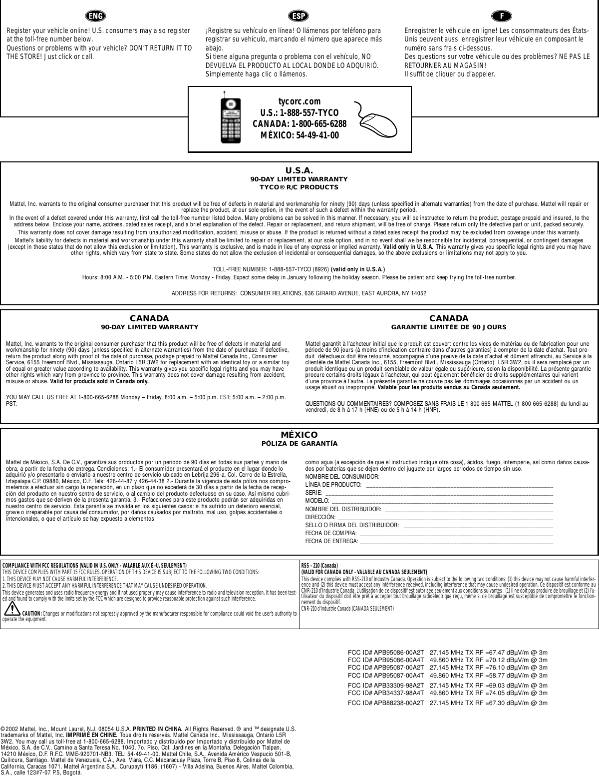 Register your vehicle online! U.S. consumers may also registerat the toll-free number below. Questions or problems with your vehicle? DON’T RETURN IT TOTHE STORE! Just click or call.¡Registre su vehículo en línea! O llámenos por teléfono pararegistrar su vehículo, marcando el número que aparece másabajo. Si tiene alguna pregunta o problema con el vehículo, NODEVUELVA EL PRODUCTO AL LOCAL DONDE LO ADQUIRIÓ.Simplemente haga clic o llámenos.Enregistrer le véhicule en ligne! Les consommateurs des États-Unis peuvent aussi enregistrer leur véhicule en composant lenuméro sans frais ci-dessous. Des questions sur votre véhicule ou des problèmes? NE PAS LERETOURNER AU MAGASIN! Il suffit de cliquer ou d’appeler.tycorc.comU.S.: 1-888-557-TYCOCANADA: 1-800-665-6288MÉXICO: 54-49-41-00 U.S.A.90-DAY LIMITED WARRANTYTYCO® R/C PRODUCTSMattel, Inc. warrants to the original consumer purchaser that this product will be free of defects in material and workmanship for ninety (90) days (unless specified in alternate warranties) from the date of purchase. Mattel will repair orreplace the product, at our sole option, in the event of such a defect within the warranty period.In the event of a defect covered under this warranty, first call the toll-free number listed below. Many problems can be solved in this manner. If necessary, you will be instructed to return the product, postage prepaid and insured, to theaddress below. Enclose your name, address, dated sales receipt, and a brief explanation of the defect. Repair or replacement, and return shipment, will be free of charge. Please return only the defective part or unit, packed securely.This warranty does not cover damage resulting from unauthorized modification, accident, misuse or abuse. If the product is returned without a dated sales receipt the product may be excluded from coverage under this warranty.Mattel’s liability for defects in material and workmanship under this warranty shall be limited to repair or replacement, at our sole option, and in no event shall we be responsible for incidental, consequential, or contingent damages(except in those states that do not allow this exclusion or limitation). This warranty is exclusive, and is made in lieu of any express or implied warranty. Valid only in U.S.A. This warranty gives you specific legal rights and you may haveother rights, which vary from state to state. Some states do not allow the exclusion of incidental or consequential damages, so the above exclusions or limitations may not apply to you.TOLL-FREE NUMBER: 1-888-557-TYCO (8926) (valid only in U.S.A.)Hours: 8:00 A.M. - 5:00 P.M. Eastern Time; Monday - Friday. Expect some delay in January following the holiday season. Please be patient and keep trying the toll-free number.ADDRESS FOR RETURNS:  CONSUMER RELATIONS, 636 GIRARD AVENUE, EAST AURORA, NY 14052Mattel de México, S.A. De C.V., garantiza sus productos por un periodo de 90 días en todas sus partes y mano deobra, a partir de la fecha de entrega. Condiciones: 1.- El consumidor presentará el producto en el lugar donde loadquirió y/o presentarlo o enviarlo a nuestro centro de servicio ubicado en Lebrija 296-a, Col. Cerro de la Estrella,Iztapalapa C.P. 09880, México, D.F. Tels: 426-44-87 y 426-44-38 2.- Durante la vigencia de esta póliza nos compro-metemos a efectuar sin cargo la reparación, en un plazo que no excederá de 30 días a partir de la fecha de recep-ción del producto en nuestro sentro de servicio, o al cambio del producto defectuoso en su caso. Así mismo cubri-mos gastos que se deriven de la presenta garantía. 3.- Refacciones para este producto podrán ser adquiridas ennuestro centro de servicio. Esta garantía se invalida en los siguientes casos: si ha sufrido un deterioro esencial,grave o irreparable por causa del consumidor, por daños causados por maltrato, mal uso, golpes accidentales ointencionales, o que el artículo se hay expuesto a elementos como agua (a excepción de que el instructivo indique otra cosa), ácidos, fuego, intemperie, así como daños causa-dos por baterías que se dejen dentro del juguete por largos periodos de tiempo sin uso.NOMBRE DEL CONSUMIDOR: LÍNEA DE PRODUCTO:  ____________________________________________________________SERIE: _________________________________________________________________________MODELO: _______________________________________________________________________NOMBRE DEL DISTRIBUIDOR:  ______________________________________________________DIRECCIÓN: _____________________________________________________________________SELLO O FIRMA DEL DISTRIBUIDOR:  ________________________________________________FECHA DE COMPRA:  ______________________________________________________________FECHA DE ENTREGA: ______________________________________________________________MÉXICOPÓLIZA DE GARANTÍACANADA90-DAY LIMITED WARRANTYMattel, Inc. warrants to the original consumer purchaser that this product will be free of defects in material andworkmanship for ninety (90) days (unless specified in alternate warranties) from the date of purchase. If defective,return the product along with proof of the date of purchase, postage prepaid to Mattel Canada Inc., ConsumerService, 6155 Freemont Blvd., Mississauga, Ontario L5R 3W2 for replacement with an identical toy or a similar toyof equal or greater value according to availability. This warranty gives you specific legal rights and you may haveother rights which vary from province to province. This warranty does not cover damage resulting from accident,misuse or abuse. Valid for products sold in Canada only.YOU MAY CALL US FREE AT 1-800-665-6288 Monday – Friday, 8:00 a.m. – 5:00 p.m. EST; 5:00 a.m. – 2:00 p.m.PST.CANADAGARANTIE LIMITÉE DE 90 JOURSMattel garantit à l’acheteur initial que le produit est couvert contre les vices de matériau ou de fabrication pour unepériode de 90 jours (à moins d’indication contraire dans d’autres garanties) à compter de la date d’achat. Tout pro-duit  défectueux doit être retourné, accompagné d’une preuve de la date d’achat et dûment affranchi, au Service à laclientèle de Mattel Canada Inc., 6155, Freemont Blvd., Mississauga (Ontario)  L5R 3W2, où il sera remplacé par unproduit identique ou un produit semblable de valeur égale ou supérieure, selon la disponibilité. La présente garantieprocure certains droits légaux à l’acheteur, qui peut également bénéficier de droits supplémentaires qui varientd’une province à l’autre. La présente garantie ne couvre pas les dommages occasionnés par un accident ou unusage abusif ou inapproprié. Valable pour les produits vendus au Canada seulement.QUESTIONS OU COMMENTAIRES? COMPOSEZ SANS FRAIS LE 1 800 665-MATTEL (1 800 665-6288) du lundi auvendredi, de 8 h à 17 h (HNE) ou de 5 h à 14 h (HNP).COMPLIANCE WITH FCC REGULATIONS (VALID IN U.S. ONLY - VALABLE AUX É.-U. SEULEMENT)THIS DEVICE COMPLIES WITH PART 15 FCC RULES. OPERATION OF THIS DEVICE IS SUBJECT TO THE FOLLOWING TWO CONDITIONS:1. THIS DEVICE MAY NOT CAUSE HARMFUL INTERFERENCE.2. THIS DEVICE MUST ACCEPT ANY HARMFUL INTERFERENCE THAT MAY CAUSE UNDESIRED OPERATION.This device generates and uses radio frequency energy and if not used properly may cause interference to radio and television reception. It has been test-ed and found to comply with the limits set by the FCC which are designed to provide reasonable protection against such interference.CAUTION: Changes or modifications not expressly approved by the manufacturer responsible for compliance could void the user’s authority tooperate the equipment.RSS - 210 (Canada) (VALID FOR CANADA ONLY - VALABLE AU CANADA SEULEMENT)This device complies with RSS-210 of Industry Canada. Operation is subject to the following two conditions: (1) this device may not cause harmful interfer-ence and (2) this device must accept any interference received, including interference that may cause undesired operation. Ce dispositif est conforme auCNR-210 d’Industrie Canada. L’utilisation de ce dispositif est autorisée seulement aux conditions suivantes : (1) il ne doit pas produire de brouillage et (2) l’u-tilisateur du dispositif doit être prêt à accepter tout brouillage radioélectrique reçu, même si ce brouillage est susceptible de compromettre le fonction-nement du dispositif.CNR-210 d&apos;Industrie Canada (CANADA SEULEMENT)©2002 Mattel, Inc., Mount Laurel, N.J. 08054 U.S.A. PRINTED IN CHINA. All Rights Reserved. ® and ™ designate U.S.trademarks of Mattel, Inc. IMPRIMÉ EN CHINE. Tous droits réservés. Mattel Canada Inc., Mississauga, Ontario L5R3W2. You may call us toll-free at 1-800-665-6288. Importado y distribuido por Importado y distribuido por Mattel deMéxico, S.A. de C.V., Camino a Santa Teresa No. 1040, 7o. Piso, Col. Jardines en la Montaña, Delegación Tlalpan,14210 México, D.F. R.F.C. MME-920701-NB3. TEL: 54-49-41-00. Mattel Chile, S.A., Avenida Américo Vespucio 501-B,Quilicura, Santiago. Mattel de Venezuela, C.A., Ave. Mara, C.C. Macaracuay Plaza, Torre B, Piso 8, Colinas de laCalifornia, Caracas 1071. Mattel Argentina S.A., Curupaytí 1186, (1607) - Villa Adelina, Buenos Aires. Mattel Colombia,S.A., calle 123#7-07 P.5, Bogotá.FCC ID# APB95086-00A2T 27.145 MHz TX RF =67.47 dBÌV/m @ 3m FCC ID# APB95086-00A4T 49.860 MHz TX RF =70.12 dBÌV/m @ 3m FCC ID# APB95087-00A2T 27.145 MHz TX RF =76.10 dBÌV/m @ 3m FCC ID# APB95087-00A4T 49.860 MHz TX RF =58.77 dBÌV/m @ 3m FCC ID# APB33309-98A2T 27.145 MHz TX RF =69.03 dBÌV/m @ 3m FCC ID# APB34337-98A4T 49.860 MHz TX RF =74.05 dBÌV/m @ 3m FCC ID# APB88238-00A2T 27.145 MHz TX RF =67.30 dBÌV/m @ 3m 