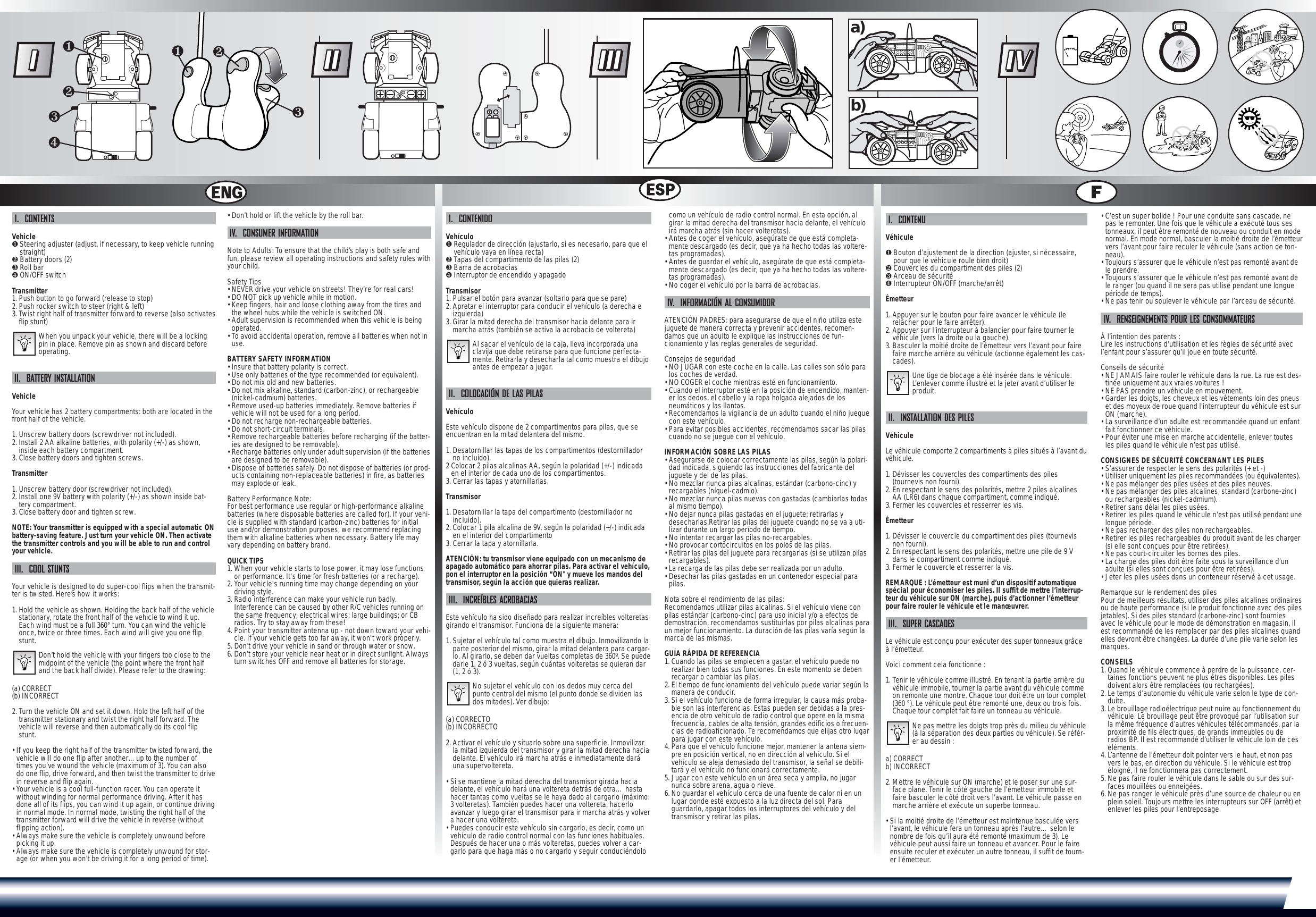 I.  CONTENTSVehicle❶Steering adjuster (adjust, if necessary, to keep vehicle runningstraight)❷Battery doors (2)❸Roll bar❹ON/OFF switchTransmitter1. Push button to go forward (release to stop)2. Push rocker switch to steer (right &amp; left)3. Twist right half of transmitter forward to reverse (also activatesflip stunt)When you unpack your vehicle, there will be a lockingpin in place. Remove pin as shown and discard beforeoperating.II.  BATTERY INSTALLATIONVehicleYour vehicle has 2 battery compartments: both are located in thefront half of the vehicle.1. Unscrew battery doors (screwdriver not included).2. Install 2 AA alkaline batteries, with polarity (+/-) as shown,inside each battery compartment.3. Close battery doors and tighten screws.Transmitter1. Unscrew battery door (screwdriver not included).2. Install one 9V battery with polarity (+/-) as shown inside bat-tery compartment.3. Close battery door and tighten screw.NOTE: Your transmitter is equipped with a special automatic ONbattery-saving feature. Just turn your vehicle ON. Then activatethe transmitter controls and you will be able to run and controlyour vehicle.III.  COOL STUNTSYour vehicle is designed to do super-cool flips when the transmit-ter is twisted. Here’s how it works:1. Hold the vehicle as shown. Holding the back half of the vehiclestationary, rotate the front half of the vehicle to wind it up.Each wind must be a full 360° turn. You can wind the vehicleonce, twice or three times. Each wind will give you one flipstunt.Don’t hold the vehicle with your fingers too close to themidpoint of the vehicle (the point where the front halfand the back half divide). Please refer to the drawing:(a) CORRECT(b) INCORRECT2. Turn the vehicle ON and set it down. Hold the left half of thetransmitter stationary and twist the right half forward. Thevehicle will reverse and then automatically do its cool flipstunt.• If you keep the right half of the transmitter twisted forward, thevehicle will do one flip after another…up to the number oftimes you’ve wound the vehicle (maximum of 3). You can alsodo one flip, drive forward, and then twist the transmitter to drivein reverse and flip again.• Your vehicle is a cool full-function racer. You can operate itwithout winding for normal performance driving. After it hasdone all of its flips, you can wind it up again, or continue drivingin normal mode. In normal mode, twisting the right half of thetransmitter forward will drive the vehicle in reverse (withoutflipping action).• Always make sure the vehicle is completely unwound beforepicking it up.• Always make sure the vehicle is completely unwound for stor-age (or when you won’t be driving it for a long period of time).• Don’t hold or lift the vehicle by the roll bar.IV.  CONSUMER INFORMATIONNote to Adults: To ensure that the child’s play is both safe andfun, please review all operating instructions and safety rules withyour child.Safety Tips• NEVER drive your vehicle on streets! They’re for real cars!• DO NOT pick up vehicle while in motion.• Keep fingers, hair and loose clothing away from the tires andthe wheel hubs while the vehicle is switched ON.• Adult supervision is recommended when this vehicle is beingoperated.• To avoid accidental operation, remove all batteries when not inuse.BATTERY SAFETY INFORMATION• Insure that battery polarity is correct. • Use only batteries of the type recommended (or equivalent).• Do not mix old and new batteries.• Do not mix alkaline, standard (carbon-zinc), or rechargeable(nickel-cadmium) batteries.• Remove used-up batteries immediately. Remove batteries ifvehicle will not be used for a long period.• Do not recharge non-rechargeable batteries.• Do not short-circuit terminals.• Remove rechargeable batteries before recharging (if the batter-ies are designed to be removable). • Recharge batteries only under adult supervision (if the batteriesare designed to be removable).• Dispose of batteries safely. Do not dispose of batteries (or prod-ucts containing non-replaceable batteries) in fire, as batteriesmay explode or leak.Battery Performance Note:For best performance use regular or high-performance alkalinebatteries (where disposable batteries are called for). If your vehi-cle is supplied with standard (carbon-zinc) batteries for initialuse and/or demonstration purposes, we recommend replacingthem with alkaline batteries when necessary. Battery life mayvary depending on battery brand.QUICK TIPS1. When your vehicle starts to lose power, it may lose functionsor performance. It&apos;s time for fresh batteries (or a recharge).2. Your vehicle&apos;s running time may change depending on yourdriving style.3. Radio interference can make your vehicle run badly.Interference can be caused by other R/C vehicles running onthe same frequency; electrical wires; large buildings; or CBradios. Try to stay away from these!4. Point your transmitter antenna up - not down toward your vehi-cle. If your vehicle gets too far away, it won&apos;t work properly. 5. Don’t drive your vehicle in sand or through water or snow.6. Don’t store your vehicle near heat or in direct sunlight. Alwaysturn switches OFF and remove all batteries for storage.I.  CONTENIDOVehículo ❶Regulador de dirección (ajustarlo, si es necesario, para que elvehículo vaya en línea recta) ❷Tapas del compartimento de las pilas (2)❸Barra de acrobacias❹Interruptor de encendido y apagadoTransmisor1. Pulsar el botón para avanzar (soltarlo para que se pare)2. Apretar el interruptor para conducir el vehículo (a derecha eizquierda)3. Girar la mitad derecha del transmisor hacia delante para irmarcha atrás (también se activa la acrobacia de voltereta)Al sacar el vehículo de la caja, lleva incorporada unaclavija que debe retirarse para que funcione perfecta-mente. Retirarla y desecharla tal como muestra el dibujoantes de empezar a jugar.II.  COLOCACIÓN DE LAS PILASVehículoEste vehículo dispone de 2 compartimentos para pilas, que seencuentran en la mitad delantera del mismo.1. Desatornillar las tapas de los compartimentos (destornilladorno incluido). 2 Colocar 2 pilas alcalinas AA, según la polaridad (+/-) indicadaen el interior de cada uno de los compartimentos. 3. Cerrar las tapas y atornillarlas. Transmisor1. Desatornillar la tapa del compartimento (destornillador noincluido). 2. Colocar 1 pila alcalina de 9V, según la polaridad (+/-) indicadaen el interior del compartimento3. Cerrar la tapa y atornillarla.ATENCIÓN: tu transmisor viene equipado con un mecanismo deapagado automático para ahorrar pilas. Para activar el vehículo,pon el interruptor en la posición “ON&quot; y mueve los mandos deltransmisor, según la acción que quieras realizar.III.  INCREÍBLES ACROBACIASEste vehículo ha sido diseñado para realizar increíbles volteretasgirando el transmisor. Funciona de la siguiente manera:1. Sujetar el vehículo tal como muestra el dibujo. Inmovilizando laparte posterior del mismo, girar la mitad delantera para cargar-lo. Al girarlo, se deben dar vueltas completas de 360º. Se puededarle 1, 2 ó 3 vueltas, según cuántas volteretas se quieran dar(1, 2 ó 3).No sujetar el vehículo con los dedos muy cerca delpunto central del mismo (el punto donde se dividen lasdos mitades). Ver dibujo:(a) CORRECTO(b) INCORRECTO2. Activar el vehículo y situarlo sobre una superficie. Inmovilizarla mitad izquierda del transmisor y girar la mitad derecha haciadelante. El vehículo irá marcha atrás e inmediatamente daráuna supervoltereta.• Si se mantiene la mitad derecha del transmisor girada haciadelante, el vehículo hará una voltereta detrás de otra… hastahacer tantas como vueltas se le haya dado al cargarlo (máximo:3 volteretas). También puedes hacer una voltereta, hacerloavanzar y luego girar el transmisor para ir marcha atrás y volvera hacer una voltereta.• Puedes conducir este vehículo sin cargarlo, es decir, como unvehículo de radio control normal con las funciones habituales.Después de hacer una o más volteretas, puedes volver a car-garlo para que haga más o no cargarlo y seguir conduciéndolocomo un vehículo de radio control normal. En esta opción, algirar la mitad derecha del transmisor hacia delante, el vehículoirá marcha atrás (sin hacer volteretas).• Antes de coger el vehículo, asegúrate de que está completa-mente descargado (es decir, que ya ha hecho todas las voltere-tas programadas).• Antes de guardar el vehículo, asegúrate de que está completa-mente descargado (es decir, que ya ha hecho todas las voltere-tas programadas).• No coger el vehículo por la barra de acrobacias.IV.  INFORMACIÓN AL CONSUMIDORATENCIÓN PADRES: para asegurarse de que el niño utiliza estejuguete de manera correcta y prevenir accidentes, recomen-damos que un adulto le explique las instrucciones de fun-cionamiento y las reglas generales de seguridad.Consejos de seguridad• NO JUGAR con este coche en la calle. Las calles son sólo paralos coches de verdad.• NO COGER el coche mientras esté en funcionamiento.• Cuando el interruptor esté en la posición de encendido, manten-er los dedos, el cabello y la ropa holgada alejados de losneumáticos y las llantas.• Recomendamos la vigilancia de un adulto cuando el niño jueguecon este vehículo.• Para evitar posibles accidentes, recomendamos sacar las pilascuando no se juegue con el vehículo.INFORMACIÓN SOBRE LAS PILAS• Asegurarse de colocar correctamente las pilas, según la polari-dad indicada, siguiendo las instrucciones del fabricante deljuguete y del de las pilas.• No mezclar nunca pilas alcalinas, estándar (carbono-cinc) yrecargables (níquel-cadmio).• No mezclar nunca pilas nuevas con gastadas (cambiarlas todasal mismo tiempo).• No dejar nunca pilas gastadas en el juguete; retirarlas ydesecharlas.Retirar las pilas del juguete cuando no se va a uti-lizar durante un largo período de tiempo.• No intentar recargar las pilas no-recargables.• No provocar cortocircuitos en los polos de las pilas.• Retirar las pilas del juguete para recargarlas (si se utilizan pilasrecargables).• La recarga de las pilas debe ser realizada por un adulto.• Desechar las pilas gastadas en un contenedor especial parapilas.Nota sobre el rendimiento de las pilas:Recomendamos utilizar pilas alcalinas. Si el vehículo viene conpilas estándar (carbono-cinc) para uso inicial y/o a efectos dedemostración, recomendamos sustituirlas por pilas alcalinas paraun mejor funcionamiento. La duración de las pilas varía según lamarca de las mismas.GUÍA RÁPIDA DE REFERENCIA1. Cuando las pilas se empiecen a gastar, el vehículo puede norealizar bien todas sus funciones. En este momento se debenrecargar o cambiar las pilas. 2. El tiempo de funcionamiento del vehículo puede variar según lamanera de conducir.3. Si el vehículo funciona de forma irregular, la causa más proba-ble son las interferencias. Estas pueden ser debidas a la pres-encia de otro vehículo de radio control que opere en la mismafrecuencia, cables de alta tensión, grandes edificios o frecuen-cias de radioaficionado. Te recomendamos que elijas otro lugarpara jugar con este vehículo.4. Para que el vehículo funcione mejor, mantener la antena siem-pre en posición vertical, no en dirección al vehículo. Si elvehículo se aleja demasiado del transmisor, la señal se debili-tará y el vehículo no funcionará correctamente.5. Jugar con este vehículo en un área seca y amplia, no jugarnunca sobre arena, agua o nieve. 6. No guardar el vehículo cerca de una fuente de calor ni en unlugar donde esté expuesto a la luz directa del sol. Paraguardarlo, apagar todos los interruptores del vehículo y deltransmisor y retirar las pilas.I.  CONTENUVéhicule❶Bouton d’ajustement de la direction (ajuster, si nécessaire,pour que le véhicule roule bien droit)❷Couvercles du compartiment des piles (2) ❸Arceau de sécurité❹Interrupteur ON/OFF (marche/arrêt)Émetteur1. Appuyer sur le bouton pour faire avancer le véhicule (lerelâcher pour le faire arrêter).2. Appuyer sur l’interrupteur à balancier pour faire tourner levéhicule (vers la droite ou la gauche).3. Basculer la moitié droite de l’émetteur vers l’avant pour fairefaire marche arrière au véhicule (actionne également les cas-cades).Une tige de blocage a été insérée dans le véhicule.L’enlever comme illustré et la jeter avant d’utiliser leproduit.II.  INSTALLATION DES PILESVéhicule Le véhicule comporte 2 compartiments à piles situés à l’avant duvéhicule.1. Dévisser les couvercles des compartiments des piles(tournevis non fourni).2. En respectant le sens des polarités, mettre 2 piles alcalinesAA (LR6) dans chaque compartiment, comme indiqué.3. Fermer les couvercles et resserrer les vis.Émetteur1. Dévisser le couvercle du compartiment des piles (tournevisnon fourni).2. En respectant le sens des polarités, mettre une pile de 9 Vdans le compartiment comme indiqué.3. Fermer le couvercle et resserrer la vis.REMARQUE : L’émetteur est muni d’un dispositif automatiquespécial pour économiser les piles. Il suffit de mettre l’interrup-teur du véhicule sur ON (marche), puis d’actionner l’émetteurpour faire rouler le véhicule et le manœuvrer.III.  SUPER CASCADES Le véhicule est conçu pour exécuter des super tonneaux grâceà l’émetteur. Voici comment cela fonctionne :1. Tenir le véhicule comme illustré. En tenant la partie arrière duvéhicule immobile, tourner la partie avant du véhicule commeon remonte une montre. Chaque tour doit être un tour complet(360 °). Le véhicule peut être remonté une, deux ou trois fois.Chaque tour complet fait faire un tonneau au véhicule.Ne pas mettre les doigts trop près du milieu du véhicule(à la séparation des deux parties du véhicule). Se référ-er au dessin : a) CORRECTb) INCORRECT2. Mettre le véhicule sur ON (marche) et le poser sur une sur-face plane. Tenir le côté gauche de l’émetteur immobile etfaire basculer le côté droit vers l’avant. Le véhicule passe enmarche arrière et exécute un superbe tonneau. • Si la moitié droite de l’émetteur est maintenue basculée versl’avant, le véhicule fera un tonneau après l’autre… selon lenombre de fois qu’il aura été remonté (maximum de 3). Levéhicule peut aussi faire un tonneau et avancer. Pour le faireensuite reculer et exécuter un autre tonneau, il suffit de tourn-er l’émetteur.  • C’est un super bolide ! Pour une conduite sans cascade, nepas le remonter. Une fois que le véhicule a exécuté tous sestonneaux, il peut être remonté de nouveau ou conduit en modenormal. En mode normal, basculer la moitié droite de l’émetteurvers l’avant pour faire reculer le véhicule (sans action de ton-neau). • Toujours s’assurer que le véhicule n’est pas remonté avant dele prendre.• Toujours s’assurer que le véhicule n’est pas remonté avant dele ranger (ou quand il ne sera pas utilisé pendant une longuepériode de temps). • Ne pas tenir ou soulever le véhicule par l’arceau de sécurité. IV.  RENSEIGNEMENTS POUR LES CONSOMMATEURSÀ l’intention des parents :  Lire les instructions d’utilisation et les règles de sécurité avecl’enfant pour s’assurer qu’il joue en toute sécurité.Conseils de sécurité• NE JAMAIS faire rouler le véhicule dans la rue. La rue est des-tinée uniquement aux vraies voitures !• NE PAS prendre un véhicule en mouvement.• Garder les doigts, les cheveux et les vêtements loin des pneuset des moyeux de roue quand l’interrupteur du véhicule est surON (marche).• La surveillance d’un adulte est recommandée quand un enfantfait fonctionner ce véhicule.• Pour éviter une mise en marche accidentelle, enlever toutesles piles quand le véhicule n’est pas utilisé.CONSIGNES DE SÉCURITÉ CONCERNANT LES PILES• S’assurer de respecter le sens des polarités (+ et -) • Utiliser uniquement les piles recommandées (ou équivalentes).• Ne pas mélanger des piles usées et des piles neuves.• Ne pas mélanger des piles alcalines, standard (carbone-zinc)ou rechargeables (nickel-cadmium).• Retirer sans délai les piles usées. • Retirer les piles quand le véhicule n’est pas utilisé pendant unelongue période.• Ne pas recharger des piles non rechargeables.• Retirer les piles rechargeables du produit avant de les charger(si elle sont conçues pour être retirées).• Ne pas court-circuiter les bornes des piles.• La charge des piles doit être faite sous la surveillance d’unadulte (si elles sont conçues pour être retirées).• Jeter les piles usées dans un conteneur réservé à cet usage. Remarque sur le rendement des piles Pour de meilleurs résultats, utiliser des piles alcalines ordinairesou de haute performance (si le produit fonctionne avec des pilesjetables). Si des piles standard (carbone-zinc) sont fourniesavec le véhicule pour le mode de démonstration en magasin, ilest recommandé de les remplacer par des piles alcalines quandelles devront être changées. La durée d’une pile varie selon lesmarques.CONSEILS1. Quand le véhicule commence à perdre de la puissance, cer-taines fonctions peuvent ne plus êtres disponibles. Les pilesdoivent alors être remplacées (ou rechargées).2. Le temps d’autonomie du véhicule varie selon le type de con-duite. 3. Le brouillage radioélectrique peut nuire au fonctionnement duvéhicule. Le brouillage peut être provoqué par l’utilisation surla même fréquence d’autres véhicules télécommandés, par laproximité de fils électriques, de grands immeubles ou deradios BP. Il est recommandé d’utiliser le véhicule loin de ceséléments.4. L’antenne de l’émetteur doit pointer vers le haut, et non pasvers le bas, en direction du véhicule. Si le véhicule est tropéloigné, il ne fonctionnera pas correctement. 5. Ne pas faire rouler le véhicule dans le sable ou sur des sur-faces mouillées ou enneigées.6. Ne pas ranger le véhicule près d’une source de chaleur ou enplein soleil. Toujours mettre les interrupteurs sur OFF (arrêt) etenlever les piles pour l’entreposage.❶❷❸❹❶❷❸a)b)