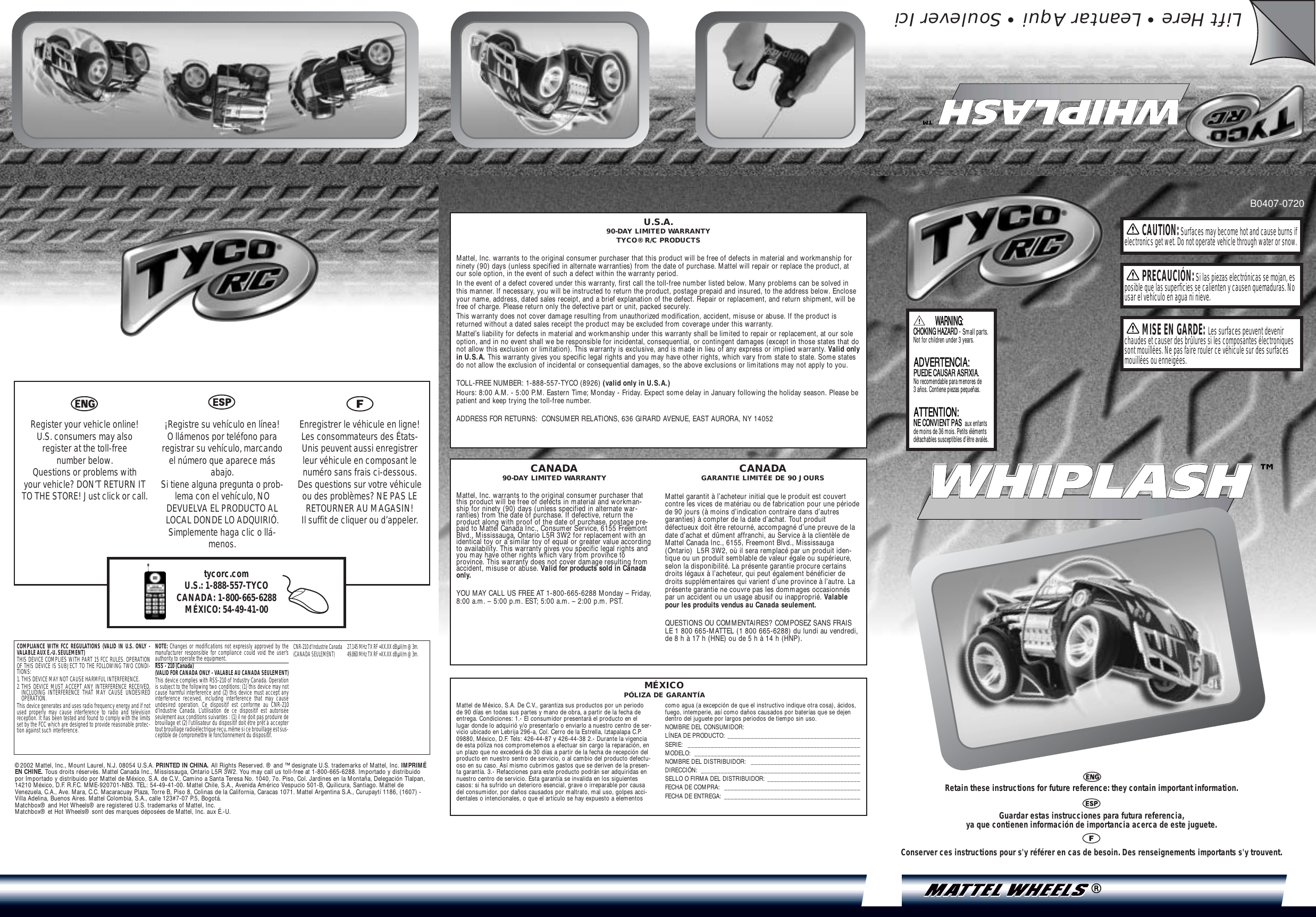 B0407-0720CAUTION:Surfaces may become hot and cause burns ifelectronics get wet. Do not operate vehicle through water or snow.PRECAUCIÓN:Si las piezas electrónicas se mojan, esposible que las superficies se calienten y causen quemaduras. Nousar el vehículo en agua ni nieve.MISE EN GARDE: Les surfaces peuvent devenirchaudes et causer des brûlures si les composantes électroniquessont mouillées. Ne pas faire rouler ce véhicule sur des surfacesmouillées ou enneigées.U.S.A.90-DAY LIMITED WARRANTYTYCO® R/C PRODUCTSMattel, Inc. warrants to the original consumer purchaser that this product will be free of defects in material and workmanship forninety (90) days (unless specified in alternate warranties) from the date of purchase. Mattel will repair or replace the product, atour sole option, in the event of such a defect within the warranty period.In the event of a defect covered under this warranty, first call the toll-free number listed below. Many problems can be solved inthis manner. If necessary, you will be instructed to return the product, postage prepaid and insured, to the address below. Encloseyour name, address, dated sales receipt, and a brief explanation of the defect. Repair or replacement, and return shipment, will befree of charge. Please return only the defective part or unit, packed securely.This warranty does not cover damage resulting from unauthorized modification, accident, misuse or abuse. If the product isreturned without a dated sales receipt the product may be excluded from coverage under this warranty.Mattel’s liability for defects in material and workmanship under this warranty shall be limited to repair or replacement, at our soleoption, and in no event shall we be responsible for incidental, consequential, or contingent damages (except in those states that donot allow this exclusion or limitation). This warranty is exclusive, and is made in lieu of any express or implied warranty. Valid onlyin U.S.A. This warranty gives you specific legal rights and you may have other rights, which vary from state to state. Some statesdo not allow the exclusion of incidental or consequential damages, so the above exclusions or limitations may not apply to you.TOLL-FREE NUMBER: 1-888-557-TYCO (8926) (valid only in U.S.A.)Hours: 8:00 A.M. - 5:00 P.M. Eastern Time; Monday - Friday. Expect some delay in January following the holiday season. Please bepatient and keep trying the toll-free number.ADDRESS FOR RETURNS:  CONSUMER RELATIONS, 636 GIRARD AVENUE, EAST AURORA, NY 14052Mattel de México, S.A. De C.V., garantiza sus productos por un periodode 90 días en todas sus partes y mano de obra, a partir de la fecha deentrega. Condiciones: 1.- El consumidor presentará el producto en ellugar donde lo adquirió y/o presentarlo o enviarlo a nuestro centro de ser-vicio ubicado en Lebrija 296-a, Col. Cerro de la Estrella, Iztapalapa C.P.09880, México, D.F. Tels: 426-44-87 y 426-44-38 2.- Durante la vigenciade esta póliza nos comprometemos a efectuar sin cargo la reparación, enun plazo que no excederá de 30 días a partir de la fecha de recepción delproducto en nuestro sentro de servicio, o al cambio del producto defectu-oso en su caso. Así mismo cubrimos gastos que se deriven de la presen-ta garantía. 3.- Refacciones para este producto podrán ser adquiridas ennuestro centro de servicio. Esta garantía se invalida en los siguientescasos: si ha sufrido un deterioro esencial, grave o irreparable por causadel consumidor, por daños causados por maltrato, mal uso, golpes acci-dentales o intencionales, o que el artículo se hay expuesto a elementos como agua (a excepción de que el instructivo indique otra cosa), ácidos,fuego, intemperie, así como daños causados por baterías que se dejendentro del juguete por largos periodos de tiempo sin uso.NOMBRE DEL CONSUMIDOR: LÍNEA DE PRODUCTO: ________________________________________SERIE: ____________________________________________________MODELO: __________________________________________________NOMBRE DEL DISTRIBUIDOR:  _________________________________DIRECCIÓN: ________________________________________________SELLO O FIRMA DEL DISTRIBUIDOR: ____________________________FECHA DE COMPRA:  _________________________________________FECHA DE ENTREGA: _________________________________________CANADA90-DAY LIMITED WARRANTYMattel, Inc. warrants to the original consumer purchaser thatthis product will be free of defects in material and workman-ship for ninety (90) days (unless specified in alternate war-ranties) from the date of purchase. If defective, return theproduct along with proof of the date of purchase, postage pre-paid to Mattel Canada Inc., Consumer Service, 6155 FreemontBlvd., Mississauga, Ontario L5R 3W2 for replacement with anidentical toy or a similar toy of equal or greater value accordingto availability. This warranty gives you specific legal rights andyou may have other rights which vary from province toprovince. This warranty does not cover damage resulting fromaccident, misuse or abuse. Valid for products sold in Canadaonly.YOU MAY CALL US FREE AT 1-800-665-6288 Monday – Friday,8:00 a.m. – 5:00 p.m. EST; 5:00 a.m. – 2:00 p.m. PST.CANADAGARANTIE LIMITÉE DE 90 JOURSMattel garantit à l’acheteur initial que le produit est couvertcontre les vices de matériau ou de fabrication pour une périodede 90 jours (à moins d’indication contraire dans d’autresgaranties) à compter de la date d’achat. Tout produitdéfectueux doit être retourné, accompagné d’une preuve de ladate d’achat et dûment affranchi, au Service à la clientèle deMattel Canada Inc., 6155, Freemont Blvd., Mississauga(Ontario)  L5R 3W2, où il sera remplacé par un produit iden-tique ou un produit semblable de valeur égale ou supérieure,selon la disponibilité. La présente garantie procure certainsdroits légaux à l’acheteur, qui peut également bénéficier dedroits supplémentaires qui varient d’une province à l’autre. Laprésente garantie ne couvre pas les dommages occasionnéspar un accident ou un usage abusif ou inapproprié. Valablepour les produits vendus au Canada seulement.QUESTIONS OU COMMENTAIRES? COMPOSEZ SANS FRAISLE 1 800 665-MATTEL (1 800 665-6288) du lundi au vendredi,de 8 h à 17 h (HNE) ou de 5 h à 14 h (HNP).COMPLIANCE WITH FCC REGULATIONS (VALID IN U.S. ONLY -VALABLE AUX É.-U. SEULEMENT)THIS DEVICE COMPLIES WITH PART 15 FCC RULES. OPERATIONOF THIS DEVICE IS SUBJECT TO THE FOLLOWING TWO CONDI-TIONS:1. THIS DEVICE MAY NOT CAUSE HARMFUL INTERFERENCE.2. THIS DEVICE MUST ACCEPT ANY INTERFERENCE RECEIVED,INCLUDING INTERFERENCE THAT MAY CAUSE UNDESIREDOPERATION.This device generates and uses radio frequency energy and if notused properly may cause interference to radio and televisionreception. It has been tested and found to comply with the limitsset by the FCC which are designed to provide reasonable protec-tion against such interference.NOTE: Changes or modifications not expressly approved by themanufacturer responsible for compliance could void the user’sauthority to operate the equipment.RSS - 210 (Canada) (VALID FOR CANADA ONLY - VALABLE AU CANADA SEULEMENT)This device complies with RSS-210 of Industry Canada. Operationis subject to the following two conditions: (1) this device may notcause harmful interference and (2) this device must accept anyinterference received, including interference that may causeundesired operation. Ce dispositif est conforme au CNR-210d’Industrie Canada. L’utilisation de ce dispositif est autoriséeseulement aux conditions suivantes : (1) il ne doit pas produire debrouillage et (2) l’utilisateur du dispositif doit être prêt à acceptertout brouillage radioélectrique reçu, même si ce brouillage est sus-ceptible de compromettre le fonctionnement du dispositif.CNR-210 d&apos;Industrie Canada 27.145 MHz TX RF =XX.XX dBÌV/m @ 3m.(CANADA SEULEMENT) 49.860 MHz TX RF =XX.XX dBÌV/m @ 3m.MÉXICOPÓLIZA DE GARANTÍA©2002 Mattel, Inc., Mount Laurel, N.J. 08054 U.S.A. PRINTED IN CHINA. All Rights Reserved. ® and ™ designate U.S. trademarks of Mattel, Inc. IMPRIMÉEN CHINE. Tous droits réservés. Mattel Canada Inc., Mississauga, Ontario L5R 3W2. You may call us toll-free at 1-800-665-6288. Importado y distribuidopor Importado y distribuido por Mattel de México, S.A. de C.V., Camino a Santa Teresa No. 1040, 7o. Piso, Col. Jardines en la Montaña, Delegación Tlalpan,14210 México, D.F. R.F.C. MME-920701-NB3. TEL: 54-49-41-00. Mattel Chile, S.A., Avenida Américo Vespucio 501-B, Quilicura, Santiago. Mattel deVenezuela, C.A., Ave. Mara, C.C. Macaracuay Plaza, Torre B, Piso 8, Colinas de la California, Caracas 1071. Mattel Argentina S.A., Curupaytí 1186, (1607) -Villa Adelina, Buenos Aires. Mattel Colombia, S.A., calle 123#7-07 P.5, Bogotá.Matchbox® and Hot Wheels® are registered U.S. trademarks of Mattel, Inc.Matchbox® et Hot Wheels® sont des marques déposées de Mattel, Inc. aux É.-U.tycorc.comU.S.: 1-888-557-TYCOCANADA: 1-800-665-6288MÉXICO: 54-49-41-00 Register your vehicle online! U.S. consumers may also register at the toll-free number below. Questions or problems with your vehicle? DON’T RETURN ITTO THE STORE! Just click or call.¡Registre su vehículo en línea! O llámenos por teléfono pararegistrar su vehículo, marcandoel número que aparece másabajo. Si tiene alguna pregunta o prob-lema con el vehículo, NODEVUELVA EL PRODUCTO ALLOCAL DONDE LO ADQUIRIÓ.Simplemente haga clic o llá-menos.Enregistrer le véhicule en ligne!Les consommateurs des États-Unis peuvent aussi enregistrerleur véhicule en composant lenuméro sans frais ci-dessous. Des questions sur votre véhiculeou des problèmes? NE PAS LERETOURNER AU MAGASIN! Il suffit de cliquer ou d’appeler.Retain these instructions for future reference: they contain important information.Guardar estas instrucciones para futura referencia, ya que contienen información de importancia acerca de este juguete.Conserver ces instructions pour s&apos;y référer en cas de besoin. Des renseignements importants s&apos;y trouvent.Lift Here • Leantar Aqui • Soulever IciWHIPLASHWHIPLASH™PUEDE CAUSAR ASFIXIA.PUEDE CAUSAR ASFIXIA.No recomendable para menores de3 años. Contiene piezas pequeñas.ADVERTENCIA:ADVERTENCIA:NE CONVIENT PASNE CONVIENT PAS  aux enfantsde moins de 36 mois. Petits élémentsdétachables susceptibles d&apos;être avalés.ATTENTION:CHOKING HAZARDCHOKING HAZARD – Small parts. Not for children under 3 years.!WARNING:WHIPLASHWHIPLASH™
