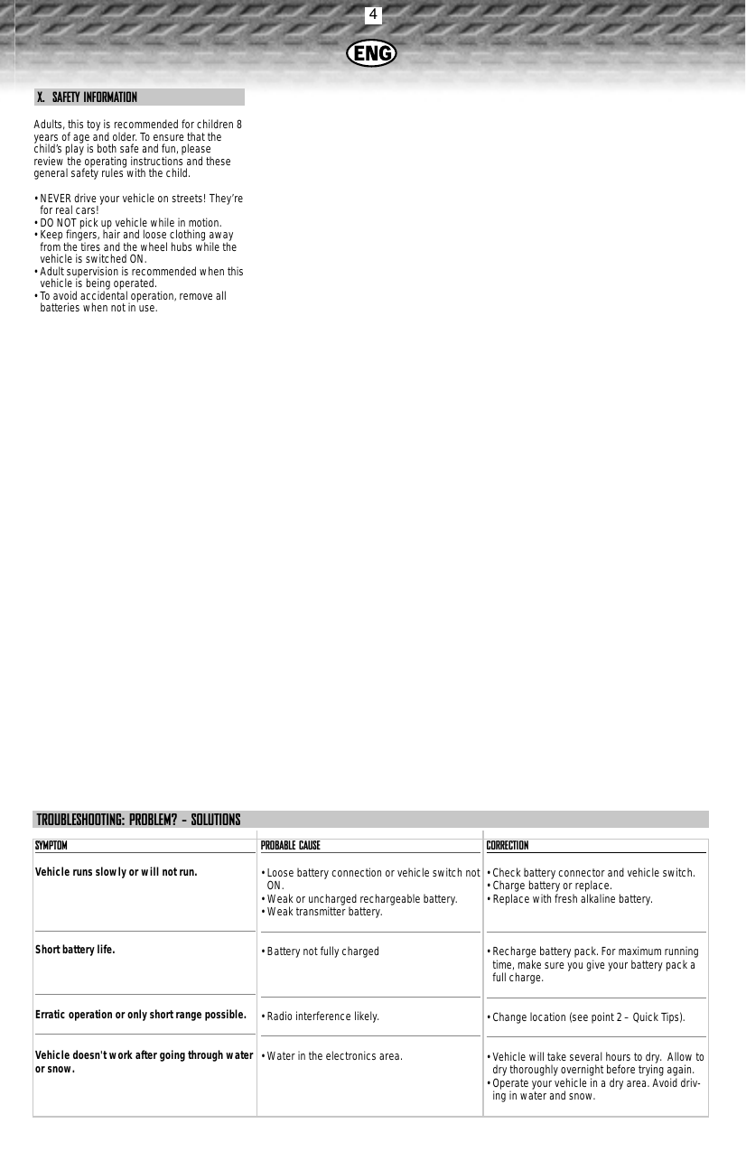 4X.  SAFETY INFORMATIONAdults, this toy is recommended for children 8years of age and older. To ensure that thechild’s play is both safe and fun, pleasereview the operating instructions and thesegeneral safety rules with the child.• NEVER drive your vehicle on streets! They’refor real cars!• DO NOT pick up vehicle while in motion.• Keep fingers, hair and loose clothing awayfrom the tires and the wheel hubs while thevehicle is switched ON.• Adult supervision is recommended when thisvehicle is being operated.• To avoid accidental operation, remove allbatteries when not in use.SYMPTOMVehicle runs slowly or will not run.Short battery life.Erratic operation or only short range possible.Vehicle doesn&apos;t work after going through wateror snow.PROBABLE CAUSE• Loose battery connection or vehicle switch notON.• Weak or uncharged rechargeable battery.• Weak transmitter battery.• Battery not fully charged• Radio interference likely.• Water in the electronics area.CORRECTION• Check battery connector and vehicle switch.• Charge battery or replace.• Replace with fresh alkaline battery.• Recharge battery pack. For maximum runningtime, make sure you give your battery pack afull charge.• Change location (see point 2 – Quick Tips).• Vehicle will take several hours to dry.  Allow todry thoroughly overnight before trying again.• Operate your vehicle in a dry area. Avoid driv-ing in water and snow.TROUBLESHOOTING: PROBLEM? - SOLUTIONS