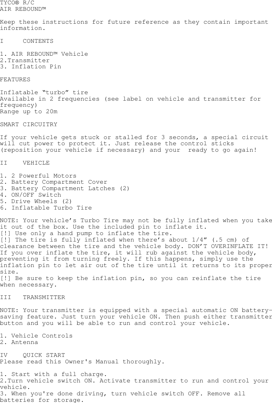 TYCO® R/C AIR REBOUND™  Keep these instructions for future reference as they contain important information.  I CONTENTS  1. AIR REBOUND™ Vehicle 2.Transmitter 3. Inflation Pin  FEATURES  Inflatable “turbo” tire Available in 2 frequencies (see label on vehicle and transmitter for frequency) Range up to 20m  SMART CIRCUITRY  If your vehicle gets stuck or stalled for 3 seconds, a special circuit will cut power to protect it. Just release the control sticks (reposition your vehicle if necessary) and your  ready to go again!  II VEHICLE  1. 2 Powerful Motors 2. Battery Compartment Cover 3. Battery Compartment Latches (2) 4. ON/OFF Switch 5. Drive Wheels (2) 6. Inflatable Turbo Tire  NOTE: Your vehicle’s Turbo Tire may not be fully inflated when you take it out of the box. Use the included pin to inflate it. [!] Use only a hand pump to inflate the tire. [!] The tire is fully inflated when there’s about 1/4” (.5 cm) of clearance between the tire and the vehicle body. DON’T OVERINFLATE IT! If you over inflate the tire, it will rub against the vehicle body, preventing it from turning freely. If this happens, simply use the inflation pin to let air out of the tire until it returns to its proper size. [!] Be sure to keep the inflation pin, so you can reinflate the tire when necessary.    III TRANSMITTER  NOTE: Your transmitter is equipped with a special automatic ON battery-saving feature. Just turn your vehicle ON. Then push either transmitter button and you will be able to run and control your vehicle.  1. Vehicle Controls 2. Antenna  IV QUICK START Please read this Owner&apos;s Manual thoroughly.  1. Start with a full charge. 2.Turn vehicle switch ON. Activate transmitter to run and control your vehicle. 3. When you&apos;re done driving, turn vehicle switch OFF. Remove all batteries for storage.  