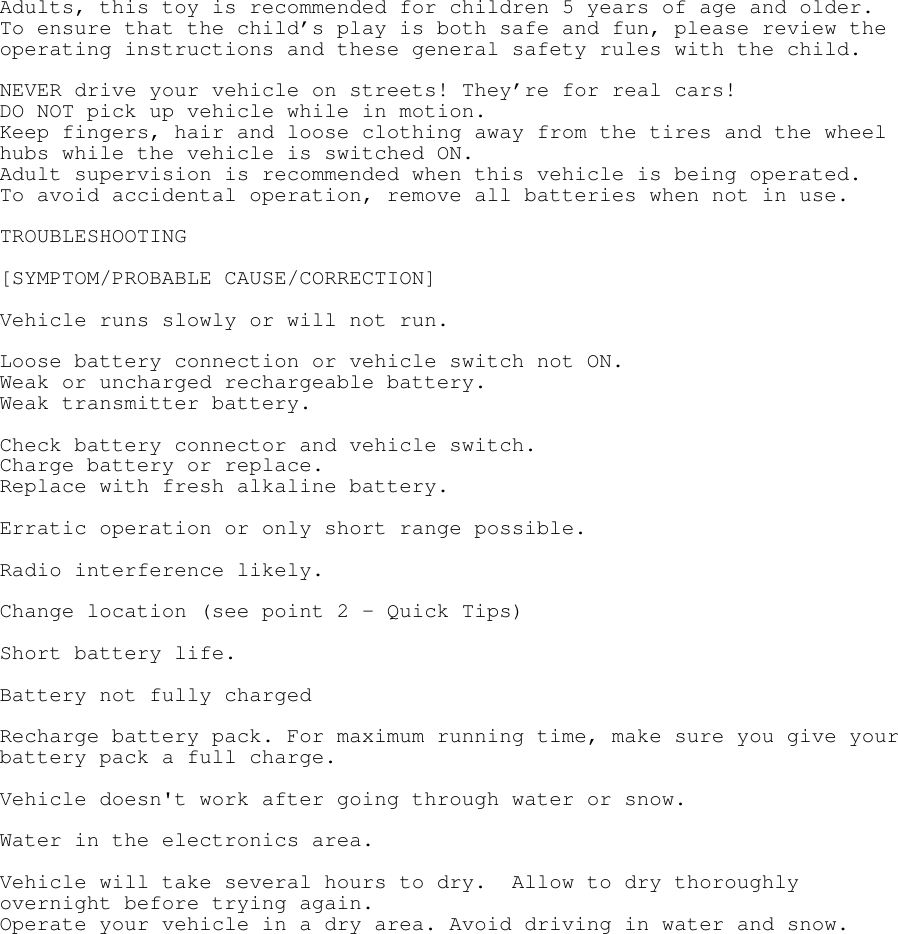 Adults, this toy is recommended for children 5 years of age and older. To ensure that the child’s play is both safe and fun, please review the operating instructions and these general safety rules with the child.  NEVER drive your vehicle on streets! They’re for real cars! DO NOT pick up vehicle while in motion. Keep fingers, hair and loose clothing away from the tires and the wheel hubs while the vehicle is switched ON. Adult supervision is recommended when this vehicle is being operated. To avoid accidental operation, remove all batteries when not in use.  TROUBLESHOOTING  [SYMPTOM/PROBABLE CAUSE/CORRECTION]  Vehicle runs slowly or will not run.  Loose battery connection or vehicle switch not ON. Weak or uncharged rechargeable battery. Weak transmitter battery.  Check battery connector and vehicle switch. Charge battery or replace. Replace with fresh alkaline battery.  Erratic operation or only short range possible.  Radio interference likely.  Change location (see point 2 – Quick Tips)  Short battery life.  Battery not fully charged  Recharge battery pack. For maximum running time, make sure you give your battery pack a full charge.  Vehicle doesn&apos;t work after going through water or snow.  Water in the electronics area.  Vehicle will take several hours to dry.  Allow to dry thoroughly overnight before trying again. Operate your vehicle in a dry area. Avoid driving in water and snow. 