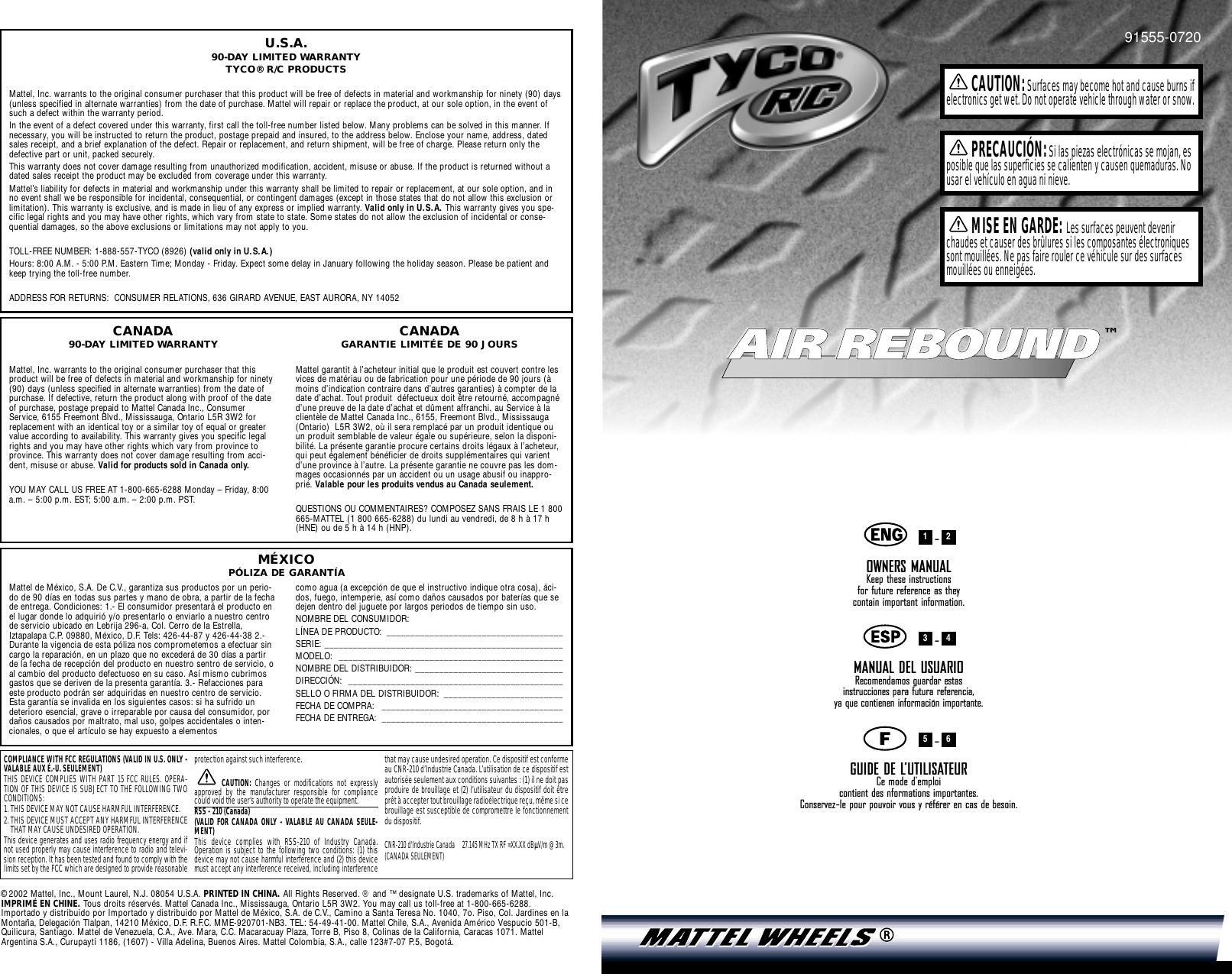 AIR REBOUNDAIR REBOUND™91555-0720-OWNERS MANUALKeep these instructions for future reference as they contain important information.-MANUAL DEL USUARIORecomendamos guardar estas instrucciones para futura referencia, ya que contienen información importante.-GUIDE DE L’UTILISATEURCe mode d’emploi contient des nformations importantes. Conservez-le pour pouvoir vous y référer en cas de besoin.654321CAUTION:Surfaces may become hot and cause burns ifelectronics get wet. Do not operate vehicle through water or snow.PRECAUCIÓN:Si las piezas electrónicas se mojan, esposible que las superficies se calienten y causen quemaduras. Nousar el vehículo en agua ni nieve.MISE EN GARDE: Les surfaces peuvent devenirchaudes et causer des brûlures si les composantes électroniquessont mouillées. Ne pas faire rouler ce véhicule sur des surfacesmouillées ou enneigées.U.S.A.90-DAY LIMITED WARRANTYTYCO® R/C PRODUCTSMattel, Inc. warrants to the original consumer purchaser that this product will be free of defects in material and workmanship for ninety (90) days(unless specified in alternate warranties) from the date of purchase. Mattel will repair or replace the product, at our sole option, in the event ofsuch a defect within the warranty period.In the event of a defect covered under this warranty, first call the toll-free number listed below. Many problems can be solved in this manner. Ifnecessary, you will be instructed to return the product, postage prepaid and insured, to the address below. Enclose your name, address, datedsales receipt, and a brief explanation of the defect. Repair or replacement, and return shipment, will be free of charge. Please return only thedefective part or unit, packed securely.This warranty does not cover damage resulting from unauthorized modification, accident, misuse or abuse. If the product is returned without adated sales receipt the product may be excluded from coverage under this warranty.Mattel’s liability for defects in material and workmanship under this warranty shall be limited to repair or replacement, at our sole option, and inno event shall we be responsible for incidental, consequential, or contingent damages (except in those states that do not allow this exclusion orlimitation). This warranty is exclusive, and is made in lieu of any express or implied warranty. Valid only in U.S.A. This warranty gives you spe-cific legal rights and you may have other rights, which vary from state to state. Some states do not allow the exclusion of incidental or conse-quential damages, so the above exclusions or limitations may not apply to you.TOLL-FREE NUMBER: 1-888-557-TYCO (8926) (valid only in U.S.A.)Hours: 8:00 A.M. - 5:00 P.M. Eastern Time; Monday - Friday. Expect some delay in January following the holiday season. Please be patient andkeep trying the toll-free number.ADDRESS FOR RETURNS:  CONSUMER RELATIONS, 636 GIRARD AVENUE, EAST AURORA, NY 14052Mattel de México, S.A. De C.V., garantiza sus productos por un perio-do de 90 días en todas sus partes y mano de obra, a partir de la fechade entrega. Condiciones: 1.- El consumidor presentará el producto enel lugar donde lo adquirió y/o presentarlo o enviarlo a nuestro centrode servicio ubicado en Lebrija 296-a, Col. Cerro de la Estrella,Iztapalapa C.P. 09880, México, D.F. Tels: 426-44-87 y 426-44-38 2.-Durante la vigencia de esta póliza nos comprometemos a efectuar sincargo la reparación, en un plazo que no excederá de 30 días a partirde la fecha de recepción del producto en nuestro sentro de servicio, oal cambio del producto defectuoso en su caso. Así mismo cubrimosgastos que se deriven de la presenta garantía. 3.- Refacciones paraeste producto podrán ser adquiridas en nuestro centro de servicio.Esta garantía se invalida en los siguientes casos: si ha sufrido undeterioro esencial, grave o irreparable por causa del consumidor, pordaños causados por maltrato, mal uso, golpes accidentales o inten-cionales, o que el artículo se hay expuesto a elementos como agua (a excepción de que el instructivo indique otra cosa), áci-dos, fuego, intemperie, así como daños causados por baterías que sedejen dentro del juguete por largos periodos de tiempo sin uso.NOMBRE DEL CONSUMIDOR: LÍNEA DE PRODUCTO:  _____________________________________SERIE: __________________________________________________MODELO: _______________________________________________NOMBRE DEL DISTRIBUIDOR: _______________________________DIRECCIÓN: _____________________________________________SELLO O FIRMA DEL DISTRIBUIDOR:  _________________________FECHA DE COMPRA:  ______________________________________FECHA DE ENTREGA:  ______________________________________CANADA90-DAY LIMITED WARRANTYMattel, Inc. warrants to the original consumer purchaser that thisproduct will be free of defects in material and workmanship for ninety(90) days (unless specified in alternate warranties) from the date ofpurchase. If defective, return the product along with proof of the dateof purchase, postage prepaid to Mattel Canada Inc., ConsumerService, 6155 Freemont Blvd., Mississauga, Ontario L5R 3W2 forreplacement with an identical toy or a similar toy of equal or greatervalue according to availability. This warranty gives you specific legalrights and you may have other rights which vary from province toprovince. This warranty does not cover damage resulting from acci-dent, misuse or abuse. Valid for products sold in Canada only.YOU MAY CALL US FREE AT 1-800-665-6288 Monday – Friday, 8:00a.m. – 5:00 p.m. EST; 5:00 a.m. – 2:00 p.m. PST.CANADAGARANTIE LIMITÉE DE 90 JOURSMattel garantit à l’acheteur initial que le produit est couvert contre lesvices de matériau ou de fabrication pour une période de 90 jours (àmoins d’indication contraire dans d’autres garanties) à compter de ladate d’achat. Tout produit  défectueux doit être retourné, accompagnéd’une preuve de la date d’achat et dûment affranchi, au Service à laclientèle de Mattel Canada Inc., 6155, Freemont Blvd., Mississauga(Ontario)  L5R 3W2, où il sera remplacé par un produit identique ouun produit semblable de valeur égale ou supérieure, selon la disponi-bilité. La présente garantie procure certains droits légaux à l’acheteur,qui peut également bénéficier de droits supplémentaires qui varientd’une province à l’autre. La présente garantie ne couvre pas les dom-mages occasionnés par un accident ou un usage abusif ou inappro-prié. Valable pour les produits vendus au Canada seulement.QUESTIONS OU COMMENTAIRES? COMPOSEZ SANS FRAIS LE 1 800665-MATTEL (1 800 665-6288) du lundi au vendredi, de 8 h à 17 h(HNE) ou de 5 h à 14 h (HNP).COMPLIANCE WITH FCC REGULATIONS (VALID IN U.S. ONLY -VALABLE AUX É.-U. SEULEMENT)THIS DEVICE COMPLIES WITH PART 15 FCC RULES. OPERA-TION OF THIS DEVICE IS SUBJECT TO THE FOLLOWING TWOCONDITIONS:1. THIS DEVICE MAY NOT CAUSE HARMFUL INTERFERENCE.2. THIS DEVICE MUST ACCEPT ANY HARMFUL INTERFERENCETHAT MAY CAUSE UNDESIRED OPERATION.This device generates and uses radio frequency energy and ifnot used properly may cause interference to radio and televi-sion reception. It has been tested and found to comply with thelimits set by the FCC which are designed to provide reasonableprotection against such interference.CAUTION:  Changes or modifications not expresslyapproved by the manufacturer responsible for compliancecould void the user’s authority to operate the equipment.RSS - 210 (Canada) (VALID FOR CANADA ONLY - VALABLE AU CANADA SEULE-MENT)This device complies with RSS-210 of Industry Canada.Operation is subject to the following two conditions: (1) thisdevice may not cause harmful interference and (2) this devicemust accept any interference received, including interferencethat may cause undesired operation. Ce dispositif est conformeau CNR-210 d’Industrie Canada. L’utilisation de ce dispositif estautorisée seulement aux conditions suivantes : (1) il ne doit pasproduire de brouillage et (2) l’utilisateur du dispositif doit êtreprêt à accepter tout brouillage radioélectrique reçu, même si cebrouillage est susceptible de compromettre le fonctionnementdu dispositif.CNR-210 d&apos;Industrie Canada 27.145 MHz TX RF =XX.XX dBÌV/m @ 3m.(CANADA SEULEMENT)MÉXICOPÓLIZA DE GARANTÍA©2002 Mattel, Inc., Mount Laurel, N.J. 08054 U.S.A. PRINTED IN CHINA. All Rights Reserved. ® and ™ designate U.S. trademarks of Mattel, Inc.IMPRIMÉ EN CHINE. Tous droits réservés. Mattel Canada Inc., Mississauga, Ontario L5R 3W2. You may call us toll-free at 1-800-665-6288.Importado y distribuido por Importado y distribuido por Mattel de México, S.A. de C.V., Camino a Santa Teresa No. 1040, 7o. Piso, Col. Jardines en laMontaña, Delegación Tlalpan, 14210 México, D.F. R.F.C. MME-920701-NB3. TEL: 54-49-41-00. Mattel Chile, S.A., Avenida Américo Vespucio 501-B,Quilicura, Santiago. Mattel de Venezuela, C.A., Ave. Mara, C.C. Macaracuay Plaza, Torre B, Piso 8, Colinas de la California, Caracas 1071. MattelArgentina S.A., Curupaytí 1186, (1607) - Villa Adelina, Buenos Aires. Mattel Colombia, S.A., calle 123#7-07 P.5, Bogotá.