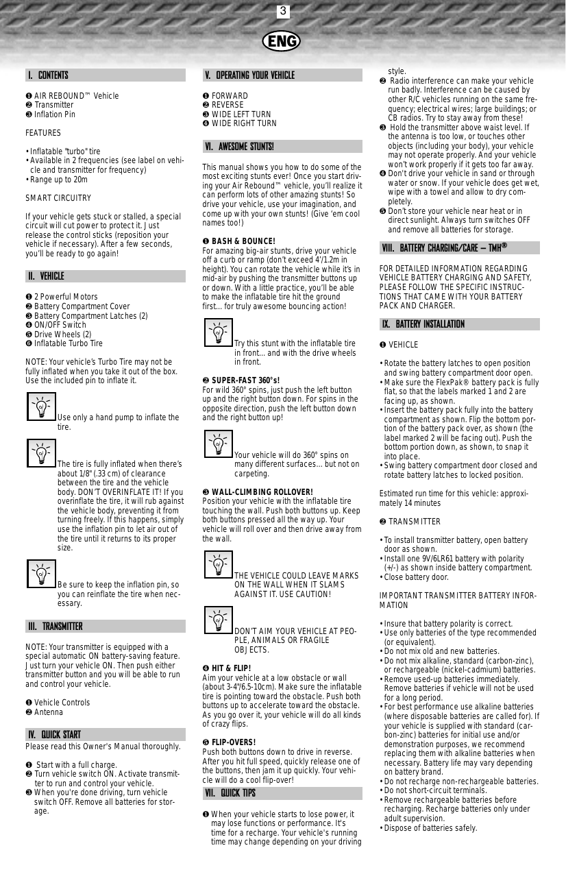 3I.  CONTENTS❶AIR REBOUND™ Vehicle❷ Transmitter❸Inflation PinFEATURES• Inflatable &quot;turbo&quot; tire• Available in 2 frequencies (see label on vehi-cle and transmitter for frequency)• Range up to 20mSMART CIRCUITRYIf your vehicle gets stuck or stalled, a specialcircuit will cut power to protect it. Justrelease the control sticks (reposition yourvehicle if necessary). After a few seconds,you’ll be ready to go again!II.  VEHICLE❶2 Powerful Motors❷Battery Compartment Cover❸Battery Compartment Latches (2)❹ON/OFF Switch❺Drive Wheels (2)➏Inflatable Turbo TireNOTE: Your vehicle’s Turbo Tire may not befully inflated when you take it out of the box.Use the included pin to inflate it.Use only a hand pump to inflate thetire.The tire is fully inflated when there’sabout 1/8&quot; (.33 cm) of clearancebetween the tire and the vehiclebody. DON’T OVERINFLATE IT! If youoverinflate the tire, it will rub againstthe vehicle body, preventing it fromturning freely. If this happens, simplyuse the inflation pin to let air out ofthe tire until it returns to its propersize.Be sure to keep the inflation pin, soyou can reinflate the tire when nec-essary. III.  TRANSMITTERNOTE: Your transmitter is equipped with aspecial automatic ON battery-saving feature.Just turn your vehicle ON. Then push eithertransmitter button and you will be able to runand control your vehicle.❶Vehicle Controls❷AntennaIV.  QUICK STARTPlease read this Owner&apos;s Manual thoroughly.❶Start with a full charge.❷ Turn vehicle switch ON. Activate transmit-ter to run and control your vehicle.❸When you&apos;re done driving, turn vehicleswitch OFF. Remove all batteries for stor-age.V.  OPERATING YOUR VEHICLE❶ FORWARD❷ REVERSE❸ WIDE LEFT TURN❹ WIDE RIGHT TURNVI.  AWESOME STUNTS!This manual shows you how to do some of themost exciting stunts ever! Once you start driv-ing your Air Rebound™ vehicle, you’ll realize itcan perform lots of other amazing stunts! Sodrive your vehicle, use your imagination, andcome up with your own stunts! (Give ‘em coolnames too!)❶ BASH &amp; BOUNCE!For amazing big-air stunts, drive your vehicleoff a curb or ramp (don’t exceed 4’/1.2m inheight). You can rotate the vehicle while it’s inmid-air by pushing the transmitter buttons upor down. With a little practice, you’ll be ableto make the inflatable tire hit the groundfirst…for truly awesome bouncing action!Try this stunt with the inflatable tirein front…and with the drive wheelsin front.❷ SUPER-FAST 360°s!For wild 360°spins, just push the left buttonup and the right button down. For spins in theopposite direction, push the left button downand the right button up!Your vehicle will do 360°spins onmany different surfaces…but not oncarpeting. ❸ WALL-CLIMBING ROLLOVER!Position your vehicle with the inflatable tiretouching the wall. Push both buttons up. Keepboth buttons pressed all the way up. Yourvehicle will roll over and then drive away fromthe wall.THE VEHICLE COULD LEAVE MARKSON THE WALL WHEN IT SLAMSAGAINST IT. USE CAUTION! DON’T AIM YOUR VEHICLE AT PEO-PLE, ANIMALS OR FRAGILEOBJECTS.❹ HIT &amp; FLIP!Aim your vehicle at a low obstacle or wall(about 3-4&quot;/6.5-10cm). Make sure the inflatabletire is pointing toward the obstacle. Push bothbuttons up to accelerate toward the obstacle.As you go over it, your vehicle will do all kindsof crazy flips.❺ FLIP-OVERS!Push both buttons down to drive in reverse.After you hit full speed, quickly release one ofthe buttons, then jam it up quickly. Your vehi-cle will do a cool flip-over!VII.  QUICK TIPS❶When your vehicle starts to lose power, itmay lose functions or performance. It&apos;stime for a recharge. Your vehicle&apos;s runningtime may change depending on your drivingstyle.❷Radio interference can make your vehiclerun badly. Interference can be caused byother R/C vehicles running on the same fre-quency; electrical wires; large buildings; orCB radios. Try to stay away from these!❸Hold the transmitter above waist level. Ifthe antenna is too low, or touches otherobjects (including your body), your vehiclemay not operate properly. And your vehiclewon’t work properly if it gets too far away. ❹Don&apos;t drive your vehicle in sand or throughwater or snow. If your vehicle does get wet,wipe with a towel and allow to dry com-pletely. ❺Don’t store your vehicle near heat or indirect sunlight. Always turn switches OFFand remove all batteries for storage.VIII.  BATTERY CHARGING/CARE – TMH®FOR DETAILED INFORMATION REGARDINGVEHICLE BATTERY CHARGING AND SAFETY,PLEASE FOLLOW THE SPECIFIC INSTRUC-TIONS THAT CAME WITH YOUR BATTERYPACK AND CHARGER.IX.  BATTERY INSTALLATION❶ VEHICLE• Rotate the battery latches to open positionand swing battery compartment door open.• Make sure the FlexPak® battery pack is fullyflat, so that the labels marked 1 and 2 arefacing up, as shown.• Insert the battery pack fully into the batterycompartment as shown. Flip the bottom por-tion of the battery pack over, as shown (thelabel marked 2 will be facing out). Push thebottom portion down, as shown, to snap itinto place.• Swing battery compartment door closed androtate battery latches to locked position.Estimated run time for this vehicle: approxi-mately 14 minutes❷ TRANSMITTER• To install transmitter battery, open batterydoor as shown.• Install one 9V/6LR61 battery with polarity(+/-) as shown inside battery compartment.• Close battery door.IMPORTANT TRANSMITTER BATTERY INFOR-MATION• Insure that battery polarity is correct. • Use only batteries of the type recommended(or equivalent).• Do not mix old and new batteries.• Do not mix alkaline, standard (carbon-zinc),or rechargeable (nickel-cadmium) batteries.• Remove used-up batteries immediately.Remove batteries if vehicle will not be usedfor a long period.• For best performance use alkaline batteries(where disposable batteries are called for). Ifyour vehicle is supplied with standard (car-bon-zinc) batteries for initial use and/ordemonstration purposes, we recommendreplacing them with alkaline batteries whennecessary. Battery life may vary dependingon battery brand.• Do not recharge non-rechargeable batteries.• Do not short-circuit terminals.• Remove rechargeable batteries beforerecharging. Recharge batteries only underadult supervision.• Dispose of batteries safely.