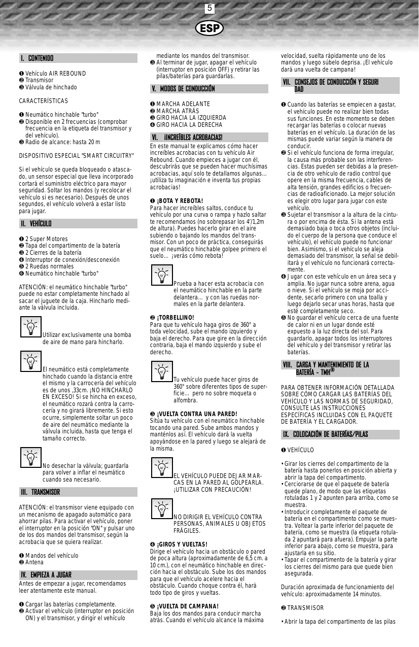 5I.  CONTENIDO❶Vehículo AIR REBOUND❷Transmisor❸Válvula de hinchadoCARACTERÍSTICAS❶Neumático hinchable &quot;turbo&quot;❷Disponible en 2 frecuencias (comprobarfrecuencia en la etiqueta del transmisor ydel vehículo).❸Radio de alcance: hasta 20 mDISPOSITIVO ESPECIAL &quot;SMART CIRCUITRY&quot;Si el vehículo se queda bloqueado o atasca-do, un sensor especial que lleva incorporadocortará el suministro eléctrico para mayorseguridad. Soltar los mandos (y recolocar elvehículo si es necesario). Después de unossegundos, el vehículo volverá a estar listopara jugar.II.  VEHÍCULO❶2 Super Motores❷Tapa del compartimento de la batería ❸2 Cierres de la batería ❹Interruptor de conexión/desconexión❺2 Ruedas normales ➏Neumático hinchable &quot;turbo&quot;ATENCIÓN: el neumático hinchable &quot;turbo&quot;puede no estar completamente hinchado alsacar el juguete de la caja. Hincharlo medi-ante la válvula incluida.Utilizar exclusivamente una bombade aire de mano para hincharlo.El neumático está completamentehinchado cuando la distancia entreel mismo y la carrocería del vehículoes de unos ,33cm. ¡NO HINCHARLOEN EXCESO! Si se hincha en exceso,el neumático rozará contra la carro-cería y no girará libremente. Si estoocurre, simplemente soltar un pocode aire del neumático mediante laválvula incluida, hasta que tenga eltamaño correcto.No desechar la válvula; guardarlapara volver a inflar el neumáticocuando sea necesario. III.  TRANSMISORATENCIÓN: el transmisor viene equipado conun mecanismo de apagado automático paraahorrar pilas. Para activar el vehículo, ponerel interruptor en la posición &quot;ON&quot; y pulsar unode los dos mandos del transmisor, según laacrobacia que se quiera realizar.❶Mandos del vehículo❷AntenaIV.  EMPIEZA A JUGARAntes de empezar a jugar, recomendamosleer atentamente este manual.❶Cargar las baterías completamente.❷Activar el vehículo (interruptor en posiciónON) y el transmisor, y dirigir el vehículomediante los mandos del transmisor.❸Al terminar de jugar, apagar el vehículo(interruptor en posición OFF) y retirar laspilas/baterías para guardarlas.V.  MODOS DE CONDUCCIÓN❶MARCHA ADELANTE❷MARCHA ATRÁS❸GIRO HACIA LA IZQUIERDA❹GIRO HACIA LA DERECHAVI.   ¡INCREÍBLES ACROBACIAS!En este manual te explicamos cómo hacerincreíbles acrobacias con tu vehículo AirRebound. Cuando empieces a jugar con él,descubrirás que se pueden hacer muchísimasacrobacias, aquí solo te detallamos algunas…¡utiliza tu imaginación e inventa tus propiasacrobacias!❶ ¡BOTA Y REBOTA!Para hacer increíbles saltos, conduce tuvehículo por una curva o rampa y hazlo saltarte recomendamos (no sobrepasar los 4’/1,2mde altura). Puedes hacerlo girar en el airesubiendo o bajando los mandos del trans-misor. Con un poco de práctica, conseguirásque el neumático hinchable golpee primero elsuelo… ¡verás cómo rebota!Prueba a hacer esta acrobacia conel neumático hinchable en la partedelantera… y con las ruedas nor-males en la parte delantera.❷ ¡TORBELLINO!Para que tu vehículo haga giros de 360°atoda velocidad, sube el mando izquierdo ybaja el derecho. Para que gire en la direccióncontraria, baja el mando izquierdo y sube elderecho.Tu vehículo puede hacer giros de360°sobre diferentes tipos de super-ficie… pero no sobre moqueta oalfombra.❸ ¡VUELTA CONTRA UNA PARED!Sitúa tu vehículo con el neumático hinchabletocando una pared. Sube ambos mandos ymanténlos así. El vehículo dará la vueltaapoyándose en la pared y luego se alejará dela misma.EL VEHÍCULO PUEDE DEJAR MAR-CAS EN LA PARED AL GOLPEARLA.¡UTILIZAR CON PRECAUCIÓN!NO DIRIGIR EL VEHÍCULO CONTRAPERSONAS, ANIMALES U OBJETOSFRÁGILES.❹ ¡GIROS Y VUELTAS!Dirige el vehículo hacia un obstáculo o paredde poca altura (aproximadamente de 6,5 cm. a10 cm.), con el neumático hinchable en direc-ción hacia el obstáculo. Sube los dos mandospara que el vehículo acelere hacia elobstáculo. Cuando choque contra él, harátodo tipo de giros y vueltas.❺ ¡VUELTA DE CAMPANA!Baja los dos mandos para conducir marchaatrás. Cuando el vehículo alcance la máximavelocidad, suelta rápidamente uno de losmandos y luego súbelo deprisa. ¡El vehículodará una vuelta de campana!VII.  CONSEJOS DE CONDUCCIÓN Y SEGURIDAD❶Cuando las baterías se empiecen a gastar,el vehículo puede no realizar bien todassus funciones. En este momento se debenrecargar las baterías o colocar nuevasbaterías en el vehículo. La duración de lasmismas puede variar según la manera deconducir.  ❷Si el vehículo funciona de forma irregular,la causa más probable son las interferen-cias. Estas pueden ser debidas a la presen-cia de otro vehículo de radio control queopere en la misma frecuencia, cables dealta tensión, grandes edificios o frecuen-cias de radioaficionado. La mejor soluciónes elegir otro lugar para jugar con estevehículo.❸Sujetar el transmisor a la altura de la cintu-ra o por encima de ésta. Si la antena estádemasiado baja o toca otros objetos (inclui-do el cuerpo de la persona que conduce elvehículo), el vehículo puede no funcionarbien. Asimismo, si el vehículo se alejademasiado del transmisor, la señal se debil-itará y el vehículo no funcionará correcta-mente.❹Jugar con este vehículo en un área seca yamplia. No jugar nunca sobre arena, aguao nieve. Si el vehículo se moja por acci-dente, secarlo primero con una toalla yluego dejarlo secar unas horas, hasta queesté completamente seco.❺No guardar el vehículo cerca de una fuentede calor ni en un lugar donde estéexpuesto a la luz directa del sol. Paraguardarlo, apagar todos los interruptoresdel vehículo y del transmisor y retirar lasbaterías.VIII.  CARGA Y MANTENIMIENTO DE LA BATERÍA - TMH®PARA OBTENER INFORMACIÓN DETALLADASOBRE CÓMO CARGAR LAS BATERÍAS DELVEHÍCULO Y LAS NORMAS DE SEGURIDAD,CONSULTE LAS INSTRUCCIONESESPECÍFICAS INCLUIDAS CON EL PAQUETEDE BATERÍA Y EL CARGADOR.IX.  COLOCACIÓN DE BATERÍAS/PILAS❶VEHÍCULO• Girar los cierres del compartimento de labatería hasta ponerlos en posición abierta yabrir la tapa del compartimento.• Cerciorarse de que el paquete de bateríaquede plano, de modo que las etiquetasrotuladas 1 y 2 apunten para arriba, como semuestra.• Introducir completamente el paquete debatería en el compartimento como se mues-tra. Voltear la parte inferior del paquete debatería, como se muestra (la etiqueta rotula-da 2 apuntará para afuera). Empujar la parteinferior para abajo, como se muestra, paraajustarla en su sitio.• Tapar el compartimento de la batería y girarlos cierres del mismo para que quede bienasegurada.Duración aproximada de funcionamiento delvehículo: aproximadamente 14 minutos.❷TRANSMISOR• Abrir la tapa del compartimento de las pilas