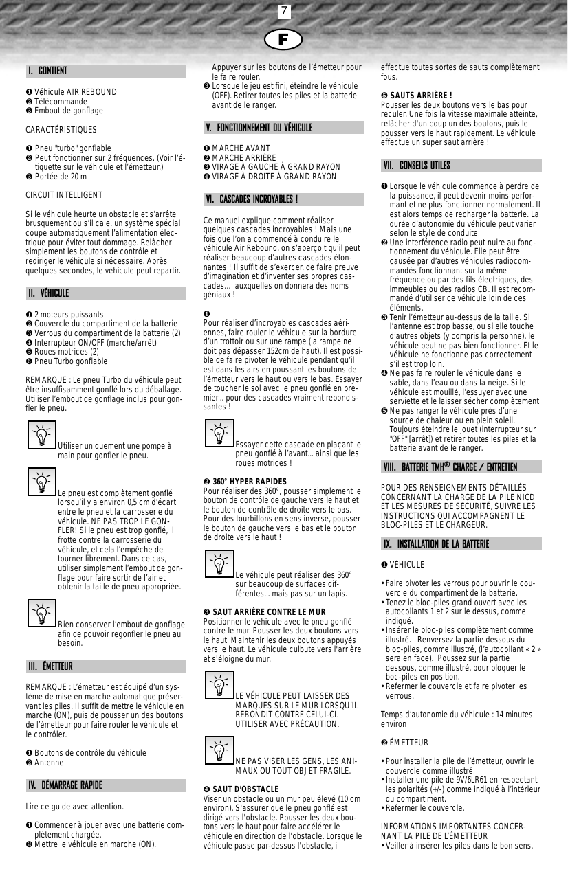 7I.  CONTIENT❶Véhicule AIR REBOUND❷Télécommande❸Embout de gonflageCARACTÉRISTIQUES❶ Pneu &quot;turbo&quot; gonflable❷ Peut fonctionner sur 2 fréquences. (Voir l’é-tiquette sur le véhicule et l’émetteur.)❸ Portée de 20 mCIRCUIT INTELLIGENTSi le véhicule heurte un obstacle et s’arrêtebrusquement ou s’il cale, un système spécialcoupe automatiquement l’alimentation élec-trique pour éviter tout dommage. Relâchersimplement les boutons de contrôle etrediriger le véhicule si nécessaire. Aprèsquelques secondes, le véhicule peut repartir.II.  VÉHICULE❶2 moteurs puissants❷Couvercle du compartiment de la batterie❸Verrous du compartiment de la batterie (2)❹Interrupteur ON/OFF (marche/arrêt)❺Roues motrices (2)➏Pneu Turbo gonflableREMARQUE : Le pneu Turbo du véhicule peutêtre insuffisamment gonflé lors du déballage.Utiliser l’embout de gonflage inclus pour gon-fler le pneu.Utiliser uniquement une pompe àmain pour gonfler le pneu.Le pneu est complètement gonflélorsqu’il y a environ 0,5 cm d’écartentre le pneu et la carrosserie duvéhicule. NE PAS TROP LE GON-FLER! Si le pneu est trop gonflé, ilfrotte contre la carrosserie duvéhicule, et cela l’empêche detourner librement. Dans ce cas,utiliser simplement l’embout de gon-flage pour faire sortir de l’air etobtenir la taille de pneu appropriée.Bien conserver l’embout de gonflageafin de pouvoir regonfler le pneu aubesoin.III.  ÉMETTEURREMARQUE : L’émetteur est équipé d’un sys-tème de mise en marche automatique préser-vant les piles. Il suffit de mettre le véhicule enmarche (ON), puis de pousser un des boutonsde l’émetteur pour faire rouler le véhicule etle contrôler.❶Boutons de contrôle du véhicule❷AntenneIV.  DÉMARRAGE RAPIDELire ce guide avec attention.❶Commencer à jouer avec une batterie com-plètement chargée.❷Mettre le véhicule en marche (ON).Appuyer sur les boutons de l’émetteur pourle faire rouler.❸Lorsque le jeu est fini, éteindre le véhicule(OFF). Retirer toutes les piles et la batterieavant de le ranger.V.  FONCTIONNEMENT DU VÉHICULE❶MARCHE AVANT❷MARCHE ARRIÈRE❸VIRAGE À GAUCHE À GRAND RAYON❹VIRAGE À DROITE À GRAND RAYONVI.  CASCADES INCROYABLES !Ce manuel explique comment réaliserquelques cascades incroyables ! Mais unefois que l’on a commencé à conduire levéhicule Air Rebound, on s’aperçoit qu’il peutréaliser beaucoup d’autres cascades éton-nantes ! Il suffit de s’exercer, de faire preuved’imagination et d’inventer ses propres cas-cades… auxquelles on donnera des nomsgéniaux ! ❶ Pour réaliser d’incroyables cascades aéri-ennes, faire rouler le véhicule sur la bordured’un trottoir ou sur une rampe (la rampe nedoit pas dépasser 152cm de haut). Il est possi-ble de faire pivoter le véhicule pendant qu’ilest dans les airs en poussant les boutons del’émetteur vers le haut ou vers le bas. Essayerde toucher le sol avec le pneu gonflé en pre-mier... pour des cascades vraiment rebondis-santes !Essayer cette cascade en plaçant lepneu gonflé à l’avant... ainsi que lesroues motrices !❷ 360°HYPER RAPIDESPour réaliser des 360°, pousser simplement lebouton de contrôle de gauche vers le haut etle bouton de contrôle de droite vers le bas.Pour des tourbillons en sens inverse, pousserle bouton de gauche vers le bas et le boutonde droite vers le haut !Le véhicule peut réaliser des 360°sur beaucoup de surfaces dif-férentes... mais pas sur un tapis.❸ SAUT ARRIÈRE CONTRE LE MURPositionner le véhicule avec le pneu gonflécontre le mur. Pousser les deux boutons versle haut. Maintenir les deux boutons appuyésvers le haut. Le véhicule culbute vers l&apos;arrièreet s&apos;éloigne du mur.LE VÉHICULE PEUT LAISSER DESMARQUES SUR LE MUR LORSQU’ILREBONDIT CONTRE CELUI-CI.UTILISER AVEC PRÉCAUTION.NE PAS VISER LES GENS, LES ANI-MAUX OU TOUT OBJET FRAGILE.❹ SAUT D’OBSTACLEViser un obstacle ou un mur peu élevé (10 cmenviron). S&apos;assurer que le pneu gonflé estdirigé vers l&apos;obstacle. Pousser les deux bou-tons vers le haut pour faire accélérer levéhicule en direction de l&apos;obstacle. Lorsque levéhicule passe par-dessus l&apos;obstacle, ileffectue toutes sortes de sauts complètementfous.❺ SAUTS ARRIÈRE !Pousser les deux boutons vers le bas pourreculer. Une fois la vitesse maximale atteinte,relâcher d&apos;un coup un des boutons, puis lepousser vers le haut rapidement. Le véhiculeeffectue un super saut arrière !VII.  CONSEILS UTILES❶Lorsque le véhicule commence à perdre dela puissance, il peut devenir moins perfor-mant et ne plus fonctionner normalement. Ilest alors temps de recharger la batterie. Ladurée d’autonomie du véhicule peut varierselon le style de conduite. ❷Une interférence radio peut nuire au fonc-tionnement du véhicule. Elle peut êtrecausée par d’autres véhicules radiocom-mandés fonctionnant sur la mêmefréquence ou par des fils électriques, desimmeubles ou des radios CB. Il est recom-mandé d’utiliser ce véhicule loin de ceséléments.❸Tenir l’émetteur au-dessus de la taille. Sil’antenne est trop basse, ou si elle touched’autres objets (y compris la personne), levéhicule peut ne pas bien fonctionner. Et levéhicule ne fonctionne pas correctements’il est trop loin.❹Ne pas faire rouler le véhicule dans lesable, dans l’eau ou dans la neige. Si levéhicule est mouillé, l’essuyer avec uneserviette et le laisser sécher complètement.❺Ne pas ranger le véhicule près d’unesource de chaleur ou en plein soleil.Toujours éteindre le jouet (interrupteur sur&quot;OFF&quot; [arrêt]) et retirer toutes les piles et labatterie avant de le ranger.VIII.  BATTERIE TMH®CHARGE / ENTRETIEN POUR DES RENSEIGNEMENTS DÉTAILLÉSCONCERNANT LA CHARGE DE LA PILE NICDET LES MESURES DE SÉCURITÉ, SUIVRE LESINSTRUCTIONS QUI ACCOMPAGNENT LEBLOC-PILES ET LE CHARGEUR.IX.  INSTALLATION DE LA BATTERIE❶VÉHICULE• Faire pivoter les verrous pour ouvrir le cou-vercle du compartiment de la batterie.• Tenez le bloc-piles grand ouvert avec lesautocollants 1 et 2 sur le dessus, commeindiqué.• Insérer le bloc-piles complètement commeillustré.   Renversez la partie dessous dubloc-piles, comme illustré, (l’autocollant « 2 »sera en face).  Poussez sur la partiedessous, comme illustré, pour bloquer leboc-piles en position.• Refermer le couvercle et faire pivoter lesverrous.Temps d’autonomie du véhicule : 14 minutesenviron❷ÉMETTEUR• Pour installer la pile de l’émetteur, ouvrir lecouvercle comme illustré.• Installer une pile de 9V/6LR61 en respectantles polarités (+/-) comme indiqué à l’intérieurdu compartiment.• Refermer le couvercle.INFORMATIONS IMPORTANTES CONCER-NANT LA PILE DE L’ÉMETTEUR• Veiller à insérer les piles dans le bon sens.