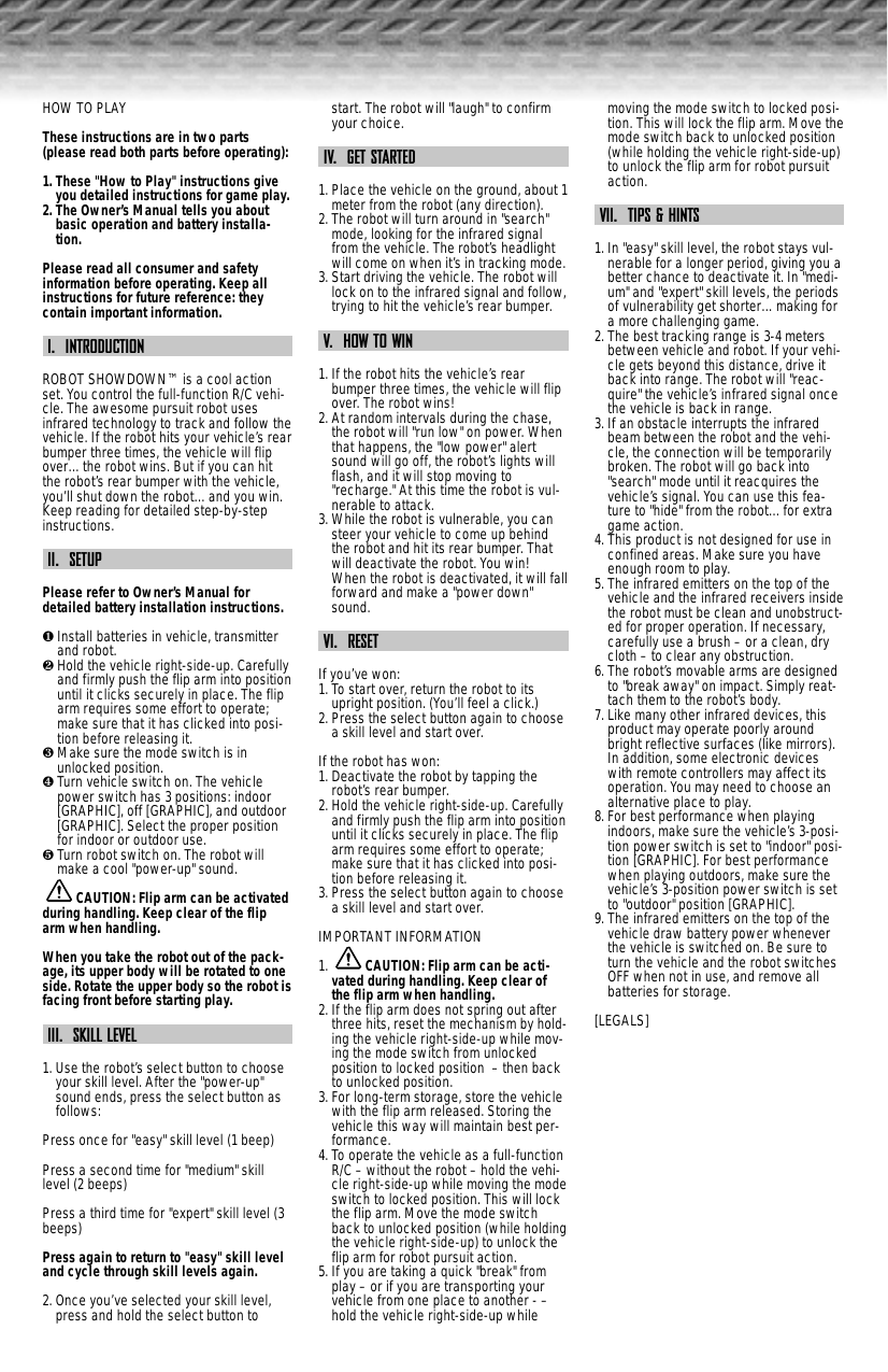 HOW TO PLAYThese instructions are in two parts(please read both parts before operating):1. These &quot;How to Play&quot; instructions giveyou detailed instructions for game play.2. The Owner’s Manual tells you aboutbasic operation and battery installa-tion.Please read all consumer and safetyinformation before operating. Keep allinstructions for future reference: theycontain important information.I.  INTRODUCTIONROBOT SHOWDOWN™ is a cool actionset. You control the full-function R/C vehi-cle. The awesome pursuit robot usesinfrared technology to track and follow thevehicle. If the robot hits your vehicle’s rearbumper three times, the vehicle will flipover…the robot wins. But if you can hitthe robot’s rear bumper with the vehicle,you’ll shut down the robot…and you win.Keep reading for detailed step-by-stepinstructions.II.  SETUPPlease refer to Owner’s Manual fordetailed battery installation instructions.❶Install batteries in vehicle, transmitterand robot.❷Hold the vehicle right-side-up. Carefullyand firmly push the flip arm into positionuntil it clicks securely in place. The fliparm requires some effort to operate;make sure that it has clicked into posi-tion before releasing it. ❸Make sure the mode switch is inunlocked position.❹Turn vehicle switch on. The vehiclepower switch has 3 positions: indoor[GRAPHIC], off [GRAPHIC], and outdoor[GRAPHIC]. Select the proper positionfor indoor or outdoor use.❺Turn robot switch on. The robot willmake a cool &quot;power-up&quot; sound.CAUTION: Flip arm can be activatedduring handling. Keep clear of the fliparm when handling.When you take the robot out of the pack-age, its upper body will be rotated to oneside. Rotate the upper body so the robot isfacing front before starting play.III.  SKILL LEVEL1. Use the robot’s select button to chooseyour skill level. After the &quot;power-up&quot;sound ends, press the select button asfollows:Press once for &quot;easy&quot; skill level (1 beep)Press a second time for &quot;medium&quot; skilllevel (2 beeps)Press a third time for &quot;expert&quot; skill level (3beeps)Press again to return to &quot;easy&quot; skill leveland cycle through skill levels again.2. Once you’ve selected your skill level,press and hold the select button tostart. The robot will &quot;laugh&quot; to confirmyour choice.IV.  GET STARTED1. Place the vehicle on the ground, about 1meter from the robot (any direction).2. The robot will turn around in &quot;search&quot;mode, looking for the infrared signalfrom the vehicle. The robot’s headlightwill come on when it’s in tracking mode.3. Start driving the vehicle. The robot willlock on to the infrared signal and follow,trying to hit the vehicle’s rear bumper.V.  HOW TO WIN1. If the robot hits the vehicle’s rearbumper three times, the vehicle will flipover. The robot wins!2. At random intervals during the chase,the robot will &quot;run low&quot; on power. Whenthat happens, the &quot;low power&quot; alertsound will go off, the robot’s lights willflash, and it will stop moving to&quot;recharge.&quot; At this time the robot is vul-nerable to attack.3. While the robot is vulnerable, you cansteer your vehicle to come up behindthe robot and hit its rear bumper. Thatwill deactivate the robot. You win!When the robot is deactivated, it will fallforward and make a &quot;power down&quot;sound.VI.  RESETIf you’ve won:1. To start over, return the robot to itsupright position. (You’ll feel a click.)2. Press the select button again to choosea skill level and start over.If the robot has won:1. Deactivate the robot by tapping therobot’s rear bumper.2. Hold the vehicle right-side-up. Carefullyand firmly push the flip arm into positionuntil it clicks securely in place. The fliparm requires some effort to operate;make sure that it has clicked into posi-tion before releasing it.3. Press the select button again to choosea skill level and start over.IMPORTANT INFORMATION1.  CAUTION: Flip arm can be acti-vated during handling. Keep clear ofthe flip arm when handling. 2. If the flip arm does not spring out afterthree hits, reset the mechanism by hold-ing the vehicle right-side-up while mov-ing the mode switch from unlockedposition to locked position  – then backto unlocked position.3. For long-term storage, store the vehiclewith the flip arm released. Storing thevehicle this way will maintain best per-formance.4. To operate the vehicle as a full-functionR/C – without the robot – hold the vehi-cle right-side-up while moving the modeswitch to locked position. This will lockthe flip arm. Move the mode switchback to unlocked position (while holdingthe vehicle right-side-up) to unlock theflip arm for robot pursuit action.5. If you are taking a quick &quot;break&quot; fromplay – or if you are transporting yourvehicle from one place to another - –hold the vehicle right-side-up whilemoving the mode switch to locked posi-tion. This will lock the flip arm. Move themode switch back to unlocked position(while holding the vehicle right-side-up)to unlock the flip arm for robot pursuitaction.VII.  TIPS &amp; HINTS1. In &quot;easy&quot; skill level, the robot stays vul-nerable for a longer period, giving you abetter chance to deactivate it. In &quot;medi-um&quot; and &quot;expert&quot; skill levels, the periodsof vulnerability get shorter…making fora more challenging game.2. The best tracking range is 3-4 metersbetween vehicle and robot. If your vehi-cle gets beyond this distance, drive itback into range. The robot will &quot;reac-quire&quot; the vehicle’s infrared signal oncethe vehicle is back in range.3. If an obstacle interrupts the infraredbeam between the robot and the vehi-cle, the connection will be temporarilybroken. The robot will go back into&quot;search&quot; mode until it reacquires thevehicle’s signal. You can use this fea-ture to &quot;hide&quot; from the robot…for extragame action.4. This product is not designed for use inconfined areas. Make sure you haveenough room to play.5. The infrared emitters on the top of thevehicle and the infrared receivers insidethe robot must be clean and unobstruct-ed for proper operation. If necessary,carefully use a brush – or a clean, drycloth – to clear any obstruction.6. The robot’s movable arms are designedto &quot;break away&quot; on impact. Simply reat-tach them to the robot’s body.7. Like many other infrared devices, thisproduct may operate poorly aroundbright reflective surfaces (like mirrors).In addition, some electronic deviceswith remote controllers may affect itsoperation. You may need to choose analternative place to play.8. For best performance when playingindoors, make sure the vehicle’s 3-posi-tion power switch is set to &quot;indoor&quot; posi-tion [GRAPHIC]. For best performancewhen playing outdoors, make sure thevehicle’s 3-position power switch is setto &quot;outdoor&quot; position [GRAPHIC].9. The infrared emitters on the top of thevehicle draw battery power wheneverthe vehicle is switched on. Be sure toturn the vehicle and the robot switchesOFF when not in use, and remove allbatteries for storage.[LEGALS]