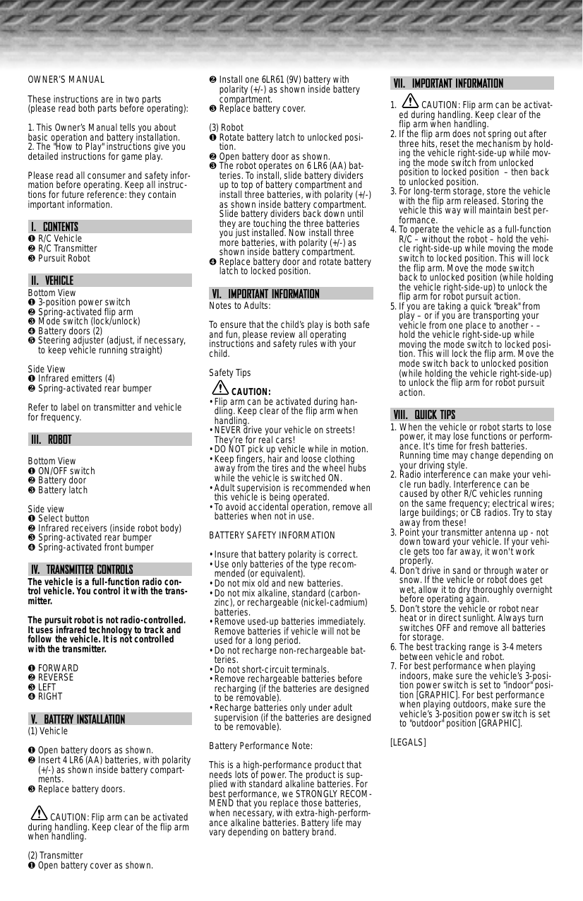 OWNER’S MANUALThese instructions are in two parts(please read both parts before operating):1. This Owner’s Manual tells you aboutbasic operation and battery installation.2. The &quot;How to Play&quot; instructions give youdetailed instructions for game play.Please read all consumer and safety infor-mation before operating. Keep all instruc-tions for future reference: they containimportant information.I.  CONTENTS❶ R/C Vehicle❷ R/C Transmitter❸ Pursuit RobotII.  VEHICLEBottom View❶ 3-position power switch❷ Spring-activated flip arm❸ Mode switch (lock/unlock)❹ Battery doors (2)❺ Steering adjuster (adjust, if necessary,to keep vehicle running straight)Side View❶ Infrared emitters (4)❷ Spring-activated rear bumperRefer to label on transmitter and vehiclefor frequency.III.  ROBOTBottom View❶ ON/OFF switch❷ Battery door❸ Battery latchSide view❶ Select button❷ Infrared receivers (inside robot body)❸ Spring-activated rear bumper❹ Spring-activated front bumperIV.  TRANSMITTER CONTROLSThe vehicle is a full-function radio con-trol vehicle. You control it with the trans-mitter.The pursuit robot is not radio-controlled.It uses infrared technology to track andfollow the vehicle. It is not controlledwith the transmitter.❶ FORWARD❷ REVERSE❸ LEFT❹ RIGHTV.  BATTERY INSTALLATION(1) Vehicle❶ Open battery doors as shown.❷ Insert 4 LR6 (AA) batteries, with polarity(+/-) as shown inside battery compart-ments.❸ Replace battery doors.CAUTION: Flip arm can be activatedduring handling. Keep clear of the flip armwhen handling. (2) Transmitter❶ Open battery cover as shown.❷ Install one 6LR61 (9V) battery withpolarity (+/-) as shown inside batterycompartment.❸ Replace battery cover.(3) Robot❶ Rotate battery latch to unlocked posi-tion.❷ Open battery door as shown.❸ The robot operates on 6 LR6 (AA) bat-teries. To install, slide battery dividersup to top of battery compartment andinstall three batteries, with polarity (+/-)as shown inside battery compartment.Slide battery dividers back down untilthey are touching the three batteriesyou just installed. Now install threemore batteries, with polarity (+/-) asshown inside battery compartment.❹ Replace battery door and rotate batterylatch to locked position.VI.  IMPORTANT INFORMATIONNotes to Adults:To ensure that the child’s play is both safeand fun, please review all operatinginstructions and safety rules with yourchild.Safety TipsCAUTION:• Flip arm can be activated during han-dling. Keep clear of the flip arm whenhandling. • NEVER drive your vehicle on streets!They’re for real cars!• DO NOT pick up vehicle while in motion.• Keep fingers, hair and loose clothingaway from the tires and the wheel hubswhile the vehicle is switched ON.• Adult supervision is recommended whenthis vehicle is being operated.• To avoid accidental operation, remove allbatteries when not in use.BATTERY SAFETY INFORMATION• Insure that battery polarity is correct. • Use only batteries of the type recom-mended (or equivalent).• Do not mix old and new batteries.• Do not mix alkaline, standard (carbon-zinc), or rechargeable (nickel-cadmium)batteries.• Remove used-up batteries immediately.Remove batteries if vehicle will not beused for a long period.• Do not recharge non-rechargeable bat-teries.• Do not short-circuit terminals.• Remove rechargeable batteries beforerecharging (if the batteries are designedto be removable). • Recharge batteries only under adultsupervision (if the batteries are designedto be removable).Battery Performance Note:This is a high-performance product thatneeds lots of power. The product is sup-plied with standard alkaline batteries. Forbest performance, we STRONGLY RECOM-MEND that you replace those batteries,when necessary, with extra-high-perform-ance alkaline batteries. Battery life mayvary depending on battery brand.VII.  IMPORTANT INFORMATION1.  CAUTION: Flip arm can be activat-ed during handling. Keep clear of theflip arm when handling. 2. If the flip arm does not spring out afterthree hits, reset the mechanism by hold-ing the vehicle right-side-up while mov-ing the mode switch from unlockedposition to locked position  – then backto unlocked position.3. For long-term storage, store the vehiclewith the flip arm released. Storing thevehicle this way will maintain best per-formance.4. To operate the vehicle as a full-functionR/C – without the robot – hold the vehi-cle right-side-up while moving the modeswitch to locked position. This will lockthe flip arm. Move the mode switchback to unlocked position (while holdingthe vehicle right-side-up) to unlock theflip arm for robot pursuit action.5. If you are taking a quick &quot;break&quot; fromplay – or if you are transporting yourvehicle from one place to another - –hold the vehicle right-side-up whilemoving the mode switch to locked posi-tion. This will lock the flip arm. Move themode switch back to unlocked position(while holding the vehicle right-side-up)to unlock the flip arm for robot pursuitaction.VIII.  QUICK TIPS1. When the vehicle or robot starts to losepower, it may lose functions or perform-ance. It&apos;s time for fresh batteries.Running time may change depending onyour driving style.2. Radio interference can make your vehi-cle run badly. Interference can becaused by other R/C vehicles runningon the same frequency; electrical wires;large buildings; or CB radios. Try to stayaway from these!3. Point your transmitter antenna up - notdown toward your vehicle. If your vehi-cle gets too far away, it won&apos;t workproperly. 4. Don’t drive in sand or through water orsnow. If the vehicle or robot does getwet, allow it to dry thoroughly overnightbefore operating again.5. Don’t store the vehicle or robot nearheat or in direct sunlight. Always turnswitches OFF and remove all batteriesfor storage.6. The best tracking range is 3-4 metersbetween vehicle and robot.7. For best performance when playingindoors, make sure the vehicle’s 3-posi-tion power switch is set to &quot;indoor&quot; posi-tion [GRAPHIC]. For best performancewhen playing outdoors, make sure thevehicle’s 3-position power switch is setto &quot;outdoor&quot; position [GRAPHIC].[LEGALS]