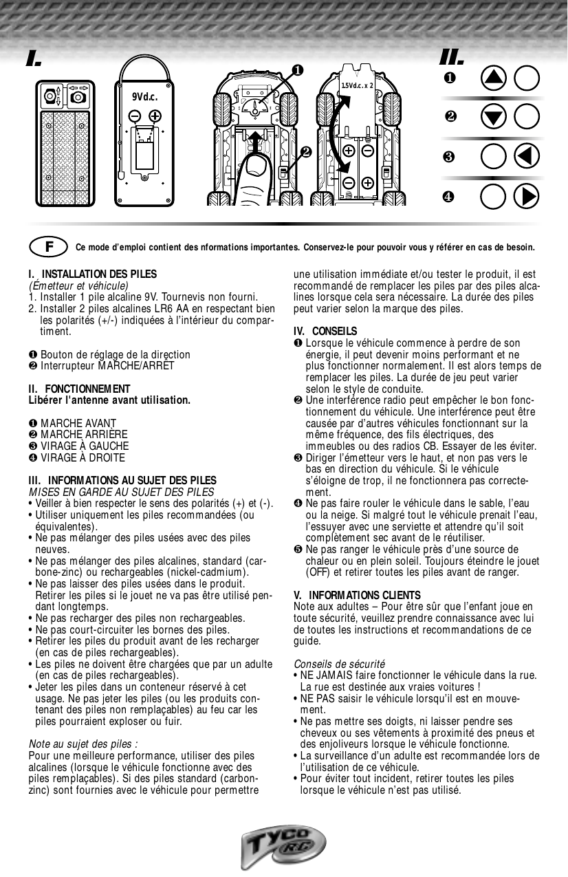 I.  INSTALLATION DES PILES (Émetteur et véhicule)1. Installer 1 pile alcaline 9V. Tournevis non fourni.2. Installer 2 piles alcalines LR6 AA en respectant bienles polarités (+/-) indiquées à l’intérieur du compar-timent.❶Bouton de réglage de la direction❷Interrupteur MARCHE/ARRÊT II.  FONCTIONNEMENTLibérer l&apos;antenne avant utilisation.❶MARCHE AVANT❷MARCHE ARRIÈRE❸VIRAGE À GAUCHE❹VIRAGE À DROITEIII.  INFORMATIONS AU SUJET DES PILESMISES EN GARDE AU SUJET DES PILES• Veiller à bien respecter le sens des polarités (+) et (-).• Utiliser uniquement les piles recommandées (ouéquivalentes).• Ne pas mélanger des piles usées avec des pilesneuves.• Ne pas mélanger des piles alcalines, standard (car-bone-zinc) ou rechargeables (nickel-cadmium).• Ne pas laisser des piles usées dans le produit.Retirer les piles si le jouet ne va pas être utilisé pen-dant longtemps.• Ne pas recharger des piles non rechargeables.• Ne pas court-circuiter les bornes des piles.• Retirer les piles du produit avant de les recharger(en cas de piles rechargeables). • Les piles ne doivent être chargées que par un adulte(en cas de piles rechargeables).• Jeter les piles dans un conteneur réservé à cetusage. Ne pas jeter les piles (ou les produits con-tenant des piles non remplaçables) au feu car lespiles pourraient exploser ou fuir.Note au sujet des piles :Pour une meilleure performance, utiliser des pilesalcalines (lorsque le véhicule fonctionne avec despiles remplaçables). Si des piles standard (carbon-zinc) sont fournies avec le véhicule pour permettreune utilisation immédiate et/ou tester le produit, il estrecommandé de remplacer les piles par des piles alca-lines lorsque cela sera nécessaire. La durée des pilespeut varier selon la marque des piles.IV.  CONSEILS❶Lorsque le véhicule commence à perdre de sonénergie, il peut devenir moins performant et neplus fonctionner normalement. Il est alors temps deremplacer les piles. La durée de jeu peut varierselon le style de conduite. ❷Une interférence radio peut empêcher le bon fonc-tionnement du véhicule. Une interférence peut êtrecausée par d’autres véhicules fonctionnant sur lamême fréquence, des fils électriques, desimmeubles ou des radios CB. Essayer de les éviter.❸Diriger l’émetteur vers le haut, et non pas vers lebas en direction du véhicule. Si le véhicules’éloigne de trop, il ne fonctionnera pas correcte-ment. ❹Ne pas faire rouler le véhicule dans le sable, l’eauou la neige. Si malgré tout le véhicule prenait l’eau,l’essuyer avec une serviette et attendre qu’il soitcomplètement sec avant de le réutiliser.❺Ne pas ranger le véhicule près d’une source dechaleur ou en plein soleil. Toujours éteindre le jouet(OFF) et retirer toutes les piles avant de ranger.V.  INFORMATIONS CLIENTS Note aux adultes – Pour être sûr que l’enfant joue entoute sécurité, veuillez prendre connaissance avec luide toutes les instructions et recommandations de ceguide.Conseils de sécurité• NE JAMAIS faire fonctionner le véhicule dans la rue.La rue est destinée aux vraies voitures !• NE PAS saisir le véhicule lorsqu’il est en mouve-ment.• Ne pas mettre ses doigts, ni laisser pendre sescheveux ou ses vêtements à proximité des pneus etdes enjoliveurs lorsque le véhicule fonctionne.• La surveillance d’un adulte est recommandée lors del’utilisation de ce véhicule.• Pour éviter tout incident, retirer toutes les pileslorsque le véhicule n’est pas utilisé.I.9Vd.c.❷❶1.5Vd.c. x 2Ce mode d’emploi contient des nformations importantes. Conservez-le pour pouvoir vous y référer en cas de besoin.FII.❶❷❸❹