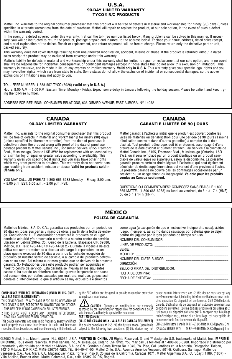 U.S.A.90-DAY LIMITED WARRANTYTYCO® R/C PRODUCTSMattel, Inc. warrants to the original consumer purchaser that this product will be free of defects in material and workmanship for ninety (90) days (unlessspecified in alternate warranties) from the date of purchase. Mattel will repair or replace the product, at our sole option, in the event of such a defectwithin the warranty period.In the event of a defect covered under this warranty, first call the toll-free number listed below. Many problems can be solved in this manner. If neces-sary, you will be instructed to return the product, postage prepaid and insured, to the address below. Enclose your name, address, dated sales receipt,and a brief explanation of the defect. Repair or replacement, and return shipment, will be free of charge. Please return only the defective part or unit,packed securely.This warranty does not cover damage resulting from unauthorized modification, accident, misuse or abuse. If the product is returned without a datedsales receipt the product may be excluded from coverage under this warranty.Mattel’s liability for defects in material and workmanship under this warranty shall be limited to repair or replacement, at our sole option, and in no eventshall we be responsible for incidental, consequential, or contingent damages (except in those states that do not allow this exclusion or limitation). Thiswarranty is exclusive, and is made in lieu of any express or implied warranty. Valid only in U.S.A. This warranty gives you specific legal rights and youmay have other rights, which vary from state to state. Some states do not allow the exclusion of incidental or consequential damages, so the aboveexclusions or limitations may not apply to you.TOLL-FREE NUMBER: 1-888-557-TYCO (8926) (valid only in U.S.A.)Hours: 8:00 A.M. - 5:00 P.M. Eastern Time; Monday - Friday. Expect some delay in January following the holiday season. Please be patient and keep try-ing the toll-free number.ADDRESS FOR RETURNS:  CONSUMER RELATIONS, 636 GIRARD AVENUE, EAST AURORA, NY 14052Mattel de México, S.A. De C.V., garantiza sus productos por un periodo de90 días en todas sus partes y mano de obra, a partir de la fecha de entre-ga. Condiciones: 1.- El consumidor presentará el producto en el lugardonde lo adquirió y/o presentarlo o enviarlo a nuestro centro de servicioubicado en Lebrija 296-a, Col. Cerro de la Estrella, Iztapalapa C.P. 09880,México, D.F. Tels: 426-44-87 y 426-44-38 2.- Durante la vigencia de estapóliza nos comprometemos a efectuar sin cargo la reparación, en unplazo que no excederá de 30 días a partir de la fecha de recepción delproducto en nuestro sentro de servicio, o al cambio del producto defectu-oso en su caso. Así mismo cubrimos gastos que se deriven de la presentagarantía. 3.- Refacciones para este producto podrán ser adquiridas ennuestro centro de servicio. Esta garantía se invalida en los siguientescasos: si ha sufrido un deterioro esencial, grave o irreparable por causadel consumidor, por daños causados por maltrato, mal uso, golpes acci-dentales o intencionales, o que el artículo se hay expuesto a elementos como agua (a excepción de que el instructivo indique otra cosa), ácidos,fuego, intemperie, así como daños causados por baterías que se dejendentro del juguete por largos periodos de tiempo sin uso.NOMBRE DEL CONSUMIDOR: LÍNEA DE PRODUCTO:  ________________________________________SERIE: _____________________________________________________MODELO: __________________________________________________NOMBRE DEL DISTRIBUIDOR: __________________________________DIRECCIÓN: ________________________________________________SELLO O FIRMA DEL DISTRIBUIDOR:  ____________________________FECHA DE COMPRA:  _________________________________________FECHA DE ENTREGA:  _________________________________________MÉXICOPÓLIZA DE GARANTÍACANADA90-DAY LIMITED WARRANTYMattel, Inc. warrants to the original consumer purchaser that this productwill be free of defects in material and workmanship for ninety (90) days(unless specified in alternate warranties) from the date of purchase. Ifdefective, return the product along with proof of the date of purchase,postage prepaid to Mattel Canada Inc., Consumer Service, 6155 FreemontBlvd., Mississauga, Ontario L5R 3W2 for replacement with an identical toyor a similar toy of equal or greater value according to availability. Thiswarranty gives you specific legal rights and you may have other rightswhich vary from province to province. This warranty does not cover dam-age resulting from accident, misuse or abuse. Valid for products sold inCanada only.YOU MAY CALL US FREE AT 1-800-665-6288 Monday – Friday, 8:00 a.m.– 5:00 p.m. EST; 5:00 a.m. – 2:00 p.m. PST.CANADAGARANTIE LIMITÉE DE 90 JOURSMattel garantit à l’acheteur initial que le produit est couvert contre lesvices de matériau ou de fabrication pour une période de 90 jours (à moinsd’indication contraire dans d’autres garanties) à compter de la dated’achat. Tout produit  défectueux doit être retourné, accompagné d’unepreuve de la date d’achat et dûment affranchi, au Service à la clientèle deMattel Canada Inc., 6155, Freemont Blvd., Mississauga (Ontario)  L5R3W2, où il sera remplacé par un produit identique ou un produit sem-blable de valeur égale ou supérieure, selon la disponibilité. La présentegarantie procure certains droits légaux à l’acheteur, qui peut égalementbénéficier de droits supplémentaires qui varient d’une province à l’autre.La présente garantie ne couvre pas les dommages occasionnés par unaccident ou un usage abusif ou inapproprié. Valable pour les produitsvendus au Canada seulement.QUESTIONS OU COMMENTAIRES? COMPOSEZ SANS FRAIS LE 1 800665-MATTEL (1 800 665-6288) du lundi au vendredi, de 8 h à 17 h (HNE)ou de 5 h à 14 h (HNP).COMPLIANCE WITH FCC REGULATIONS (VALID IN U.S. ONLY -VALABLE AUX É.-U. SEULEMENT)THIS DEVICE COMPLIES WITH PART 15 FCC RULES. OPERATION OFTHIS DEVICE IS SUBJECT TO THE FOLLOWING TWO CONDITIONS:1. THIS DEVICE MAY NOT CAUSE HARMFUL INTERFERENCE.2. THIS DEVICE MUST ACCEPT ANY HARMFUL INTERFERENCETHAT MAY CAUSE UNDESIRED OPERATION.This device generates and uses radio frequency energy and if notused properly may cause interference to radio and televisionreception. It has been tested and found to comply with the limits setby the FCC which are designed to provide reasonable protectionagainst such interference.CAUTION:  Changes or modifications not expresslyapproved by the manufacturer responsible for compliance couldvoid the user’s authority to operate the equipment.RSS - 210 (Canada) (VALID FOR CANADA ONLY - VALABLE AU CANADA SEULEMENT)This device complies with RSS-210 of Industry Canada. Operation issubject to the following two conditions: (1) this device may notcause harmful interference and (2) this device must accept anyinterference received, including interference that may cause unde-sired operation. Ce dispositif est conforme au CNR-210 d’IndustrieCanada. L’utilisation de ce dispositif est autorisée seulement auxconditions suivantes : (1) il ne doit pas produire de brouillage et (2)l’utilisateur du dispositif doit être prêt à accepter tout brouillageradioélectrique reçu, même si ce brouillage est susceptible decompromettre le fonctionnement du dispositif.CNR-210 d&apos;Industrie Canada TX RF = 27.145 MHz XX.XX dBÌV/m @ 3 m.(CANADA SEULEMENT) TX RF = 49.860 MHz XX.XX dBÌV/m @ 3 m.©2002 Mattel, Inc., Mount Laurel, N.J. 08054 U.S.A. PRINTED IN CHINA. All Rights Reserved. ® and ™ designate U.S. trademarks of Mattel, Inc. IMPRIMÉEN CHINE. Tous droits réservés. Mattel Canada Inc., Mississauga, Ontario L5R 3W2. You may call us toll-free at 1-800-665-6288. Importado y distribuido porImportado y distribuido por Mattel de México, S.A. de C.V., Camino a Santa Teresa No. 1040, 7o. Piso, Col. Jardines en la Montaña, Delegación Tlalpan,14210 México, D.F. R.F.C. MME-920701-NB3. TEL: 54-49-41-00. Mattel Chile, S.A., Avenida Américo Vespucio 501-B, Quilicura, Santiago. Mattel deVenezuela, C.A., Ave. Mara, C.C. Macaracuay Plaza, Torre B, Piso 8, Colinas de la California, Caracas 1071. Mattel Argentina S.A., Curupaytí 1186, (1607) -Villa Adelina, Buenos Aires. Mattel Colombia, S.A., calle 123#7-07 P.5, Bogotá.