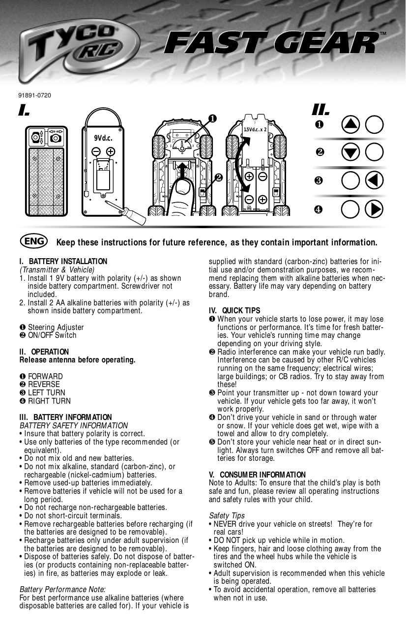 I.  BATTERY INSTALLATION (Transmitter &amp; Vehicle)1. Install 1 9V battery with polarity (+/-) as showninside battery compartment. Screwdriver notincluded.2. Install 2 AA alkaline batteries with polarity (+/-) asshown inside battery compartment. ❶Steering Adjuster❷ON/OFF SwitchII.  OPERATIONRelease antenna before operating.❶FORWARD❷REVERSE❸LEFT TURN❹RIGHT TURNIII.  BATTERY INFORMATIONBATTERY SAFETY INFORMATION• Insure that battery polarity is correct. • Use only batteries of the type recommended (orequivalent).• Do not mix old and new batteries.• Do not mix alkaline, standard (carbon-zinc), orrechargeable (nickel-cadmium) batteries.• Remove used-up batteries immediately.• Remove batteries if vehicle will not be used for along period.• Do not recharge non-rechargeable batteries.• Do not short-circuit terminals.• Remove rechargeable batteries before recharging (ifthe batteries are designed to be removable). • Recharge batteries only under adult supervision (ifthe batteries are designed to be removable).• Dispose of batteries safely. Do not dispose of batter-ies (or products containing non-replaceable batter-ies) in fire, as batteries may explode or leak.Battery Performance Note:For best performance use alkaline batteries (wheredisposable batteries are called for). If your vehicle issupplied with standard (carbon-zinc) batteries for ini-tial use and/or demonstration purposes, we recom-mend replacing them with alkaline batteries when nec-essary. Battery life may vary depending on batterybrand.IV.  QUICK TIPS❶When your vehicle starts to lose power, it may losefunctions or performance. It’s time for fresh batter-ies. Your vehicle’s running time may changedepending on your driving style.❷Radio interference can make your vehicle run badly.Interference can be caused by other R/C vehiclesrunning on the same frequency; electrical wires;large buildings; or CB radios. Try to stay away fromthese!❸Point your transmitter up - not down toward yourvehicle. If your vehicle gets too far away, it won’twork properly.❹Don’t drive your vehicle in sand or through wateror snow. If your vehicle does get wet, wipe with atowel and allow to dry completely. ❺Don’t store your vehicle near heat or in direct sun-light. Always turn switches OFF and remove all bat-teries for storage.V.  CONSUMER INFORMATIONNote to Adults: To ensure that the child’s play is bothsafe and fun, please review all operating instructionsand safety rules with your child.Safety Tips• NEVER drive your vehicle on streets!  They’re forreal cars!• DO NOT pick up vehicle while in motion.• Keep fingers, hair and loose clothing away from thetires and the wheel hubs while the vehicle isswitched ON.• Adult supervision is recommended when this vehicleis being operated.• To avoid accidental operation, remove all batterieswhen not in use.I.9Vd.c.❷❶1.5Vd.c. x 2II.❶❷❸❹Keep these instructions for future reference, as they contain important information.ENG91891-0720