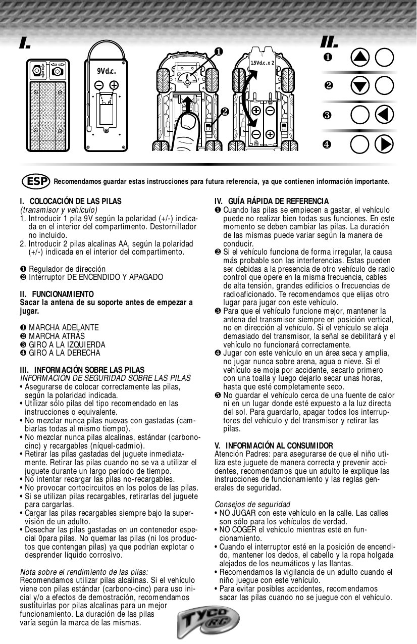 I.9Vd.c.❷❶1.5Vd.c. x 2I.  COLOCACIÓN DE LAS PILAS (transmisor y vehículo)1. Introducir 1 pila 9V según la polaridad (+/-) indica-da en el interior del compartimento. Destornilladorno incluido.2. Introducir 2 pilas alcalinas AA, según la polaridad(+/-) indicada en el interior del compartimento.❶Regulador de dirección❷Interruptor DE ENCENDIDO Y APAGADOII.  FUNCIONAMIENTOSacar la antena de su soporte antes de empezar ajugar.❶MARCHA ADELANTE❷MARCHA ATRÁS❸GIRO A LA IZQUIERDA❹GIRO A LA DERECHAIII.  INFORMACIÓN SOBRE LAS PILASINFORMACIÓN DE SEGURIDAD SOBRE LAS PILAS• Asegurarse de colocar correctamente las pilas,según la polaridad indicada.• Utilizar sólo pilas del tipo recomendado en las instrucciones o equivalente.• No mezclar nunca pilas nuevas con gastadas (cam-biarlas todas al mismo tiempo).• No mezclar nunca pilas alcalinas, estándar (carbono-cinc) y recargables (níquel-cadmio).• Retirar las pilas gastadas del juguete inmediata-mente. Retirar las pilas cuando no se va a utilizar eljuguete durante un largo período de tiempo.• No intentar recargar las pilas no-recargables.• No provocar cortocircuitos en los polos de las pilas.• Si se utilizan pilas recargables, retirarlas del juguetepara cargarlas.• Cargar las pilas recargables siempre bajo la super-visión de un adulto.• Desechar las pilas gastadas en un contenedor espe-cial 0para pilas. No quemar las pilas (ni los produc-tos que contengan pilas) ya que podrían explotar odesprender líquido corrosivo.Nota sobre el rendimiento de las pilas:Recomendamos utilizar pilas alcalinas. Si el vehículoviene con pilas estándar (carbono-cinc) para uso ini-cial y/o a efectos de demostración, recomendamossustituirlas por pilas alcalinas para un mejor funcionamiento. La duración de las pilas varía según la marca de las mismas.IV.  GUÍA RÁPIDA DE REFERENCIA❶Cuando las pilas se empiecen a gastar, el vehículopuede no realizar bien todas sus funciones. En estemomento se deben cambiar las pilas. La duraciónde las mismas puede variar según la manera deconducir.  ❷Si el vehículo funciona de forma irregular, la causamás probable son las interferencias. Estas puedenser debidas a la presencia de otro vehículo de radiocontrol que opere en la misma frecuencia, cablesde alta tensión, grandes edificios o frecuencias deradioaficionado. Te recomendamos que elijas otrolugar para jugar con este vehículo.❸Para que el vehículo funcione mejor, mantener laantena del transmisor siempre en posición vertical,no en dirección al vehículo. Si el vehículo se alejademasiado del transmisor, la señal se debilitará y elvehículo no funcionará correctamente.❹Jugar con este vehículo en un área seca y amplia,no jugar nunca sobre arena, agua o nieve. Si elvehículo se moja por accidente, secarlo primerocon una toalla y luego dejarlo secar unas horas,hasta que esté completamente seco.❺No guardar el vehículo cerca de una fuente de calorni en un lugar donde esté expuesto a la luz directadel sol. Para guardarlo, apagar todos los interrup-tores del vehículo y del transmisor y retirar laspilas.V.  INFORMACIÓN AL CONSUMIDORAtención Padres: para asegurarse de que el niño uti-liza este juguete de manera correcta y prevenir acci-dentes, recomendamos que un adulto le explique lasinstrucciones de funcionamiento y las reglas gen-erales de seguridad.Consejos de seguridad• NO JUGAR con este vehículo en la calle. Las callesson sólo para los vehículos de verdad.• NO COGER el vehículo mientras esté en fun-cionamiento.• Cuando el interruptor esté en la posición de encendi-do, mantener los dedos, el cabello y la ropa holgadaalejados de los neumáticos y las llantas.• Recomendamos la vigilancia de un adulto cuando elniño juegue con este vehículo.• Para evitar posibles accidentes, recomendamossacar las pilas cuando no se juegue con el vehículo.Recomendamos guardar estas instrucciones para futura referencia, ya que contienen información importante.ESPII.❶❷❸❹