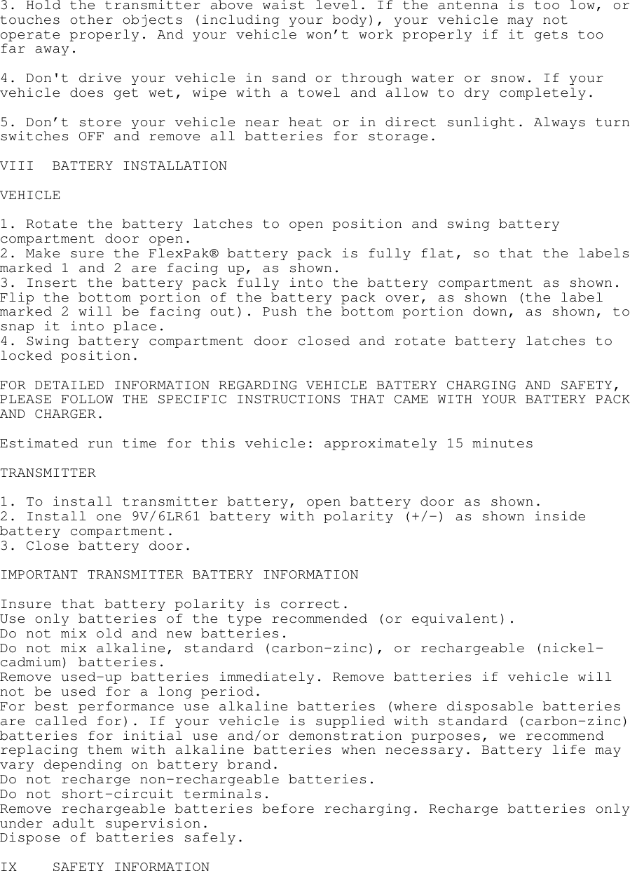  3. Hold the transmitter above waist level. If the antenna is too low, or touches other objects (including your body), your vehicle may not operate properly. And your vehicle won’t work properly if it gets too far away.   4. Don&apos;t drive your vehicle in sand or through water or snow. If your vehicle does get wet, wipe with a towel and allow to dry completely.   5. Don’t store your vehicle near heat or in direct sunlight. Always turn switches OFF and remove all batteries for storage.  VIII BATTERY INSTALLATION  VEHICLE  1. Rotate the battery latches to open position and swing battery compartment door open. 2. Make sure the FlexPak® battery pack is fully flat, so that the labels marked 1 and 2 are facing up, as shown. 3. Insert the battery pack fully into the battery compartment as shown. Flip the bottom portion of the battery pack over, as shown (the label marked 2 will be facing out). Push the bottom portion down, as shown, to snap it into place. 4. Swing battery compartment door closed and rotate battery latches to locked position.  FOR DETAILED INFORMATION REGARDING VEHICLE BATTERY CHARGING AND SAFETY, PLEASE FOLLOW THE SPECIFIC INSTRUCTIONS THAT CAME WITH YOUR BATTERY PACK AND CHARGER.  Estimated run time for this vehicle: approximately 15 minutes  TRANSMITTER  1. To install transmitter battery, open battery door as shown. 2. Install one 9V/6LR61 battery with polarity (+/-) as shown inside battery compartment. 3. Close battery door.  IMPORTANT TRANSMITTER BATTERY INFORMATION  Insure that battery polarity is correct.  Use only batteries of the type recommended (or equivalent). Do not mix old and new batteries. Do not mix alkaline, standard (carbon-zinc), or rechargeable (nickel-cadmium) batteries. Remove used-up batteries immediately. Remove batteries if vehicle will not be used for a long period. For best performance use alkaline batteries (where disposable batteries are called for). If your vehicle is supplied with standard (carbon-zinc) batteries for initial use and/or demonstration purposes, we recommend replacing them with alkaline batteries when necessary. Battery life may vary depending on battery brand. Do not recharge non-rechargeable batteries. Do not short-circuit terminals. Remove rechargeable batteries before recharging. Recharge batteries only under adult supervision. Dispose of batteries safely.  IX SAFETY INFORMATION  
