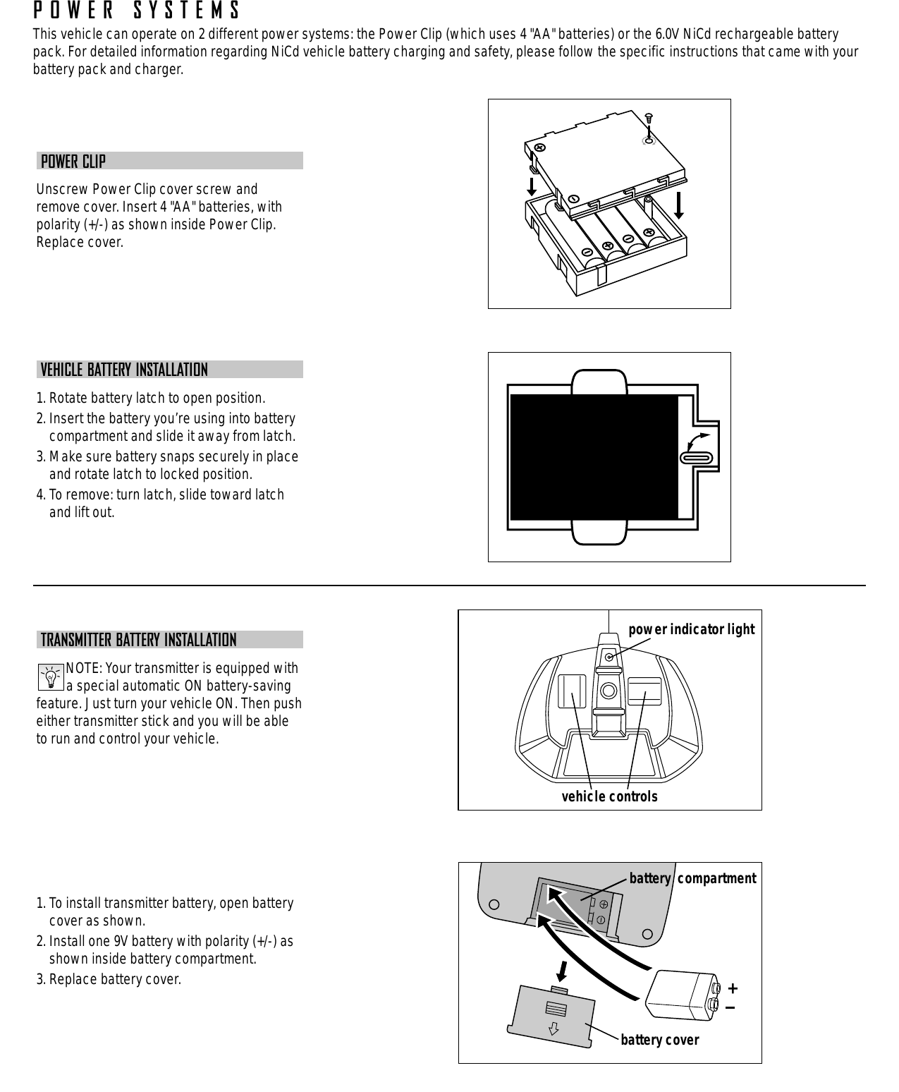 POWER CLIPUnscrew Power Clip cover screw andremove cover. Insert 4 &quot;AA&quot; batteries, withpolarity (+/-) as shown inside Power Clip.Replace cover.VEHICLE BATTERY INSTALLATION1. Rotate battery latch to open position.2. Insert the battery you’re using into batterycompartment and slide it away from latch.3. Make sure battery snaps securely in placeand rotate latch to locked position.4. To remove: turn latch, slide toward latchand lift out.TRANSMITTER BATTERY INSTALLATIONNOTE: Your transmitter is equipped witha special automatic ON battery-savingfeature. Just turn your vehicle ON. Then pusheither transmitter stick and you will be ableto run and control your vehicle.1. To install transmitter battery, open batterycover as shown.2. Install one 9V battery with polarity (+/-) asshown inside battery compartment.3. Replace battery cover.vehicle controlsbattery coverbattery  compartmentpower indicator lightPOWER SYSTEMSThis vehicle can operate on 2 different power systems: the Power Clip (which uses 4 &quot;AA&quot; batteries) or the 6.0V NiCd rechargeable batterypack. For detailed information regarding NiCd vehicle battery charging and safety, please follow the specific instructions that came with yourbattery pack and charger.