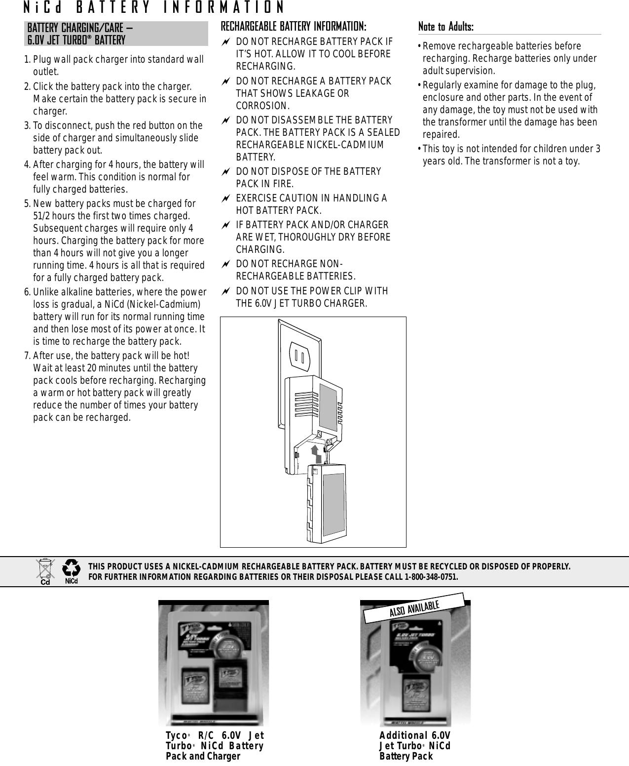 BATTERY CHARGING/CARE – 6.0V JET TURBO®BATTERY1. Plug wall pack charger into standard walloutlet.2. Click the battery pack into the charger.Make certain the battery pack is secure incharger.3. To disconnect, push the red button on theside of charger and simultaneously slidebattery pack out.4. After charging for 4 hours, the battery willfeel warm. This condition is normal forfully charged batteries.5. New battery packs must be charged for51/2 hours the first two times charged.Subsequent charges will require only 4hours. Charging the battery pack for morethan 4 hours will not give you a longerrunning time. 4 hours is all that is requiredfor a fully charged battery pack.6. Unlike alkaline batteries, where the powerloss is gradual, a NiCd (Nickel-Cadmium)battery will run for its normal running timeand then lose most of its power at once. Itis time to recharge the battery pack.7. After use, the battery pack will be hot!Wait at least 20 minutes until the batterypack cools before recharging. Recharginga warm or hot battery pack will greatlyreduce the number of times your batterypack can be recharged.RECHARGEABLE BATTERY INFORMATION: DO NOT RECHARGE BATTERY PACK IFIT’S HOT. ALLOW IT TO COOL BEFORERECHARGING. DO NOT RECHARGE A BATTERY PACKTHAT SHOWS LEAKAGE ORCORROSION. DO NOT DISASSEMBLE THE BATTERYPACK. THE BATTERY PACK IS A SEALEDRECHARGEABLE NICKEL-CADMIUMBATTERY. DO NOT DISPOSE OF THE BATTERYPACK IN FIRE. EXERCISE CAUTION IN HANDLING AHOT BATTERY PACK. IF BATTERY PACK AND/OR CHARGERARE WET, THOROUGHLY DRY BEFORECHARGING. DO NOT RECHARGE NON-RECHARGEABLE BATTERIES. DO NOT USE THE POWER CLIP WITHTHE 6.0V JET TURBO CHARGER.Note to Adults: • Remove rechargeable batteries beforerecharging. Recharge batteries only underadult supervision.• Regularly examine for damage to the plug,enclosure and other parts. In the event ofany damage, the toy must not be used withthe transformer until the damage has beenrepaired. • This toy is not intended for children under 3years old. The transformer is not a toy.Additional 6.0VJet Turbo®NiCdBattery PackTyco®R/C 6.0V JetTurbo®NiCd BatteryPack and ChargerALSO AVAILABLENiCd BATTERY INFORMATIONTHIS PRODUCT USES A NICKEL-CADMIUM RECHARGEABLE BATTERY PACK. BATTERY MUST BE RECYCLED OR DISPOSED OF PROPERLY. FOR FURTHER INFORMATION REGARDING BATTERIES OR THEIR DISPOSAL PLEASE CALL 1-800-348-0751.