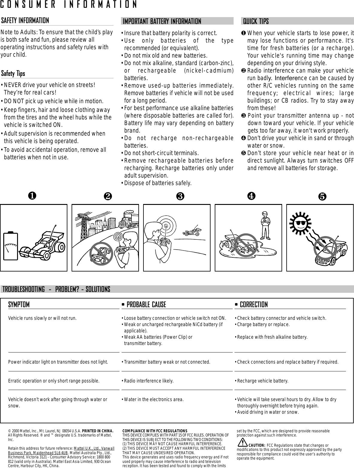 SAFETY INFORMATIONNote to Adults: To ensure that the child’s playis both safe and fun, please review alloperating instructions and safety rules withyour child.Safety Tips• NEVER drive your vehicle on streets!They’re for real cars!• DO NOT pick up vehicle while in motion.• Keep fingers, hair and loose clothing awayfrom the tires and the wheel hubs while thevehicle is switched ON.• Adult supervision is recommended whenthis vehicle is being operated.• To avoid accidental operation, remove allbatteries when not in use.IMPORTANT BATTERY INFORMATION• Insure that battery polarity is correct. • Use only batteries of the typerecommended (or equivalent).• Do not mix old and new batteries.• Do not mix alkaline, standard (carbon-zinc),or rechargeable (nickel-cadmium)batteries.• Remove used-up batteries immediately.Remove batteries if vehicle will not be usedfor a long period.• For best performance use alkaline batteries(where disposable batteries are called for).Battery life may vary depending on batterybrand.• Do not recharge non-rechargeablebatteries.• Do not short-circuit terminals.• Remove rechargeable batteries beforerecharging. Recharge batteries only underadult supervision.• Dispose of batteries safely.QUICK TIPS❶When your vehicle starts to lose power, itmay lose functions or performance. It&apos;stime for fresh batteries (or a recharge).Your vehicle&apos;s running time may changedepending on your driving style.❷Radio interference can make your vehiclerun badly. Interference can be caused byother R/C vehicles running on the samefrequency; electrical wires; largebuildings; or CB radios. Try to stay awayfrom these!❸ Point your transmitter antenna up - notdown toward your vehicle. If your vehiclegets too far away, it won&apos;t work properly. ❹Don’t drive your vehicle in sand or throughwater or snow.❺Don’t store your vehicle near heat or indirect sunlight. Always turn switches OFFand remove all batteries for storage.SYMPTOMVehicle runs slowly or will not run.Power indicator light on transmitter does not light.Erratic operation or only short range possible.Vehicle doesn’t work after going through water orsnow.• PROBABLE CAUSE• Loose battery connection or vehicle switch not ON.• Weak or uncharged rechargeable NiCd battery (ifapplicable).• Weak AA batteries (Power Clip) or transmitter battery.• Transmitter battery weak or not connected.• Radio interference likely.• Water in the electronics area.• CORRECTION• Check battery connector and vehicle switch.• Charge battery or replace.• Replace with fresh alkaline battery.• Check connections and replace battery if required.• Recharge vehicle battery.• Vehicle will take several hours to dry. Allow to drythoroughly overnight before trying again.• Avoid driving in water or snow.TROUBLESHOOTING  -  PROBLEM? - SOLUTIONS❺❹❶❷❸CONSUMER INFORMATION© 2000 Mattel, Inc., Mt. Laurel, NJ 08054 U.S.A. PRINTED IN CHINA.All Rights Reserved. ® and ™ designate U.S. trademarks of Mattel,Inc.Retain this address for future reference: Mattel U.K., Ltd., VanwallBusiness Park, Maidenhead SL6 4UB. Mattel Australia Pty., Ltd.,Richmond, Victoria 3121 - Consumer Advisory Service: 1800 800812 (valid only in Australia). Mattel East Asia Limited, 930 OceanCentre, Harbour City, HK, China.COMPLIANCE WITH FCC REGULATIONSTHIS DEVICE COMPLIES WITH PART 15 OF FCC RULES. OPERATION OFTHIS DEVICE IS SUBJECT TO THE FOLLOWING TWO CONDITIONS:(1) THIS DEVICE MAY NOT CAUSE HARMFUL INTERFERENCE.(2) THIS DEVICE MUST ACCEPT ANY HARMFUL INTERFERENCETHAT MAY CAUSE UNDESIRED OPERATION.This device generates and uses radio frequency energy and if notused properly may cause interference to radio and televisionreception. It has been tested and found to comply with the limitsset by the FCC, which are designed to provide reasonableprotection against such interference.CAUTION: FCC Regulations state that changes ormodifications to this product not expressly approved by the partyresponsible for compliance could void the user’s authority tooperate the equipment.