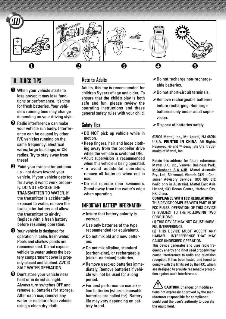 III. QUICK TIPS❶When your vehicle starts tolose power, it may lose func-tions or performance. It’s timefor fresh batteries. Your vehi-cle’s running time may changedepending on your driving style.❷Radio interference can makeyour vehicle run badly. Interfer-ence can be caused by otherR/C vehicles running on thesame frequency; electricalwires; large buildings; or CBradios. Try to stay away fromthese!❸ Point your transmitter antennaup - not down toward yourvehicle. If your vehicle gets toofar away, it won’t work proper-ly. DO NOT EXPOSE THETRANSMITTER TO WATER. Ifthe transmitter is accidentallyexposed to water, remove thetransmitter battery and allowthe transmitter to air-dry.Replace with a fresh batterybefore resuming operation.❹Your vehicle is designed foroperation in calm, fresh water.Pools and shallow ponds arerecommended. Do not exposevehicle to water unless the bat-tery compartment cover is prop-erly closed and latched. AVOIDSALT WATER OPERATION.❺Don’t store your vehicle nearheat or in direct sunlight.Always turn switches OFF andremove all batteries for storage.After each use, remove anywater or moisture from vehicleusing a clean dry cloth.Note to AdultsAdults, this toy is recommended forchildren 5 years of age and older.  Toensure that the child’s play is bothsafe and fun, please review theoperating instructions and thesegeneral safety rules with your child. Safety Tips• DO NOT pick up vehicle while inmotion.• Keep fingers, hair and loose cloth-ing away from the propeller drivewhile the vehicle is switched ON.• Adult supervision is recommendedwhen this vehicle is being operated.• To avoid accidental operation,remove all batteries when not inuse.• Do not operate near swimmers.Stand away from the water’s edgewhen operating.IMPORTANT BATTERY INFORMATION&quot;Insure that battery polarity iscorrect. &quot;Use only batteries of the typerecommended (or equivalent).&quot;Do not mix old and new batter-ies.&quot;Do not mix alkaline, standard(carbon-zinc), or rechargeable(nickel-cadmium) batteries.&quot;Remove used-up batteries imme-diately. Remove batteries if vehi-cle will not be used for a longperiod.&quot;For best performance use alka-line batteries (where disposablebatteries are called for). Batterylife may vary depending on bat-tery brand.&quot;Do not recharge non-recharge-able batteries.&quot;Do not short-circuit terminals.&quot;Remove rechargeable batteriesbefore recharging. Rechargebatteries only under adult super-vision.&quot;Dispose of batteries safely.©2000 Mattel, Inc., Mt. Laurel, NJ 08054U.S.A.  PRINTED IN CHINA. All RightsReserved. ® and ™ designate U.S. trade-marks of Mattel, Inc.Retain this address for future reference:Mattel U.K., Ltd., Vanwall Business Park,Maidenhead SL6 4UB. Mattel AustraliaPty., Ltd., Richmond, Victoria 3121 - Con-sumer Advisory Service: 1800 800 812(valid only in Australia). Mattel East AsiaLimited, 930 Ocean Centre, Harbour City,HK, China.COMPLIANCE WITH FCC REGULATIONSTHIS DEVICE COMPLIES WITH PART 15 OFFCC RULES. OPERATION OF THIS DEVICEIS SUBJECT TO THE FOLLOWING TWOCONDITIONS:(1) THIS DEVICE MAY NOT CAUSE HARM-FUL INTERFERENCE.(2) THIS DEVICE MUST ACCEPT ANYHARMFUL INTERFERENCE THAT MAYCAUSE UNDESIRED OPERATION.This device generates and uses radio fre-quency energy and if not used properly maycause interference to radio and televisionreception. It has been tested and found tocomply with the limits set by the FCC, whichare designed to provide reasonable protec-tion against such interference.CAUTION: Changes or modifica-tions not expressly approved by the man-ufacturer responsible for compliancecould void the user’s authority to operatethe equipment.❺❹❶❷❸