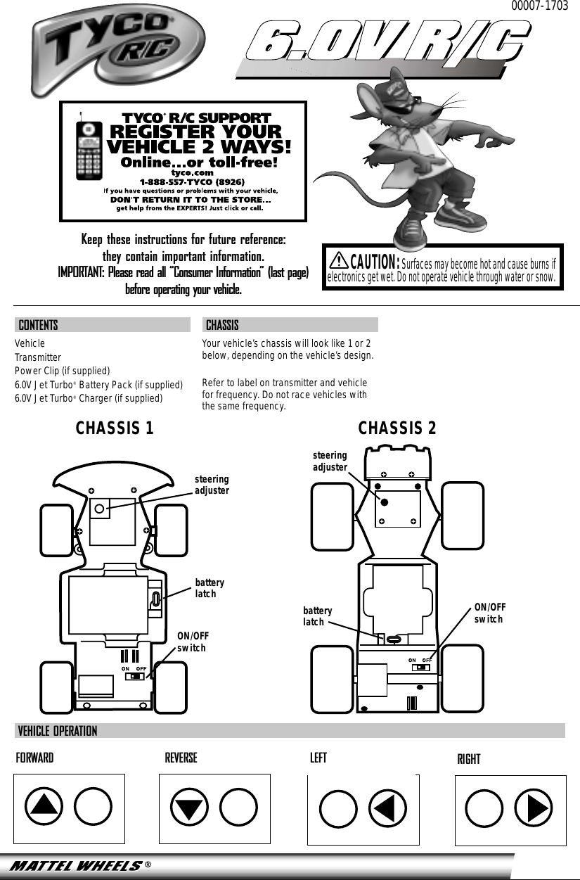 CONTENTSVehicleTransmitterPower Clip (if supplied)6.0V Jet Turbo®Battery Pack (if supplied)6.0V Jet Turbo®Charger (if supplied)CHASSISYour vehicle’s chassis will look like 1 or 2below, depending on the vehicle’s design.Refer to label on transmitter and vehiclefor frequency. Do not race vehicles withthe same frequency.00007-17036.0V R/C6.0V R/CCAUTION:Surfaces may become hot and cause burns ifelectronics get wet. Do not operate vehicle through water or snow.FORWARD REVERSE LEFT RIGHTVEHICLE OPERATIONON/OFFswitchON/OFFswitchsteeringadjustersteeringadjusterbatterylatchbatterylatchCHASSIS 1 CHASSIS 2Keep these instructions for future reference: they contain important information.IMPORTANT: Please read all “Consumer Information” (last page) before operating your vehicle.