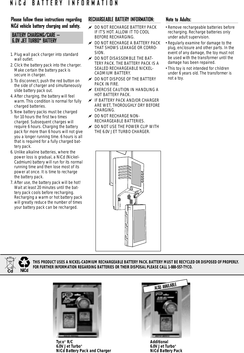 Please follow these instructions regardingNiCd vehicle battery charging and safety.BATTERY CHARGING/CARE – 6.0V JET TURBO®BATTERY1. Plug wall pack charger into standardwall outlet.2. Click the battery pack into the charger.Make certain the battery pack issecure in charger.3. To disconnect, push the red button onthe side of charger and simultaneouslyslide battery pack out.4. After charging, the battery will feelwarm. This condition is normal for fullycharged batteries.5. New battery packs must be chargedfor 10 hours the first two timescharged. Subsequent charges willrequire 6 hours. Charging the batterypack for more than 6 hours will not giveyou a longer running time. 6 hours is allthat is required for a fully charged bat-tery pack.6. Unlike alkaline batteries, where thepower loss is gradual, a NiCd (Nickel-Cadmium) battery will run for its normalrunning time and then lose most of itspower at once. It is time to rechargethe battery pack.7. After use, the battery pack will be hot!Wait at least 20 minutes until the bat-tery pack cools before recharging.Recharging a warm or hot battery packwill greatly reduce the number of timesyour battery pack can be recharged.RECHARGEABLE BATTERY INFORMATION: DO NOT RECHARGE BATTERY PACKIF IT’S HOT. ALLOW IT TO COOLBEFORE RECHARGING. DO NOT RECHARGE A BATTERY PACKTHAT SHOWS LEAKAGE OR CORRO-SION. DO NOT DISASSEMBLE THE BAT-TERY PACK. THE BATTERY PACK IS ASEALED RECHARGEABLE NICKEL-CADMIUM BATTERY. DO NOT DISPOSE OF THE BATTERYPACK IN FIRE. EXERCISE CAUTION IN HANDLING AHOT BATTERY PACK. IF BATTERY PACK AND/OR CHARGERARE WET, THOROUGHLY DRY BEFORECHARGING. DO NOT RECHARGE NON-RECHARGEABLE BATTERIES. DO NOT USE THE POWER CLIP WITHTHE 6.0V JET TURBO CHARGER.Note to Adults: • Remove rechargeable batteries beforerecharging. Recharge batteries onlyunder adult supervision.• Regularly examine for damage to theplug, enclosure and other parts. In theevent of any damage, the toy must notbe used with the transformer until thedamage has been repaired. • This toy is not intended for childrenunder 6 years old. The transformer isnot a toy.Additional 6.0V Jet Turbo®NiCd Battery PackTyco®R/C 6.0V Jet Turbo®NiCd Battery Pack and ChargerALSO AVAILABLENiCd BATTERY INFORMATIONTHIS PRODUCT USES A NICKEL-CADMIUM RECHARGEABLE BATTERY PACK. BATTERY MUST BE RECYCLED OR DISPOSED OF PROPERLY. FOR FURTHER INFORMATION REGARDING BATTERIES OR THEIR DISPOSAL PLEASE CALL 1-888-557-TYCO.
