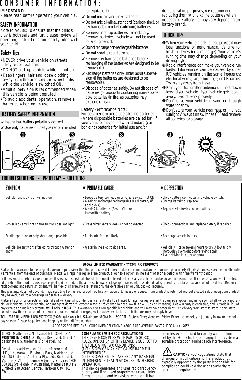 IMPORTANT:Please read before operating your vehicle.SAFETY INFORMATIONNote to Adults: To ensure that the child’splay is both safe and fun, please review alloperating instructions and safety rules withyour child.Safety Tips• NEVER drive your vehicle on streets!They’re for real cars!• DO NOT pick up vehicle while in motion.• Keep fingers, hair and loose clothingaway from the tires and the wheel hubswhile the vehicle is switched ON.• Adult supervision is recommended whenthis vehicle is being operated.• To avoid accidental operation, remove allbatteries when not in use.BATTERY SAFETY INFORMATIONInsure that battery polarity is correct. Use only batteries of the type recommended(or equivalent).Do not mix old and new batteries.Do not mix alkaline, standard (carbon-zinc), orrechargeable (nickel-cadmium) batteries.Remove used-up batteries immediately.Remove batteries if vehicle will not be usedfor a long period.Do not recharge non-rechargeable batteries.Do not short-circuit terminals.Remove rechargeable batteries beforerecharging (if the batteries are designed to beremovable). Recharge batteries only under adult supervi-sion (if the batteries are designed to beremovable).Dispose of batteries safely. Do not dispose ofbatteries (or products containing non-replace-able batteries) in fire, as batteries mayexplode or leak.Battery Performance Note:For best performance use alkaline batteries(where disposable batteries are called for). Ifyour vehicle is supplied with standard (car-bon-zinc) batteries for initial use and/ordemonstration purposes, we recommendreplacing them with alkaline batteries whennecessary. Battery life may vary depending onbattery brand.QUICK TIPS❶When your vehicle starts to lose power, it maylose functions or performance. It&apos;s time forfresh batteries (or a recharge). Your vehicle&apos;srunning time may change depending on yourdriving style.❷Radio interference can make your vehicle runbadly. Interference can be caused by otherR/C vehicles running on the same frequency;electrical wires; large buildings; or CB radios.Try to stay away from these!❸ Point your transmitter antenna up - not downtoward your vehicle. If your vehicle gets too faraway, it won&apos;t work properly. ❹Don’t drive your vehicle in sand or throughwater or snow.❺Don’t store your vehicle near heat or in directsunlight. Always turn switches OFF and removeall batteries for storage.SYMPTOMVehicle runs slowly or will not run.Power indicator light on transmitter does not light.Erratic operation or only short range possible.Vehicle doesn’t work after going through water orsnow.• PROBABLE CAUSE• Loose battery connection or vehicle switch not ON.• Weak or uncharged rechargeable NiCd battery (ifapplicable).• Weak AA batteries (Power Clip) or transmitter battery.• Transmitter battery weak or not connected.• Radio interference likely.• Water in the electronics area.• CORRECTION• Check battery connector and vehicle switch.• Charge battery or replace.• Replace with fresh alkaline battery.• Check connections and replace battery if required.• Recharge vehicle battery.• Vehicle will take several hours to dry. Allow to drythoroughly overnight before trying again.• Avoid driving in water or snow.TROUBLESHOOTING  -  PROBLEM? - SOLUTIONSCONSUMER INFORMATION:© 2000 Mattel, Inc., Mt. Laurel, NJ 08054 U.S.A.PRINTED IN CHINA. All Rights Reserved. ® and ™designate U.S. trademarks of Mattel, Inc.Retain this address for future reference: MattelU.K., Ltd., Vanwall Business Park, MaidenheadSL6 4UB. Mattel Australia Pty., Ltd., Richmond,Victoria 3121 - Consumer Advisory Service: 1800800 812 (valid only in Australia). Mattel East AsiaLimited, 930 Ocean Centre, Harbour City, HK,China.COMPLIANCE WITH FCC REGULATIONSTHIS DEVICE COMPLIES WITH PART 15 OF FCCRULES. OPERATION OF THIS DEVICE IS SUBJECT TOTHE FOLLOWING TWO CONDITIONS:(1) THIS DEVICE MAY NOT CAUSE HARMFULINTERFERENCE.(2) THIS DEVICE MUST ACCEPT ANY HARMFULINTERFERENCE THAT MAY CAUSE UNDESIREDOPERATION.This device generates and uses radio frequencyenergy and if not used properly may cause inter-ference to radio and television reception. It hasbeen tested and found to comply with the limitsset by the FCC, which are designed to provide rea-sonable protection against such interference.CAUTION: FCC Regulations state thatchanges or modifications to this product notexpressly approved by the party responsible forcompliance could void the user’s authority tooperate the equipment.❺❹❶❷❸90-DAY LIMITED WARRANTY – TYCO® R/C PRODUCTSMattel, Inc. warrants to the original consumer purchaser that this product will be free of defects in material and workmanship for ninety (90) days (unless specified in alternatewarranties) from the date of purchase. Mattel will repair or replace the product, at our sole option, in the event of such a defect within the warranty period.In the event of a defect covered under this warranty, first call the toll-free number listed below. Many problems can be solved in this manner. If necessary, you will be instruct-ed to return the product, postage prepaid and insured, to the address below. Enclose your name, address, dated sales receipt, and a brief explanation of the defect. Repair orreplacement, and return shipment, will be free of charge. Please return only the defective part or unit, packed securely.This warranty does not cover damage resulting from unauthorized modification, accident, misuse or abuse. If the product is returned without a dated sales receipt the productmay be excluded from coverage under this warranty.Mattel’s liability for defects in material and workmanship under this warranty shall be limited to repair or replacement, at our sole option, and in no event shall we be responsi-ble for incidental, consequential, or contingent damages (except in those states that do not allow this exclusion or limitation). This warranty is exclusive, and is made in lieu ofany express or implied warranty. Valid only in U.S.A. This warranty gives you specific legal rights and you may have other rights, which vary from state to state. Some statesdo not allow the exclusion of incidental or consequential damages, so the above exclusions or limitations may not apply to you.TOLL-FREE NUMBER: 1-888-557-TYCO (8926) (valid only in U.S.A.) Hours: 8:00 A.M. - 6:00 P.M. Eastern Time; Monday - Friday. Expect some delay in January following the holi-day season. Please be patient and keep trying the toll-free number.ADDRESS FOR RETURNS:  CONSUMER RELATIONS, 636 GIRARD AVENUE, EAST AURORA, NY 14052