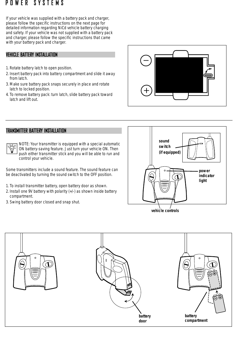 POWER SYSTEMSTRANSMITTER BATTERY INSTALLATIONNOTE: Your transmitter is equipped with a special automaticON battery-saving feature. Just turn your vehicle ON. Thenpush either transmitter stick and you will be able to run andcontrol your vehicle.Some transmitters include a sound feature. The sound feature canbe deactivated by turning the sound switch to the OFF position.1. To install transmitter battery, open battery door as shown.2. Install one 9V battery with polarity (+/-) as shown inside batterycompartment.3. Swing battery door closed and snap shut.If your vehicle was supplied with a battery pack and charger,please follow the specific instructions on the next page fordetailed information regarding NiCd vehicle battery chargingand safety. If your vehicle was not supplied with a battery packand charger, please follow the specific instructions that camewith your battery pack and charger.VEHICLE BATTERY INSTALLATION1. Rotate battery latch to open position.2. Insert battery pack into battery compartment and slide it awayfrom latch.3. Make sure battery pack snaps securely in place and rotatelatch to locked position.4. To remove battery pack: turn latch, slide battery pack towardlatch and lift out.battery  compartmentbatterydoorvehicle controlspowerindicatorlightsoundswitch(if equipped)