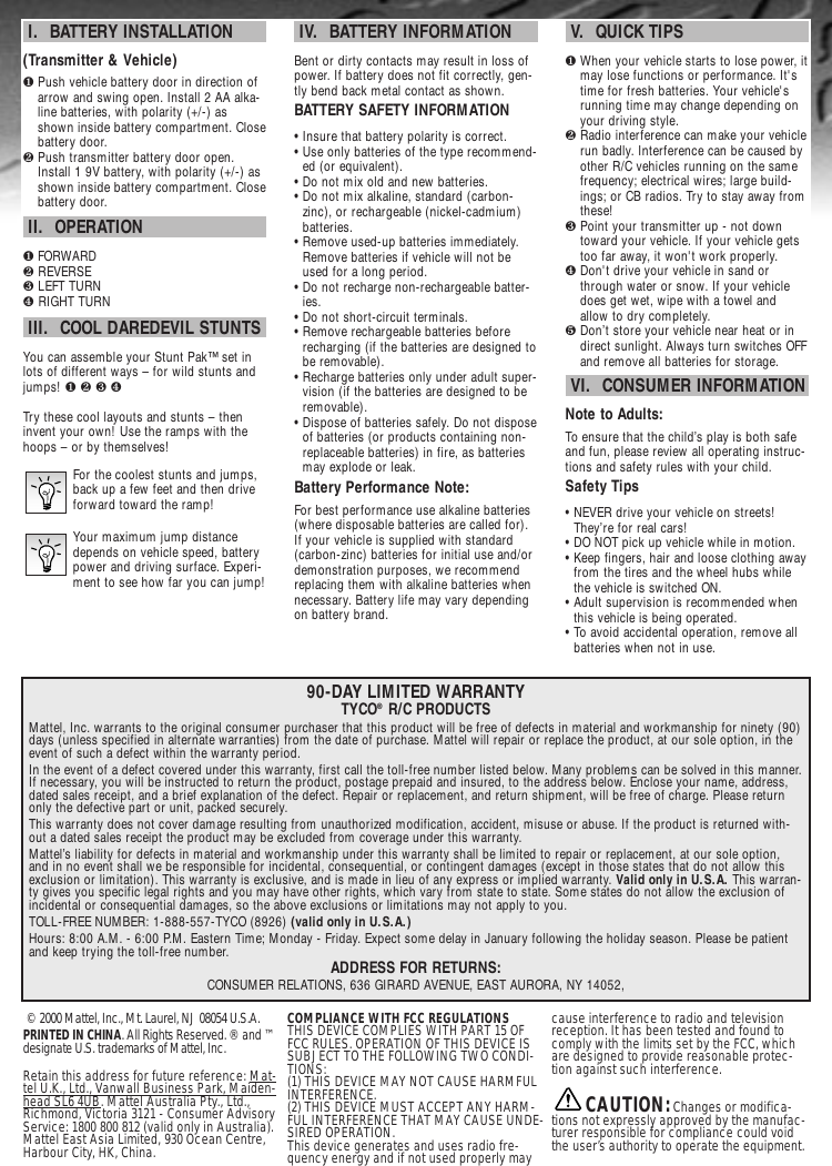 © 2000 Mattel, Inc., Mt. Laurel, NJ 08054 U.S.A. PRINTED IN CHINA. All Rights Reserved. ® and ™designate U.S. trademarks of Mattel, Inc.Retain this address for future reference: Mat-tel U.K., Ltd., Vanwall Business Park, Maiden-head SL6 4UB. Mattel Australia Pty., Ltd.,Richmond, Victoria 3121 - Consumer AdvisoryService: 1800 800 812 (valid only in Australia).Mattel East Asia Limited, 930 Ocean Centre,Harbour City, HK, China.COMPLIANCE WITH FCC REGULATIONSTHIS DEVICE COMPLIES WITH PART 15 OFFCC RULES. OPERATION OF THIS DEVICE ISSUBJECT TO THE FOLLOWING TWO CONDI-TIONS:(1) THIS DEVICE MAY NOT CAUSE HARMFULINTERFERENCE.(2) THIS DEVICE MUST ACCEPT ANY HARM-FUL INTERFERENCE THAT MAY CAUSE UNDE-SIRED OPERATION.This device generates and uses radio fre-quency energy and if not used properly maycause interference to radio and televisionreception. It has been tested and found tocomply with the limits set by the FCC, whichare designed to provide reasonable protec-tion against such interference. CAUTION:Changes or modifica-tions not expressly approved by the manufac-turer responsible for compliance could voidthe user’s authority to operate the equipment.90-DAY LIMITED WARRANTYTYCO®R/C PRODUCTSMattel, Inc. warrants to the original consumer purchaser that this product will be free of defects in material and workmanship for ninety (90)days (unless specified in alternate warranties) from the date of purchase. Mattel will repair or replace the product, at our sole option, in theevent of such a defect within the warranty period.In the event of a defect covered under this warranty, first call the toll-free number listed below. Many problems can be solved in this manner.If necessary, you will be instructed to return the product, postage prepaid and insured, to the address below. Enclose your name, address,dated sales receipt, and a brief explanation of the defect. Repair or replacement, and return shipment, will be free of charge. Please returnonly the defective part or unit, packed securely.This warranty does not cover damage resulting from unauthorized modification, accident, misuse or abuse. If the product is returned with-out a dated sales receipt the product may be excluded from coverage under this warranty.Mattel’s liability for defects in material and workmanship under this warranty shall be limited to repair or replacement, at our sole option,and in no event shall we be responsible for incidental, consequential, or contingent damages (except in those states that do not allow thisexclusion or limitation). This warranty is exclusive, and is made in lieu of any express or implied warranty. Valid only in U.S.A. This warran-ty gives you specific legal rights and you may have other rights, which vary from state to state. Some states do not allow the exclusion ofincidental or consequential damages, so the above exclusions or limitations may not apply to you.TOLL-FREE NUMBER: 1-888-557-TYCO (8926) (valid only in U.S.A.)Hours: 8:00 A.M. - 6:00 P.M. Eastern Time; Monday - Friday. Expect some delay in January following the holiday season. Please be patientand keep trying the toll-free number. ADDRESS FOR RETURNS:CONSUMER RELATIONS, 636 GIRARD AVENUE, EAST AURORA, NY 14052,I.  BATTERY INSTALLATION (Transmitter &amp; Vehicle)❶Push vehicle battery door in direction ofarrow and swing open. Install 2 AA alka-line batteries, with polarity (+/-) asshown inside battery compartment. Closebattery door.❷Push transmitter battery door open.Install 1 9V battery, with polarity (+/-) asshown inside battery compartment. Closebattery door.II.  OPERATION❶FORWARD❷ REVERSE❸ LEFT TURN❹ RIGHT TURNIII.  COOL DAREDEVIL STUNTSYou can assemble your Stunt Pak™ set inlots of different ways – for wild stunts andjumps! ❶ ❷ ❸ ❹Try these cool layouts and stunts – theninvent your own! Use the ramps with thehoops – or by themselves!For the coolest stunts and jumps,back up a few feet and then driveforward toward the ramp!Your maximum jump distancedepends on vehicle speed, batterypower and driving surface. Experi-ment to see how far you can jump!IV.  BATTERY INFORMATIONBent or dirty contacts may result in loss ofpower. If battery does not fit correctly, gen-tly bend back metal contact as shown.BATTERY SAFETY INFORMATION• Insure that battery polarity is correct. • Use only batteries of the type recommend-ed (or equivalent).• Do not mix old and new batteries.• Do not mix alkaline, standard (carbon-zinc), or rechargeable (nickel-cadmium)batteries.• Remove used-up batteries immediately.Remove batteries if vehicle will not beused for a long period.• Do not recharge non-rechargeable batter-ies.• Do not short-circuit terminals.• Remove rechargeable batteries beforerecharging (if the batteries are designed tobe removable). • Recharge batteries only under adult super-vision (if the batteries are designed to beremovable).• Dispose of batteries safely. Do not disposeof batteries (or products containing non-replaceable batteries) in fire, as batteriesmay explode or leak.Battery Performance Note:For best performance use alkaline batteries(where disposable batteries are called for).If your vehicle is supplied with standard(carbon-zinc) batteries for initial use and/ordemonstration purposes, we recommendreplacing them with alkaline batteries whennecessary. Battery life may vary dependingon battery brand.V.  QUICK TIPS❶When your vehicle starts to lose power, itmay lose functions or performance. It&apos;stime for fresh batteries. Your vehicle&apos;srunning time may change depending onyour driving style.❷Radio interference can make your vehiclerun badly. Interference can be caused byother R/C vehicles running on the samefrequency; electrical wires; large build-ings; or CB radios. Try to stay away fromthese!❸Point your transmitter up - not downtoward your vehicle. If your vehicle getstoo far away, it won&apos;t work properly. ❹Don&apos;t drive your vehicle in sand orthrough water or snow. If your vehicledoes get wet, wipe with a towel andallow to dry completely. ❺Don’t store your vehicle near heat or indirect sunlight. Always turn switches OFFand remove all batteries for storage.VI.  CONSUMER INFORMATIONNote to Adults:To ensure that the child’s play is both safeand fun, please review all operating instruc-tions and safety rules with your child.Safety Tips• NEVER drive your vehicle on streets!They’re for real cars!• DO NOT pick up vehicle while in motion.• Keep fingers, hair and loose clothing awayfrom the tires and the wheel hubs whilethe vehicle is switched ON.• Adult supervision is recommended whenthis vehicle is being operated.• To avoid accidental operation, remove allbatteries when not in use.