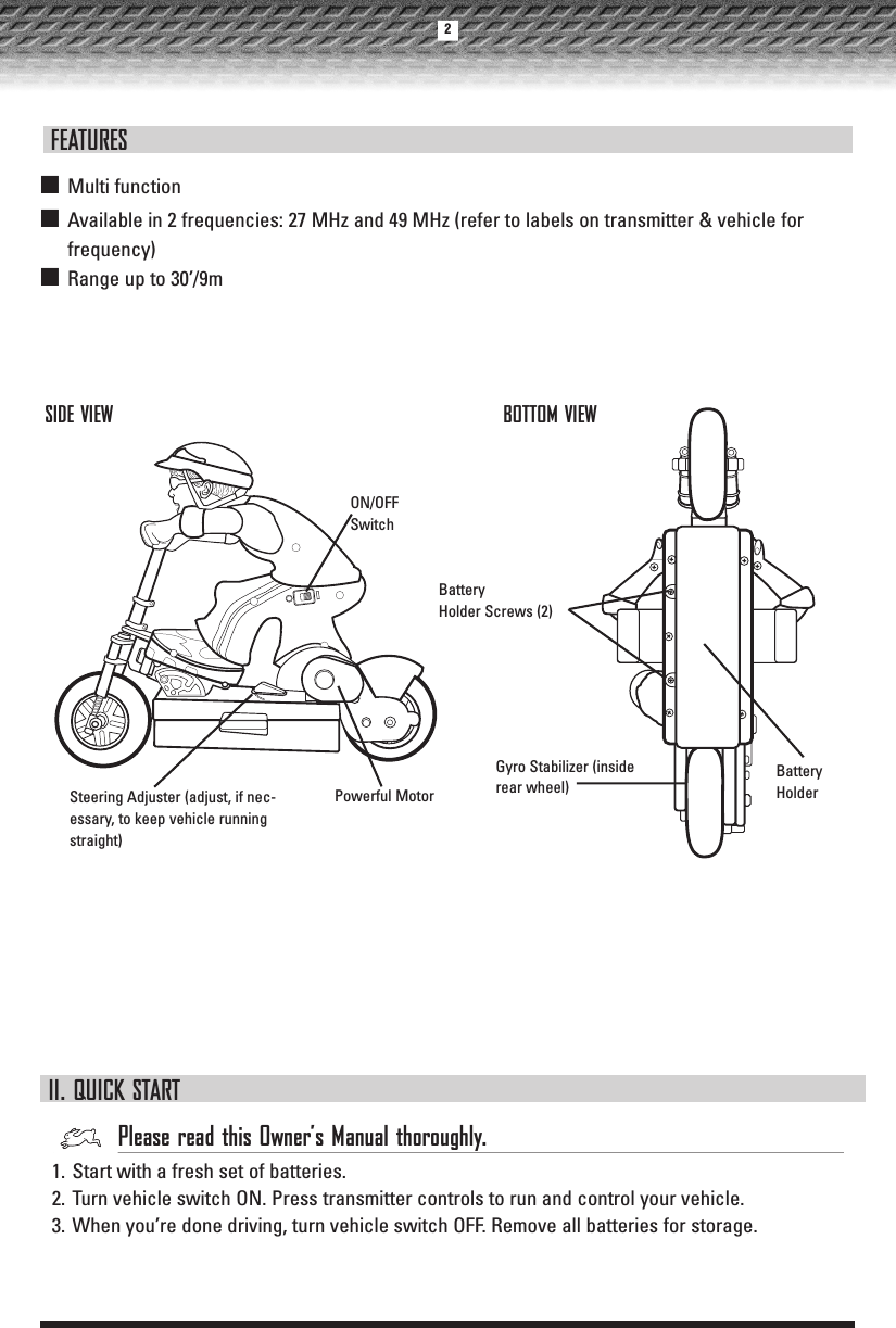 ON/OFF SwitchGyro Stabilizer (insiderear wheel)Powerful MotorBattery HolderSIDE VIEW BOTTOM VIEWBattery Holder Screws (2)II. QUICK STARTPlease read this Owner’s Manual thoroughly.1. Start with a fresh set of batteries.2. Turn vehicle switch ON. Press transmitter controls to run and control your vehicle.3. When you’re done driving, turn vehicle switch OFF. Remove all batteries for storage.■Multi function■Available in 2 frequencies: 27 MHz and 49 MHz (refer to labels on transmitter &amp; vehicle forfrequency)■Range up to 30’/9mFEATURESSteering Adjuster (adjust, if nec-essary, to keep vehicle runningstraight)2