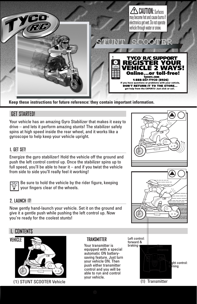 Keep these instructions for future reference: they contain important information.STUNT SCOOTERSTUNT SCOOTERGET STARTED!Your vehicle has an amazing Gyro Stabilizer that makes it easy todrive – and lets it perform amazing stunts! The stabilizer safelyspins at high speed inside the rear wheel, and it works like agyroscope to help keep your vehicle upright.1. GET SET!Energize the gyro stabilizer! Hold the vehicle off the ground andpush the left control control up. Once the stabilizer spins up tofull speed, you’ll be able to hear it – and if you twist the vehiclefrom side to side you’ll really feel it working!Be sure to hold the vehicle by the rider figure, keepingyour fingers clear of the wheels. 2. LAUNCH IT!Now gently hand-launch your vehicle. Set it on the ground andgive it a gentle push while pushing the left control up. Nowyou’re ready for the coolest stunts!I. CONTENTSVEHICLELeft control:forward &amp;brakingYour transmitter isequipped with a specialautomatic ON battery-saving feature. Just turnyour vehicle ON. Thenpush either transmittercontrol and you will beable to run and controlyour vehicle.Right control:turningFlexantennaTRANSMITTER(1) STUNT SCOOTER Vehicle (1)  TransmitterCAUTION:Surfacesmay become hot and cause burns if electronics get wet. Do not operatevehicle through water or snow.