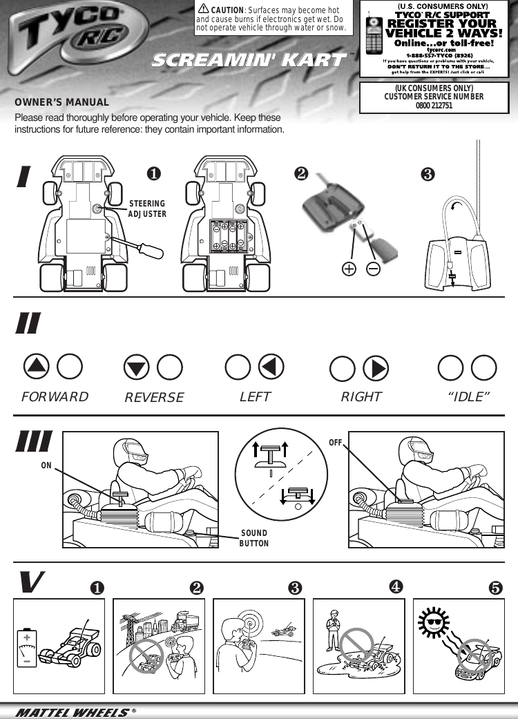 IIIIIIVOWNER’S MANUAL Please read thoroughly before operating your vehicle. Keep theseinstructions for future reference: they contain important information.❺❹❷❸❶SCREAMIN&apos; KARTSCREAMIN&apos; KART ™CAUTION: Surfaces may become hotand cause burns if electronics get wet. Donot operate vehicle through water or snow.❶❷FORWARD RIGHTREVERSE LEFT  “IDLE”STEERINGADJUSTERSOUNDBUTTONONOFF❸(UK CONSUMERS ONLY)CUSTOMER SERVICE NUMBER0800 212751