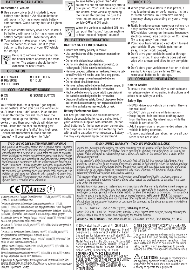 © 2001 Mattel, Inc., Mt. Laurel, NJ 08054 U.S.A.PRINTED IN CHINA. All Rights Reserved. ® and ™designate U.S. trademarks of Mattel, Inc. Retainthis address for future reference: Mattel U.K., Ltd.,Vanwall Business Park, Maidenhead SL6 4UB.Mattel Australia Pty., Ltd., Richmond, Victoria 3121 -Consumer Advisory Service: 1800 800 812 (validonly in Australia). Mattel East Asia Limited, 930Ocean Centre, Harbour City, HK, China.COMPLIANCE WITH FCC REGULATIONSTHIS DEVICE COMPLIES WITH PART 15 OF FCCRULES. OPERATION OF THIS DEVICE IS SUBJECTTO THE FOLLOWING TWO CONDITIONS:(1) THIS DEVICE MAY NOT CAUSE HARMFULINTERFERENCE.(2) THIS DEVICE MUST ACCEPT ANY HARMFULINTERFERENCE THAT MAY CAUSE UNDESIREDOPERATION.This device generates and uses radio frequencyenergy and if not used properly may cause inter-ference to radio and television reception. It hasbeen tested and found to comply with the limitsset by the FCC, which are designed to providereasonable protection against such interference. CAUTION:Changes or modificationsnot expressly approved by the manufacturerresponsible for compliance could void the user’sauthority to operate the equipment.I.  BATTERY INSTALLATIONTransmitter &amp; Vehicle❶Use a screwdriver (not included) to openbattery door. Install 4 AA alkaline batterieswith polarity (+/-) as shown inside batterycompartment. Close battery door and tightenscrew.❷Push transmitter battery door open. Install 19V battery with polarity (+/-) as shown insidebattery compartment. Close battery door.❸Your antenna makes a carry loop! Insert itinto the holder as shown. Clip it to yourbelt...or to the bumper of your R/C vehiclefor storage.Be sure to remove the antenna fromthe holder before operating the trans-mitter. The antenna should be fullyextended for best results.II.  OPERATION❶FORWARD ❹ RIGHT TURN❷ REVERSE ❺ “IDLE”❸ LEFT TURNIII.  COOL “GAS ENGINE” SOUNDS❶ON ❸ SOUND BUTTON❷ OFFYour vehicle features a special “gas engine”sound feature. When you turn the vehicle ON,you’ll hear a cool “idle” sound. Push the lefttransmitter button forward. You’ll hear the“engine” build up the “RPMs” - just like a realgo-kart - and then your vehicle will drive for-ward. Listen for the cool “ratcheting gear”sounds as the engine “shifts” into high gear.Release the transmitter buttons and the“engine” will drop back down to “idle.”To save battery power, the “idle”sound will cut off automatically after abrief period. You’ll still be able to driveand control your vehicle by pushingthe transmitter buttons. To turn the“idle” sound back on, just turn thevehicle OFF and ON again.When the vehicle is switched ON, youcan push the “sound” button anytimeto hear the cool “engine” sounds!IV.  BATTERY INFORMATIONBATTERY SAFETY INFORMATION• Insure that battery polarity is correct. • Use only batteries of the type recommended (orequivalent).• Do not mix old and new batteries.• Do not mix alkaline, standard (carbon-zinc), orrechargeable (nickel-cadmium) batteries.• Remove used-up batteries immediately. Remove bat-teries if vehicle will not be used for a long period.• Do not recharge non-rechargeable batteries.• Do not short-circuit terminals.• Remove rechargeable batteries before recharging (ifthe batteries are designed to be removable). • Recharge batteries only under adult supervision (ifthe batteries are designed to be removable).• Dispose of batteries safely. Do not dispose of batter-ies (or products containing non-replaceable batter-ies) in fire, as batteries may explode or leak.Battery Performance Note:For best performance use alkaline batteries(where disposable batteries are called for). Ifyour vehicle is supplied with standard (carbon-zinc) batteries for initial use and/or demonstra-tion purposes, we recommend replacing themwith alkaline batteries when necessary. Batterylife may vary depending on battery brand.V.  QUICK TIPS❶When your vehicle starts to lose power, itmay lose functions or performance. It&apos;s timefor fresh batteries. Your vehicle&apos;s runningtime may change depending on your drivingstyle.❷Radio interference can make your vehicle runbadly. Interference can be caused by otherR/C vehicles running on the same frequency;electrical wires; large buildings; or CB radios.Try to stay away from these!❸Point your transmitter up - not down towardyour vehicle. If your vehicle gets too faraway, it won&apos;t work properly. ❹Don&apos;t drive your vehicle in sand or throughwater or snow. If your vehicle does get wet,wipe with a towel and allow to dry complete-ly. ❺Don’t store your vehicle near heat or in directsunlight. Always turn switches OFF andremove all batteries for storage.VI.  CONSUMER INFORMATIONNote to Adults: To ensure that the child’s play is both safe andfun, please review all operating instructions andsafety rules with your child.Safety Tips• NEVER drive your vehicle on streets! They’refor real cars!• DO NOT pick up vehicle while in motion.• Keep fingers, hair and loose clothing awayfrom the tires and the wheel hubs while thevehicle is switched ON.• Adult supervision is recommended when thisvehicle is being operated.• To avoid accidental operation, remove all bat-teries when not in use.Meets requirements of European Council Directives - 99/5/EC, 89/336/EEC, 88/378/EEC.Suitable for use in all EU member states.Conforme aux Directives du Conseil des Communautés européennes - 99/5/CE,89/336/CEE, 88/378/CEE. Compatible dans tous les pays membres de l&apos;Union européenne.Entspricht den grundlegenden Anforderungen der europäischen Richtlinien - 1999/5/EG,89/336/EWG, 88/378/EWG. Zum Gebrauch in allen EU-Mitgliedstaaten geeignet.A norma delle Direttive del Consiglio Europeo - 99/5/CE, 89/336/CEE, 88/378/CEE. Utiliz-zabile in tutti gli stati membri dell’Unione Europea.Voldoet aan EU-Richtlijnen 99/5/EG, 89/336/EEG, 88/378/EEG. Geschikt voor gebruik inalle EU-lidstaten.Cumple con las directivas del Consejo Europeo - 99/5/EC, 89/336/EEC, 88/378/EEC.Apto para utilización en todos los países miembros de la UE.Respeita as Directivas do Conselho Europeu - 95/5/CE, 89/336/CEE, 88/378/CCE. Com-patível em todos os Estados-membros da UE.Uppfyller kraven i Europeiska rådets direktiv 99/5/EG, 89/336/EEG, 88/378/EEG. Kananvändas i samtliga EU-medlemsstater.Täyttää Euroopan neuvoston direktiivien 99/5/EC, 89/336/EEC ja 88/378/EEC vaatimuk-set. Sopii käytettäväksi kaikissa  EU:n jäsenmaissa.™‡ÌÊˆÓ· ÌÂ ÙÈ˜ ÚÔ‰È·ÁÚ·Ê¤˜ ÙˆÓ Ô‰ËÁÈÒÓ ÙÔ˘ ∂˘Úˆ·˚ÎÔ‡ ™˘Ì‚Ô˘Ï›Ô˘ -99/5/∂™, 89/336/∂√∫, 88/378/∂√∫. ∫·Ù¿ÏÏËÏÔ ÁÈ· ¯Ú‹ÛË ÛÂ ﬁÏÂ˜ ÙÈ˜ ¯ÒÚÂ˜-Ì¤ÏË ÙË˜ ∂˘Úˆ·˚Î‹˜ ∂ÓˆÛË˜.90-DAY LIMITED WARRANTY – TYCO®R/C PRODUCTS (U.S.ONLY)Mattel, Inc. warrants to the original consumer purchaser that this product will be free of defects in mater-ial and workmanship for ninety (90) days (unless specified in alternate warranties) from the date of pur-chase. Mattel will repair or replace the product,at our sole option, in the event of such a defect withinthe warranty period.In the event of a defect covered under this warranty, first call the toll-free number listed below. Manyproblems can be solved in this manner. If necessary, you will be instructed to return the product, postageprepaid and insured, to the address below. Enclose your name, address, dated sales receipt, and a briefexplanation of the defect. Repair or replacement,and return shipment, will be free of charge.Pleasereturn only the defective part or unit, packed securely.This warranty does not cover damage resulting from unauthorized modification, accident, misuse orabuse. If the product is returned without a dated sales receipt the product may be excluded from cover-age under this warranty.Mattel’s liability for defects in material and workmanship under this warranty shall be limited to repair orreplacement, at our sole option,and in no event shall we be responsible for incidental, consequential,orcontingent damages (except in those states that do not allow this exclusion or limitation). This warranty isexclusive, and is made in lieu of any express or implied warranty. Valid only in U.S.A. This warrantygives you specific legal rights and you may have other rights, which vary from state to state. Some statesdo not allow the exclusion of incidental or consequential damages, so the above exclusions or limitationsmay not apply to you.TOLL-FREE NUMBER: 1-888-557-TYCO (8926) (valid only in U.S.A.)Hours: 8:00 A.M. - 6:00 P.M. Eastern Time; Monday - Friday. Expect some delay in January following theholiday season. Please be patient and keep trying the toll-free number.ADDRESS FOR RETURNS:  CONSUMER RELATIONS, 636 GIRARD AVENUE, EAST AURORA, NY 14052TYCO®R/C 90 DAY LIMITED WARRANTY (UK ONLY)This product is thoroughly tested and inspected before shipmentand is guaranteed to be free from factory defects in material andworkmanship for a period of 90 days from the date of purchase.Mattel will repair or replace any defective part or unit free of chargeduring this period. This warranty is valid provided the product hasbeen operated in accordance with the instructions and proof of pur-chase is furnished. This warranty does not apply to worn or defec-tive batteries, or to items which have been damaged or abused bythe consumer.This warranty gives you specific legal rights and is inaddition to and does not diminish your statutory or other legalrights. IMPORTANT: Please return your product in its original pack-age and keep a record of what you return.