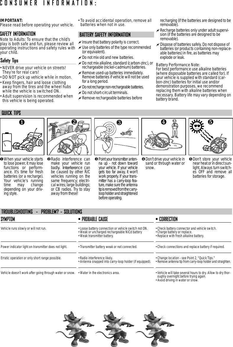 IMPORTANT:Please read before operating your vehicle.SAFETY INFORMATIONNote to Adults: To ensure that the child’splay is both safe and fun, please review alloperating instructions and safety rules withyour child.Safety Tips• NEVER drive your vehicle on streets!They’re for real cars!• DO NOT pick up vehicle while in motion.• Keep fingers, hair and loose clothingaway from the tires and the wheel hubswhile the vehicle is switched ON.• Adult supervision is recommended whenthis vehicle is being operated.• To avoid accidental operation, remove allbatteries when not in use.BATTERY SAFETY INFORMATIONInsure that battery polarity is correct. Use only batteries of the type recommended(or equivalent).Do not mix old and new batteries.Do not mix alkaline, standard (carbon-zinc), orrechargeable (nickel-cadmium) batteries.Remove used-up batteries immediately.Remove batteries if vehicle will not be usedfor a long period.Do not recharge non-rechargeable batteries.Do not short-circuit terminals.Remove rechargeable batteries beforerecharging (if the batteries are designed to beremovable). Recharge batteries only under adult supervi-sion (if the batteries are designed to beremovable).Dispose of batteries safely. Do not dispose ofbatteries (or products containing non-replace-able batteries) in fire, as batteries mayexplode or leak.Battery Performance Note:For best performance use alkaline batteries(where disposable batteries are called for). Ifyour vehicle is supplied with standard (car-bon-zinc) batteries for initial use and/ordemonstration purposes, we recommendreplacing them with alkaline batteries whennecessary. Battery life may vary depending onbattery brand.❶When your vehicle startsto lose power, it may losefunctions or perform-ance. It&apos;s time for freshbatteries (or a recharge).Your vehicle&apos;s runningtime may changedepending on your driv-ing style.❷Radio interference canmake your vehicle runbadly. Interference canbe caused by other R/Cvehicles running on thesame frequency; electri-cal wires; large buildings;or CB radios. Try to stayaway from these!❸ Point your transmitter anten-na up - not down towardyour vehicle. If your vehiclegets too far away, it won&apos;twork properly. If your trans-mitter has a carry-loop fea-ture, make sure the antennatip is removed from the carry-loop holder and straightenedbefore operating.❺Don’t store your vehiclenear heat or in direct sun-light. Always turn switch-es OFF and remove allbatteries for storage.❹Don’t drive your vehicle insand or through water orsnow.QUICK TIPSSYMPTOMVehicle runs slowly or will not run.Power indicator light on transmitter does not light.Erratic operation or only short range possible.Vehicle doesn’t work after going through water or snow.• PROBABLE CAUSE• Loose battery connection or vehicle switch not ON.• Weak or uncharged rechargeable NiCd battery • Weak transmitter battery.• Transmitter battery weak or not connected.• Radio interference likely.• Antenna snapped into carry-loop holder (if equipped).• Water in the electronics area.• CORRECTION• Check battery connector and vehicle switch.• Charge battery or replace.• Replace with fresh alkaline battery.• Check connections and replace battery if required.• Change location - see Point 2, “Quick Tips.”• Remove antenna tip from carry-loop holder and straighten.• Vehicle will take several hours to dry. Allow to dry thor-oughly overnight before trying again.• Avoid driving in water or snow.TROUBLESHOOTING  -  PROBLEM? - SOLUTIONSCONSUMER INFORMATION:❺❹❶❷❸