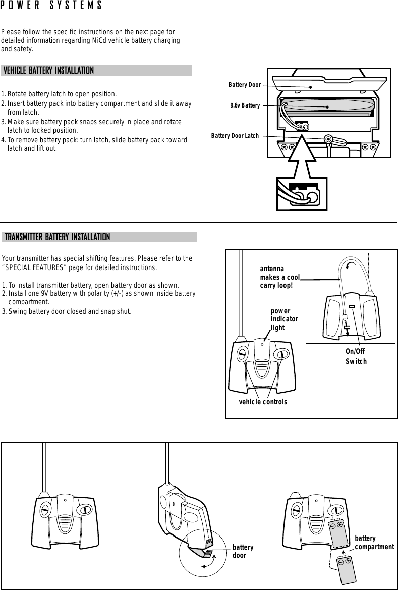 POWER SYSTEMSPlease follow the specific instructions on the next page fordetailed information regarding NiCd vehicle battery chargingand safety. VEHICLE BATTERY INSTALLATION1. Rotate battery latch to open position.2. Insert battery pack into battery compartment and slide it awayfrom latch.3. Make sure battery pack snaps securely in place and rotatelatch to locked position.4. To remove battery pack: turn latch, slide battery pack towardlatch and lift out.Battery Door Latch9.6v BatteryBattery DoorTRANSMITTER BATTERY INSTALLATIONYour transmitter has special shifting features. Please refer to the“SPECIAL FEATURES” page for detailed instructions.1. To install transmitter battery, open battery door as shown.2. Install one 9V battery with polarity (+/-) as shown inside batterycompartment.3. Swing battery door closed and snap shut.battery  compartmentbatterydoorpowerindicatorlightOn/OffSwitchantennamakes a coolcarry loop!vehicle controls