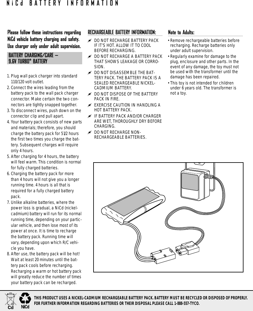 Please follow these instructions regardingNiCd vehicle battery charging and safety.Use charger only under adult supervision.BATTERY CHARGING/CARE – 9.6V TURBO®BATTERY1. Plug wall pack charger into standard110/120 volt outlet.2. Connect the wires leading from thebattery pack to the wall pack chargerconnector. Make certain the two con-nectors are tightly snapped together.3. To disconnect wires, push down on theconnector clip and pull apart.4. Your battery pack consists of new partsand materials; therefore, you shouldcharge the battery pack for 51/2 hoursthe first two times you charge the bat-tery. Subsequent charges will requireonly 4 hours.5. After charging for 4 hours, the batterywill feel warm. This condition is normalfor fully charged batteries.6. Charging the battery pack for morethan 4 hours will not give you a longerrunning time. 4 hours is all that isrequired for a fully charged batterypack.7. Unlike alkaline batteries, where thepower loss is gradual, a NiCd (nickel-cadmium) battery will run for its normalrunning time, depending on your partic-ular vehicle, and then lose most of itspower at once. It is time to rechargethe battery pack. Running time willvary, depending upon which R/C vehi-cle you have.8. After use, the battery pack will be hot!Wait at least 20 minutes until the bat-tery pack cools before recharging.Recharging a warm or hot battery packwill greatly reduce the number of timesyour battery pack can be recharged.RECHARGEABLE BATTERY INFORMATION: DO NOT RECHARGE BATTERY PACKIF IT’S HOT. ALLOW IT TO COOLBEFORE RECHARGING. DO NOT RECHARGE A BATTERY PACKTHAT SHOWS LEAKAGE OR CORRO-SION. DO NOT DISASSEMBLE THE BAT-TERY PACK. THE BATTERY PACK IS ASEALED RECHARGEABLE NICKEL-CADMIUM BATTERY. DO NOT DISPOSE OF THE BATTERYPACK IN FIRE. EXERCISE CAUTION IN HANDLING AHOT BATTERY PACK. IF BATTERY PACK AND/OR CHARGERARE WET, THOROUGHLY DRY BEFORECHARGING. DO NOT RECHARGE NON-RECHARGEABLE BATTERIES.Note to Adults: • Remove rechargeable batteries beforerecharging. Recharge batteries onlyunder adult supervision.• Regularly examine for damage to theplug, enclosure and other parts. In theevent of any damage, the toy must notbe used with the transformer until thedamage has been repaired. • This toy is not intended for childrenunder 6 years old. The transformer isnot a toy.NiCd BATTERY INFORMATIONTHIS PRODUCT USES A NICKEL-CADMIUM RECHARGEABLE BATTERY PACK. BATTERY MUST BE RECYCLED OR DISPOSED OF PROPERLY. FOR FURTHER INFORMATION REGARDING BATTERIES OR THEIR DISPOSAL PLEASE CALL 1-888-557-TYCO.