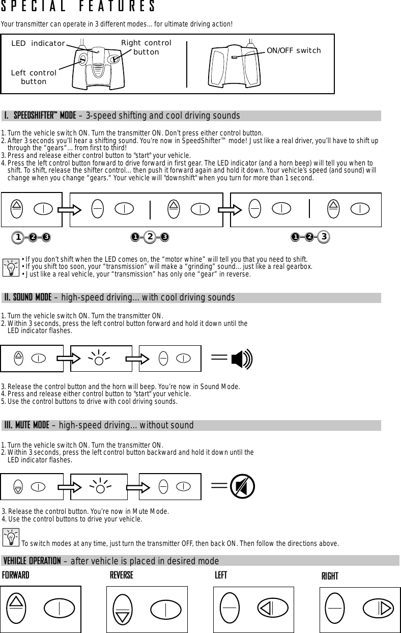 SPECIAL FEATURESYour transmitter can operate in 3 different modes…for ultimate driving action!I.  SPEEDSHIFTER™ MODE – 3-speed shifting and cool driving sounds1. Turn the vehicle switch ON. Turn the transmitter ON. Don’t press either control button.2. After 3 seconds you’ll hear a shifting sound. You’re now in SpeedShifter™ mode! Just like a real driver, you’ll have to shift upthrough the “gears“…from first to third!3. Press and release either control button to &quot;start&quot; your vehicle.4. Press the left control button forward to drive forward in first gear. The LED indicator (and a horn beep) will tell you when toshift. To shift, release the shifter control…then push it forward again and hold it down. Your vehicle’s speed (and sound) willchange when you change “gears.“ Your vehicle will &quot;downshift&quot; when you turn for more than 1 second.• If you don’t shift when the LED comes on, the “motor whine” will tell you that you need to shift.• If you shift too soon, your “transmission” will make a “grinding” sound…just like a real gearbox.• Just like a real vehicle, your “transmission” has only one “gear” in reverse.II. SOUND MODE – high-speed driving…with cool driving sounds1. Turn the vehicle switch ON. Turn the transmitter ON.2. Within 3 seconds, press the left control button forward and hold it down until theLED indicator flashes.3. Release the control button and the horn will beep. You’re now in Sound Mode.4. Press and release either control button to &quot;start&quot; your vehicle.5. Use the control buttons to drive with cool driving sounds.III. MUTE MODE – high-speed driving…without sound1. Turn the vehicle switch ON. Turn the transmitter ON.2. Within 3 seconds, press the left control button backward and hold it down until theLED indicator flashes.3. Release the control button. You’re now in Mute Mode.4. Use the control buttons to drive your vehicle.ON/OFF switchLED  indicatorLeft controlbuttonRight controlbutton123123132==To switch modes at any time, just turn the transmitter OFF, then back ON. Then follow the directions above.FORWARD REVERSE LEFT RIGHTVEHICLE OPERATION – after vehicle is placed in desired mode