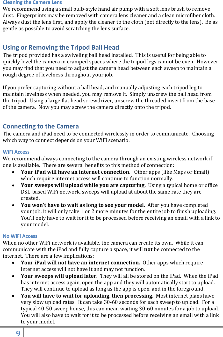 9   Cleaning the Camera Lens We recommend using a small bulb-style hand air pump with a soft lens brush to remove dust.  Fingerprints may be removed with camera lens cleaner and a clean microfiber cloth.  Always dust the lens first, and apply the cleaner to the cloth (not directly to the lens).  Be as gentle as possible to avoid scratching the lens surface.   Using or Removing the Tripod Ball Head The tripod provided has a swiveling ball head installed.  This is useful for being able to quickly level the camera in cramped spaces where the tripod legs cannot be even.  However, you may find that you need to adjust the camera head between each sweep to maintain a rough degree of levelness throughout your job.    If you prefer capturing without a ball head, and manually adjusting each tripod leg to maintain levelness when needed, you may remove it.  Simply unscrew the ball head from the tripod.  Using a large flat head screwdriver, unscrew the threaded insert from the base of the camera.  Now you may screw the camera directly onto the tripod.  Connecting to the Camera The camera and iPad need to be connected wirelessly in order to communicate.  Choosing which way to connect depends on your WiFi scenario. WiFi Access We recommend always connecting to the camera through an existing wireless network if one is available.  There are several benefits to this method of connection:  Your iPad will have an internet connection.   Other apps (like Maps or Email) which require internet access will continue to function normally.  Your sweeps will upload while you are capturing.  Using a typical home or office DSL-based WiFi network, sweeps will upload at about the same rate they are created.    You won’t have to wait as long to see your model.  After you have completed your job, it will only take 1 or 2 more minutes for the entire job to finish uploading.   You’ll only have to wait for it to be processed before receiving an email with a link to your model. No WiFi Access When no other WiFi network is available, the camera can create its own.  While it can communicate with the iPad and fully capture a space, it will not be connected to the internet.  There are a few implications:  Your iPad will not have an internet connection.  Other apps which require internet access will not have it and may not function.  Your sweeps will upload later.  They will all be stored on the iPad.  When the iPad has internet access again, open the app and they will automatically start to upload.  They will continue to upload as long as the app is open, and in the foreground.  You will have to wait for uploading, then processing.  Most internet plans have very slow upload rates.  It can take 30-60 seconds for each sweep to upload.  For a typical 40-50 sweep house, this can mean waiting 30-60 minutes for a job to upload.  You will also have to wait for it to be processed before receiving an email with a link to your model. 