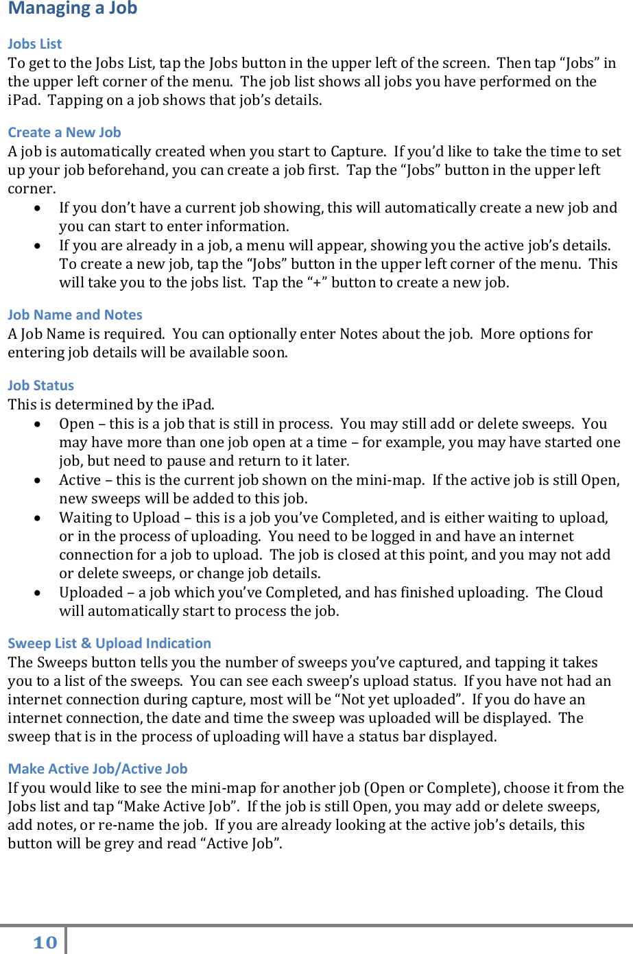 10   Managing a Job Jobs List To get to the Jobs List, tap the Jobs button in the upper left of the screen.  Then tap “Jobs” in the upper left corner of the menu.  The job list shows all jobs you have performed on the iPad.  Tapping on a job shows that job’s details.   Create a New Job A job is automatically created when you start to Capture.  If you’d like to take the time to set up your job beforehand, you can create a job first.  Tap the “Jobs” button in the upper left corner.    If you don’t have a current job showing, this will automatically create a new job and you can start to enter information.  If you are already in a job, a menu will appear, showing you the active job’s details.  To create a new job, tap the “Jobs” button in the upper left corner of the menu.  This will take you to the jobs list.  Tap the “+” button to create a new job. Job Name and Notes A Job Name is required.  You can optionally enter Notes about the job.  More options for entering job details will be available soon. Job Status This is determined by the iPad.  Open – this is a job that is still in process.  You may still add or delete sweeps.  You may have more than one job open at a time – for example, you may have started one job, but need to pause and return to it later.  Active – this is the current job shown on the mini-map.  If the active job is still Open, new sweeps will be added to this job.  Waiting to Upload – this is a job you’ve Completed, and is either waiting to upload, or in the process of uploading.  You need to be logged in and have an internet connection for a job to upload.  The job is closed at this point, and you may not add or delete sweeps, or change job details.  Uploaded – a job which you’ve Completed, and has finished uploading.  The Cloud will automatically start to process the job.   Sweep List &amp; Upload Indication The Sweeps button tells you the number of sweeps you’ve captured, and tapping it takes you to a list of the sweeps.  You can see each sweep’s upload status.  If you have not had an internet connection during capture, most will be “Not yet uploaded”.  If you do have an internet connection, the date and time the sweep was uploaded will be displayed.  The sweep that is in the process of uploading will have a status bar displayed.    Make Active Job/Active Job If you would like to see the mini-map for another job (Open or Complete), choose it from the Jobs list and tap “Make Active Job”.  If the job is still Open, you may add or delete sweeps, add notes, or re-name the job.  If you are already looking at the active job’s details, this button will be grey and read “Active Job”.   