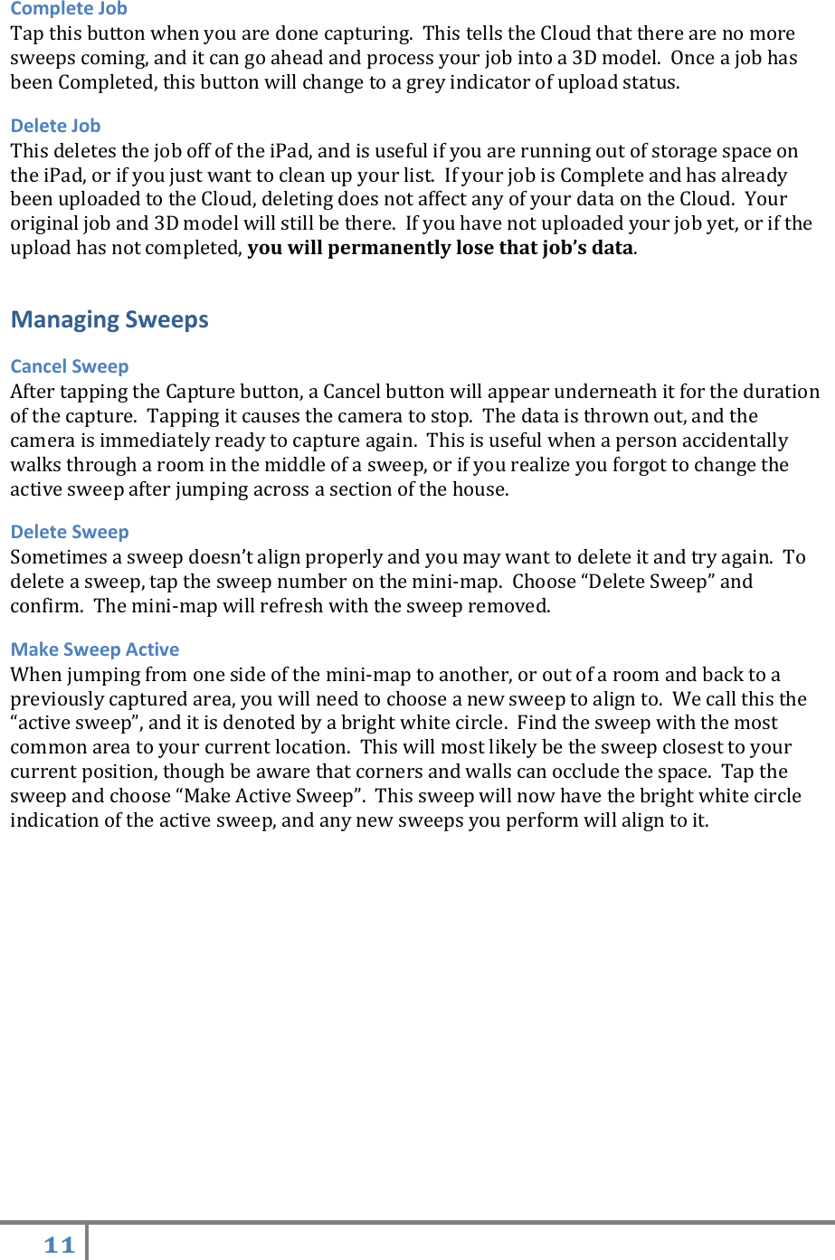 11   Complete Job Tap this button when you are done capturing.  This tells the Cloud that there are no more sweeps coming, and it can go ahead and process your job into a 3D model.  Once a job has been Completed, this button will change to a grey indicator of upload status. Delete Job This deletes the job off of the iPad, and is useful if you are running out of storage space on the iPad, or if you just want to clean up your list.  If your job is Complete and has already been uploaded to the Cloud, deleting does not affect any of your data on the Cloud.  Your original job and 3D model will still be there.  If you have not uploaded your job yet, or if the upload has not completed, you will permanently lose that job’s data.    Managing Sweeps Cancel Sweep   After tapping the Capture button, a Cancel button will appear underneath it for the duration of the capture.  Tapping it causes the camera to stop.  The data is thrown out, and the camera is immediately ready to capture again.  This is useful when a person accidentally walks through a room in the middle of a sweep, or if you realize you forgot to change the active sweep after jumping across a section of the house. Delete Sweep Sometimes a sweep doesn’t align properly and you may want to delete it and try again.  To delete a sweep, tap the sweep number on the mini-map.  Choose “Delete Sweep” and confirm.  The mini-map will refresh with the sweep removed. Make Sweep Active When jumping from one side of the mini-map to another, or out of a room and back to a previously captured area, you will need to choose a new sweep to align to.  We call this the “active sweep”, and it is denoted by a bright white circle.  Find the sweep with the most common area to your current location.  This will most likely be the sweep closest to your current position, though be aware that corners and walls can occlude the space.  Tap the sweep and choose “Make Active Sweep”.  This sweep will now have the bright white circle indication of the active sweep, and any new sweeps you perform will align to it.   
