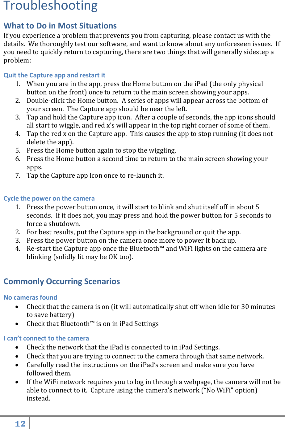 12   Troubleshooting  What to Do in Most Situations If you experience a problem that prevents you from capturing, please contact us with the details.  We thoroughly test our software, and want to know about any unforeseen issues.  If you need to quickly return to capturing, there are two things that will generally sidestep a problem: Quit the Capture app and restart it 1. When you are in the app, press the Home button on the iPad (the only physical button on the front) once to return to the main screen showing your apps.   2. Double-click the Home button.  A series of apps will appear across the bottom of your screen.  The Capture app should be near the left.   3. Tap and hold the Capture app icon.  After a couple of seconds, the app icons should all start to wiggle, and red x’s will appear in the top right corner of some of them.   4. Tap the red x on the Capture app.  This causes the app to stop running (it does not delete the app).   5. Press the Home button again to stop the wiggling.   6. Press the Home button a second time to return to the main screen showing your apps.   7. Tap the Capture app icon once to re-launch it.  Cycle the power on the camera   1. Press the power button once, it will start to blink and shut itself off in about 5 seconds.  If it does not, you may press and hold the power button for 5 seconds to force a shutdown.   2. For best results, put the Capture app in the background or quit the app. 3. Press the power button on the camera once more to power it back up. 4. Re-start the Capture app once the Bluetooth™ and WiFi lights on the camera are blinking (solidly lit may be OK too).  Commonly Occurring Scenarios No cameras found  Check that the camera is on (it will automatically shut off when idle for 30 minutes to save battery)  Check that Bluetooth™ is on in iPad Settings I can’t connect to the camera  Check the network that the iPad is connected to in iPad Settings.  Check that you are trying to connect to the camera through that same network.  Carefully read the instructions on the iPad’s screen and make sure you have followed them.  If the WiFi network requires you to log in through a webpage, the camera will not be able to connect to it.  Capture using the camera’s network (“No WiFi” option) instead. 