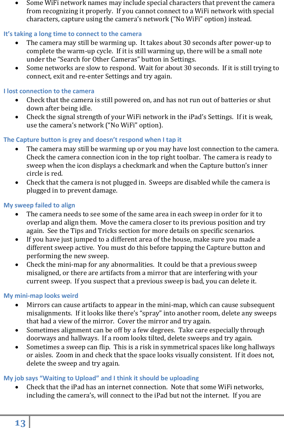 13    Some WiFi network names may include special characters that prevent the camera from recognizing it properly.  If you cannot connect to a WiFi network with special characters, capture using the camera’s network (“No WiFi” option) instead. It’s taking a long time to connect to the camera  The camera may still be warming up.  It takes about 30 seconds after power-up to complete the warm-up cycle.  If it is still warming up, there will be a small note under the “Search for Other Cameras” button in Settings.  Some networks are slow to respond.  Wait for about 30 seconds.  If it is still trying to connect, exit and re-enter Settings and try again. I lost connection to the camera  Check that the camera is still powered on, and has not run out of batteries or shut down after being idle.  Check the signal strength of your WiFi network in the iPad’s Settings.  If it is weak, use the camera’s network (“No WiFi” option). The Capture button is grey and doesn’t respond when I tap it  The camera may still be warming up or you may have lost connection to the camera.  Check the camera connection icon in the top right toolbar.  The camera is ready to sweep when the icon displays a checkmark and when the Capture button’s inner circle is red.  Check that the camera is not plugged in.  Sweeps are disabled while the camera is plugged in to prevent damage. My sweep failed to align  The camera needs to see some of the same area in each sweep in order for it to overlap and align them.  Move the camera closer to its previous position and try again.  See the Tips and Tricks section for more details on specific scenarios.   If you have just jumped to a different area of the house, make sure you made a different sweep active.  You must do this before tapping the Capture button and performing the new sweep.  Check the mini-map for any abnormalities.  It could be that a previous sweep misaligned, or there are artifacts from a mirror that are interfering with your current sweep.  If you suspect that a previous sweep is bad, you can delete it.   My mini-map looks weird  Mirrors can cause artifacts to appear in the mini-map, which can cause subsequent misalignments.  If it looks like there’s “spray” into another room, delete any sweeps that had a view of the mirror.  Cover the mirror and try again.  Sometimes alignment can be off by a few degrees.  Take care especially through doorways and hallways.  If a room looks tilted, delete sweeps and try again.  Sometimes a sweep can flip.  This is a risk in symmetrical spaces like long hallways or aisles.  Zoom in and check that the space looks visually consistent.  If it does not, delete the sweep and try again. My job says “Waiting to Upload” and I think it should be uploading  Check that the iPad has an internet connection.  Note that some WiFi networks, including the camera’s, will connect to the iPad but not the internet.  If you are 