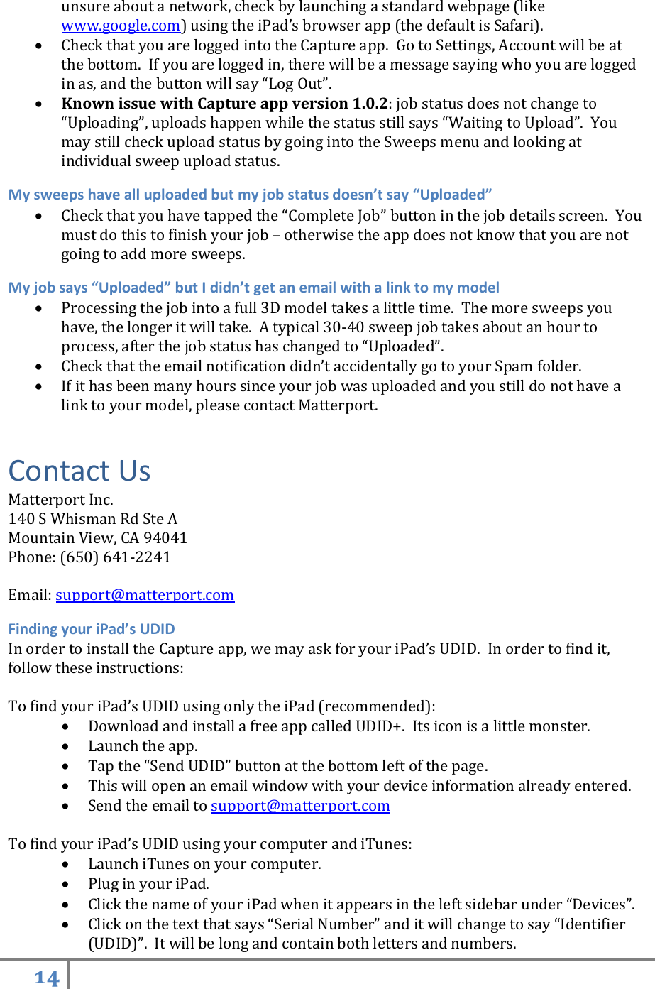 14   unsure about a network, check by launching a standard webpage (like www.google.com) using the iPad’s browser app (the default is Safari).  Check that you are logged into the Capture app.  Go to Settings, Account will be at the bottom.  If you are logged in, there will be a message saying who you are logged in as, and the button will say “Log Out”.  Known issue with Capture app version 1.0.2: job status does not change to “Uploading”, uploads happen while the status still says “Waiting to Upload”.  You may still check upload status by going into the Sweeps menu and looking at individual sweep upload status. My sweeps have all uploaded but my job status doesn’t say “Uploaded”  Check that you have tapped the “Complete Job” button in the job details screen.  You must do this to finish your job – otherwise the app does not know that you are not going to add more sweeps. My job says “Uploaded” but I didn’t get an email with a link to my model  Processing the job into a full 3D model takes a little time.  The more sweeps you have, the longer it will take.  A typical 30-40 sweep job takes about an hour to process, after the job status has changed to “Uploaded”.  Check that the email notification didn’t accidentally go to your Spam folder.  If it has been many hours since your job was uploaded and you still do not have a link to your model, please contact Matterport. Contact Us Matterport Inc. 140 S Whisman Rd Ste A Mountain View, CA 94041 Phone: (650) 641-2241  Email: support@matterport.com Finding your iPad’s UDID In order to install the Capture app, we may ask for your iPad’s UDID.  In order to find it, follow these instructions:  To find your iPad’s UDID using only the iPad (recommended):  Download and install a free app called UDID+.  Its icon is a little monster.  Launch the app.  Tap the “Send UDID” button at the bottom left of the page.  This will open an email window with your device information already entered.  Send the email to support@matterport.com  To find your iPad’s UDID using your computer and iTunes:  Launch iTunes on your computer.  Plug in your iPad.  Click the name of your iPad when it appears in the left sidebar under “Devices”.  Click on the text that says “Serial Number” and it will change to say “Identifier (UDID)”.  It will be long and contain both letters and numbers. 