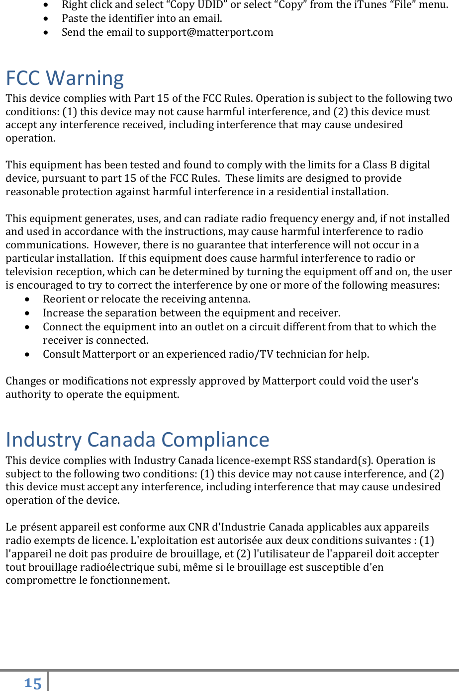 15    Right click and select “Copy UDID” or select “Copy” from the iTunes “File” menu.  Paste the identifier into an email.  Send the email to support@matterport.com FCC Warning This device complies with Part 15 of the FCC Rules. Operation is subject to the following two conditions: (1) this device may not cause harmful interference, and (2) this device must accept any interference received, including interference that may cause undesired operation.  This equipment has been tested and found to comply with the limits for a Class B digital device, pursuant to part 15 of the FCC Rules.  These limits are designed to provide reasonable protection against harmful interference in a residential installation.  This equipment generates, uses, and can radiate radio frequency energy and, if not installed and used in accordance with the instructions, may cause harmful interference to radio communications.  However, there is no guarantee that interference will not occur in a particular installation.  If this equipment does cause harmful interference to radio or television reception, which can be determined by turning the equipment off and on, the user is encouraged to try to correct the interference by one or more of the following measures:  Reorient or relocate the receiving antenna.   Increase the separation between the equipment and receiver.   Connect the equipment into an outlet on a circuit different from that to which the receiver is connected.   Consult Matterport or an experienced radio/TV technician for help.  Changes or modifications not expressly approved by Matterport could void the user&apos;s authority to operate the equipment. Industry Canada Compliance This device complies with Industry Canada licence-exempt RSS standard(s). Operation is subject to the following two conditions: (1) this device may not cause interference, and (2) this device must accept any interference, including interference that may cause undesired operation of the device.  Le présent appareil est conforme aux CNR d&apos;Industrie Canada applicables aux appareils radio exempts de licence. L&apos;exploitation est autorisée aux deux conditions suivantes : (1) l&apos;appareil ne doit pas produire de brouillage, et (2) l&apos;utilisateur de l&apos;appareil doit accepter tout brouillage radioélectrique subi, même si le brouillage est susceptible d&apos;en compromettre le fonctionnement.  