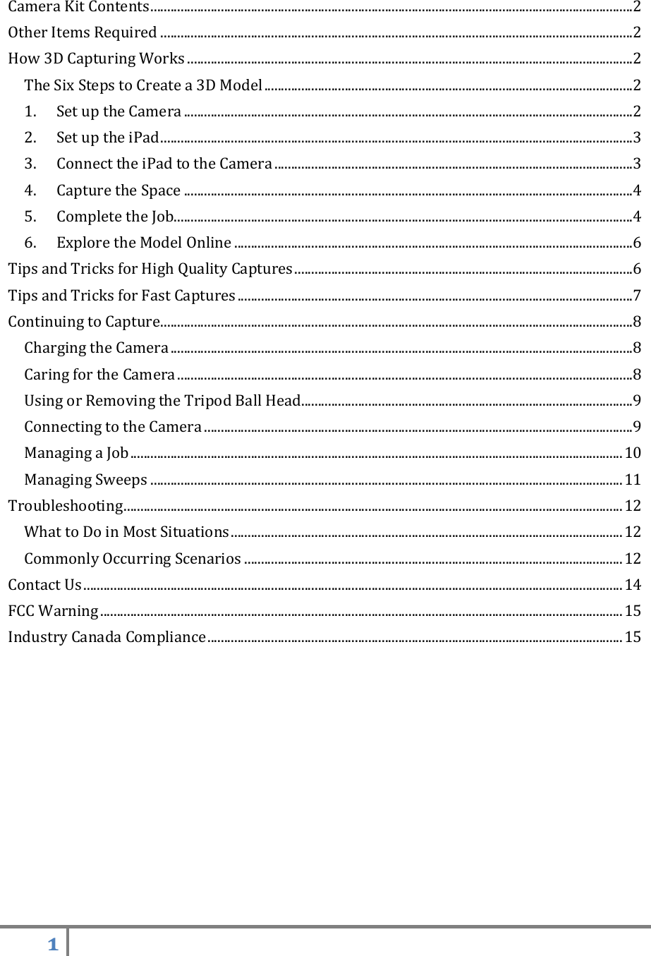 1    Camera Kit Contents ................................................................................................................................................ 2 Other Items Required ............................................................................................................................................. 2 How 3D Capturing Works ..................................................................................................................................... 2 The Six Steps to Create a 3D Model .............................................................................................................. 2 1.  Set up the Camera ...................................................................................................................................... 2 2.  Set up the iPad ............................................................................................................................................. 3 3.  Connect the iPad to the Camera ........................................................................................................... 3 4.  Capture the Space ...................................................................................................................................... 4 5.  Complete the Job......................................................................................................................................... 4 6.  Explore the Model Online ....................................................................................................................... 6 Tips and Tricks for High Quality Captures ..................................................................................................... 6 Tips and Tricks for Fast Captures ...................................................................................................................... 7 Continuing to Capture ............................................................................................................................................. 8 Charging the Camera .......................................................................................................................................... 8 Caring for the Camera ........................................................................................................................................ 8 Using or Removing the Tripod Ball Head................................................................................................... 9 Connecting to the Camera ................................................................................................................................ 9 Managing a Job ................................................................................................................................................... 10 Managing Sweeps ............................................................................................................................................. 11 Troubleshooting ..................................................................................................................................................... 12 What to Do in Most Situations ..................................................................................................................... 12 Commonly Occurring Scenarios ................................................................................................................. 12 Contact Us ................................................................................................................................................................. 14 FCC Warning ............................................................................................................................................................ 15 Industry Canada Compliance ............................................................................................................................ 15    