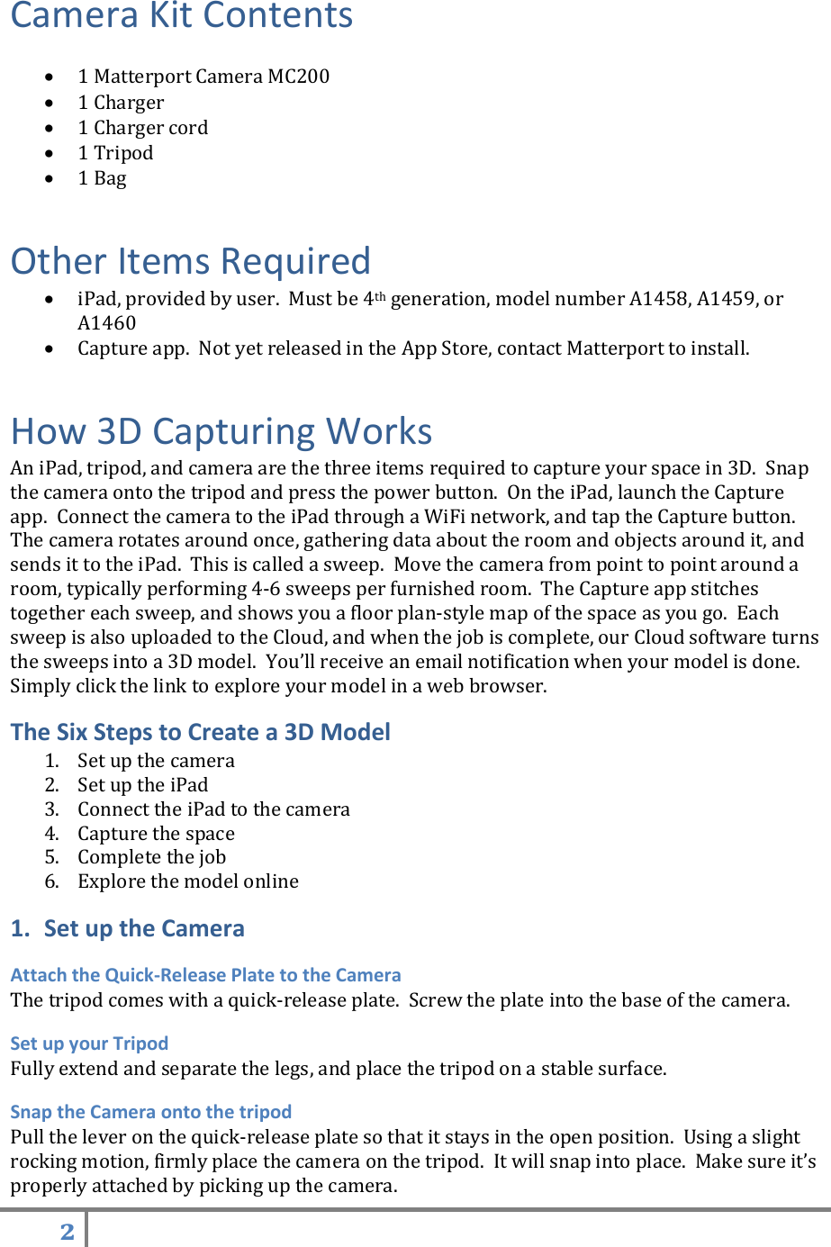 2   Camera Kit Contents   1 Matterport Camera MC200    1 Charger  1 Charger cord  1 Tripod  1 Bag Other Items Required  iPad, provided by user.  Must be 4th generation, model number A1458, A1459, or A1460  Capture app.  Not yet released in the App Store, contact Matterport to install.  How 3D Capturing Works An iPad, tripod, and camera are the three items required to capture your space in 3D.  Snap the camera onto the tripod and press the power button.  On the iPad, launch the Capture app.  Connect the camera to the iPad through a WiFi network, and tap the Capture button.  The camera rotates around once, gathering data about the room and objects around it, and sends it to the iPad.  This is called a sweep.  Move the camera from point to point around a room, typically performing 4-6 sweeps per furnished room.  The Capture app stitches together each sweep, and shows you a floor plan-style map of the space as you go.  Each sweep is also uploaded to the Cloud, and when the job is complete, our Cloud software turns the sweeps into a 3D model.  You’ll receive an email notification when your model is done.  Simply click the link to explore your model in a web browser. The Six Steps to Create a 3D Model 1. Set up the camera 2. Set up the iPad 3. Connect the iPad to the camera 4. Capture the space 5. Complete the job 6. Explore the model online 1. Set up the Camera Attach the Quick-Release Plate to the Camera The tripod comes with a quick-release plate.  Screw the plate into the base of the camera. Set up your Tripod Fully extend and separate the legs, and place the tripod on a stable surface. Snap the Camera onto the tripod Pull the lever on the quick-release plate so that it stays in the open position.  Using a slight rocking motion, firmly place the camera on the tripod.  It will snap into place.  Make sure it’s properly attached by picking up the camera.   