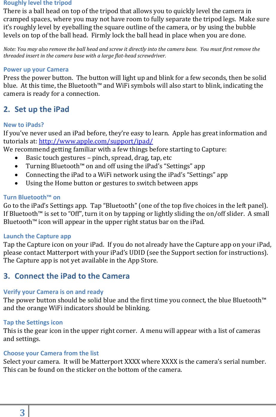 3   Roughly level the tripod There is a ball head on top of the tripod that allows you to quickly level the camera in cramped spaces, where you may not have room to fully separate the tripod legs.  Make sure it’s roughly level by eyeballing the square outline of the camera, or by using the bubble levels on top of the ball head.  Firmly lock the ball head in place when you are done.    Note: You may also remove the ball head and screw it directly into the camera base.  You must first remove the threaded insert in the camera base with a large flat-head screwdriver.  Power up your Camera Press the power button.  The button will light up and blink for a few seconds, then be solid blue.  At this time, the Bluetooth™ and WiFi symbols will also start to blink, indicating the camera is ready for a connection. 2. Set up the iPad New to iPads? If you’ve never used an iPad before, they’re easy to learn.  Apple has great information and tutorials at: http://www.apple.com/support/ipad/ We recommend getting familiar with a few things before starting to Capture:  Basic touch gestures – pinch, spread, drag, tap, etc  Turning Bluetooth™ on and off using the iPad’s “Settings” app  Connecting the iPad to a WiFi network using the iPad’s “Settings” app  Using the Home button or gestures to switch between apps Turn Bluetooth™ on Go to the iPad’s Settings app.  Tap “Bluetooth” (one of the top five choices in the left panel).  If Bluetooth™ is set to “Off”, turn it on by tapping or lightly sliding the on/off slider.  A small Bluetooth™ icon will appear in the upper right status bar on the iPad. Launch the Capture app Tap the Capture icon on your iPad.  If you do not already have the Capture app on your iPad, please contact Matterport with your iPad’s UDID (see the Support section for instructions). The Capture app is not yet available in the App Store.  3. Connect the iPad to the Camera Verify your Camera is on and ready The power button should be solid blue and the first time you connect, the blue Bluetooth™ and the orange WiFi indicators should be blinking. Tap the Settings icon This is the gear icon in the upper right corner.  A menu will appear with a list of cameras and settings. Choose your Camera from the list Select your camera.  It will be Matterport XXXX where XXXX is the camera’s serial number.  This can be found on the sticker on the bottom of the camera.     