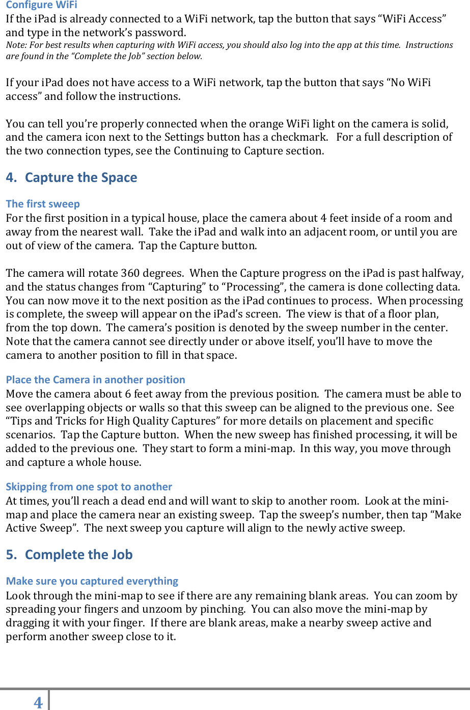 4   Configure WiFi If the iPad is already connected to a WiFi network, tap the button that says “WiFi Access” and type in the network’s password.   Note: For best results when capturing with WiFi access, you should also log into the app at this time.  Instructions are found in the “Complete the Job” section below.  If your iPad does not have access to a WiFi network, tap the button that says “No WiFi access” and follow the instructions.     You can tell you’re properly connected when the orange WiFi light on the camera is solid, and the camera icon next to the Settings button has a checkmark.   For a full description of the two connection types, see the Continuing to Capture section. 4. Capture the Space The first sweep For the first position in a typical house, place the camera about 4 feet inside of a room and away from the nearest wall.  Take the iPad and walk into an adjacent room, or until you are out of view of the camera.  Tap the Capture button.    The camera will rotate 360 degrees.  When the Capture progress on the iPad is past halfway, and the status changes from “Capturing” to “Processing”, the camera is done collecting data. You can now move it to the next position as the iPad continues to process.  When processing is complete, the sweep will appear on the iPad’s screen.  The view is that of a floor plan, from the top down.  The camera’s position is denoted by the sweep number in the center. Note that the camera cannot see directly under or above itself, you’ll have to move the camera to another position to fill in that space. Place the Camera in another position Move the camera about 6 feet away from the previous position.  The camera must be able to see overlapping objects or walls so that this sweep can be aligned to the previous one.  See “Tips and Tricks for High Quality Captures” for more details on placement and specific scenarios.  Tap the Capture button.  When the new sweep has finished processing, it will be added to the previous one.  They start to form a mini-map.  In this way, you move through and capture a whole house. Skipping from one spot to another At times, you’ll reach a dead end and will want to skip to another room.  Look at the mini-map and place the camera near an existing sweep.  Tap the sweep’s number, then tap “Make Active Sweep”.  The next sweep you capture will align to the newly active sweep. 5. Complete the Job Make sure you captured everything Look through the mini-map to see if there are any remaining blank areas.  You can zoom by spreading your fingers and unzoom by pinching.  You can also move the mini-map by dragging it with your finger.  If there are blank areas, make a nearby sweep active and perform another sweep close to it.   