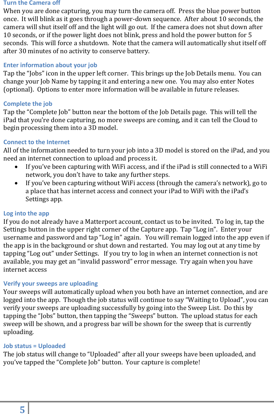 5   Turn the Camera off When you are done capturing, you may turn the camera off.  Press the blue power button once.  It will blink as it goes through a power-down sequence.  After about 10 seconds, the camera will shut itself off and the light will go out.  If the camera does not shut down after 10 seconds, or if the power light does not blink, press and hold the power button for 5 seconds.  This will force a shutdown.  Note that the camera will automatically shut itself off after 30 minutes of no activity to conserve battery. Enter information about your job Tap the “Jobs” icon in the upper left corner.  This brings up the Job Details menu.  You can change your Job Name by tapping it and entering a new one.  You may also enter Notes (optional).  Options to enter more information will be available in future releases. Complete the job Tap the “Complete Job” button near the bottom of the Job Details page.  This will tell the iPad that you’re done capturing, no more sweeps are coming, and it can tell the Cloud to begin processing them into a 3D model. Connect to the Internet All of the information needed to turn your job into a 3D model is stored on the iPad, and you need an internet connection to upload and process it.    If you’ve been capturing with WiFi access, and if the iPad is still connected to a WiFi network, you don’t have to take any further steps.  If you’ve been capturing without WiFi access (through the camera’s network), go to a place that has internet access and connect your iPad to WiFi with the iPad’s Settings app.   Log into the app  If you do not already have a Matterport account, contact us to be invited.  To log in, tap the Settings button in the upper right corner of the Capture app.  Tap “Log in”.  Enter your username and password and tap “Log in” again.   You will remain logged into the app even if the app is in the background or shut down and restarted.  You may log out at any time by tapping “Log out” under Settings.   If you try to log in when an internet connection is not available, you may get an “invalid password” error message.  Try again when you have internet access Verify your sweeps are uploading Your sweeps will automatically upload when you both have an internet connection, and are logged into the app.  Though the job status will continue to say “Waiting to Upload”, you can verify your sweeps are uploading successfully by going into the Sweep List.  Do this by tapping the “Jobs” button, then tapping the “Sweeps” button.  The upload status for each sweep will be shown, and a progress bar will be shown for the sweep that is currently uploading. Job status = Uploaded The job status will change to “Uploaded” after all your sweeps have been uploaded, and you’ve tapped the “Complete Job” button.  Your capture is complete!   
